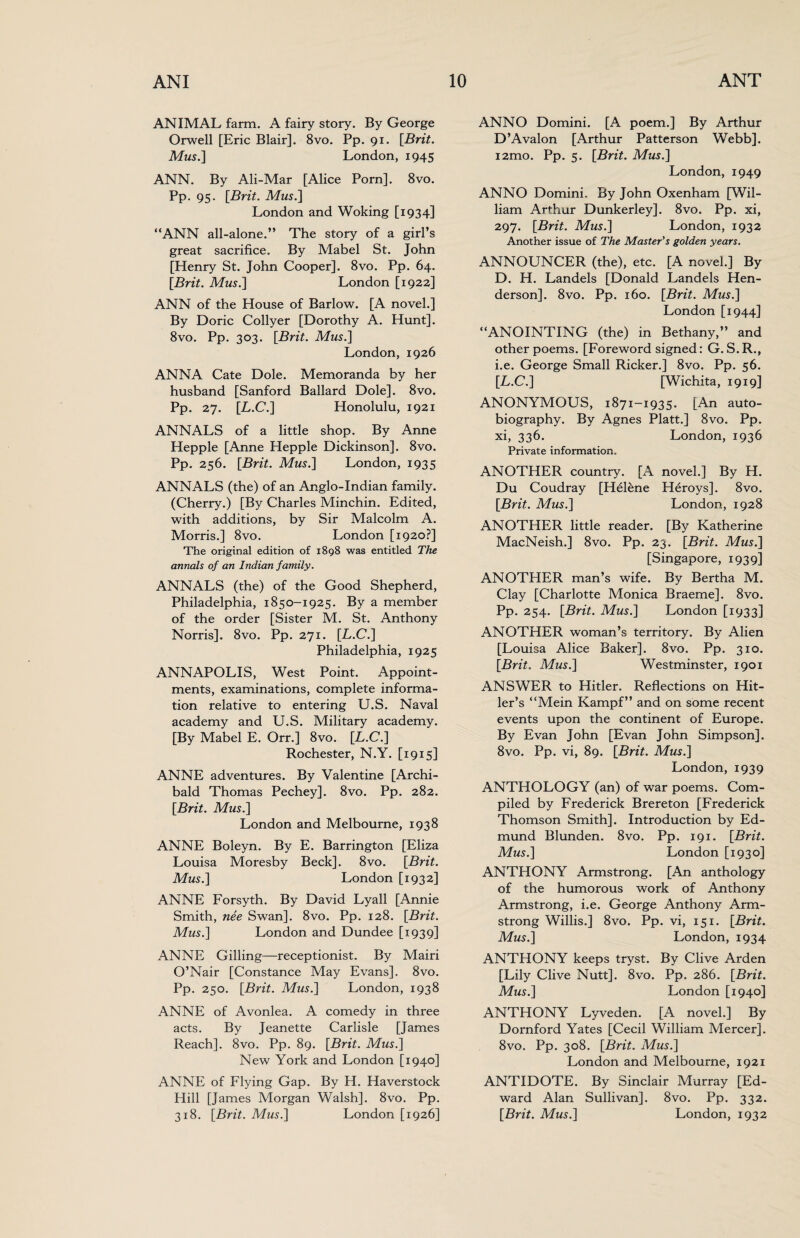 ANIMAL farm. A fairy story. By George Orwell [Eric Blair]. 8vo. Pp. 91. [Brit. Mus.] London, 1945 ANN. By Ali-Mar [Alice Porn]. 8vo. Pp. 95. [Brit. Mus.] London and Woking [1934] “ANN all-alone.” The story of a girl’s great sacrifice. By Mabel St. John [Henry St. John Cooper]. 8vo. Pp. 64. [Brit. Mus.] London [1922] ANN of the House of Barlow. [A novel.] By Doric Collyer [Dorothy A. Hunt]. 8vo. Pp. 303. [Brit. Mus.] London, 1926 ANNA Cate Dole. Memoranda by her husband [Sanford Ballard Dole], 8vo. Pp. 27. [.L.C.] Honolulu, 1921 ANNALS of a little shop. By Anne Hepple [Anne Hepple Dickinson]. 8vo. Pp. 256. [Brit. Mus.] London, 1935 ANNALS (the) of an Anglo-Indian family. (Cherry.) [By Charles Minchin. Edited, with additions, by Sir Malcolm A. Morris.] 8vo. London [1920?] The original edition of 1898 was entitled The annals of an Indian family. ANNALS (the) of the Good Shepherd, Philadelphia, 1850-1925. By a member of the order [Sister M. St. Anthony Norris]. 8vo. Pp. 271. [.L.C.] Philadelphia, 1925 ANNAPOLIS, West Point. Appoint¬ ments, examinations, complete informa¬ tion relative to entering U.S. Naval academy and U.S. Military academy. [By Mabel E. Orr.] 8vo. [L.C.] Rochester, N.Y. [1915] ANNE adventures. By Valentine [Archi¬ bald Thomas Pechey]. 8vo. Pp. 282. [Brit. Mus.] London and Melbourne, 1938 ANNE Boleyn. By E. Barrington [Eliza Louisa Moresby Beck]. 8vo. [Brit. Mus.] London [1932] ANNE Forsyth. By David Lyall [Annie Smith, nee Swan]. 8vo. Pp. 128. [Brit. Mus.] London and Dundee [1939] ANNE Gilling—receptionist. By Mairi O’Nair [Constance May Evans]. 8vo. Pp. 250. [Brit. Mus.] London, 1938 ANNE of Avonlea. A comedy in three acts. By Jeanette Carlisle [James Reach]. 8vo. Pp. 89. [Brit. Mus.] New York and London [1940] ANNE of Flying Gap. By H. Haverstock Hill [James Morgan Walsh]. 8vo. Pp. ANNO Domini. [A poem.] By Arthur D’Avalon [Arthur Patterson Webb]. i2mo. Pp. 5. [Brit. Mus.] London, 1949 ANNO Domini. By John Oxenham [Wil¬ liam Arthur Dunkerley]. 8vo. Pp. xi, 297. [Brit. Mus.] London, 1932 Another issue of The Master's golden years. ANNOUNCER (the), etc. [A novel.] By D. H. Landels [Donald Landels Hen¬ derson]. 8vo. Pp. 160. [Brit. Mus.] London [1944] “ANOINTING (the) in Bethany,” and other poems. [Foreword signed: G. S. R., i.e. George Small Ricker.] 8vo. Pp. 56. [L.C.] [Wichita, 1919] ANONYMOLTS, 1871-1935. [An auto¬ biography. By Agnes Platt.] 8vo. Pp. xi, 336. London, 1936 Private information. ANOTHER country. [A novel.] By H. Du Coudray [Helene Heroys]. 8vo. [Brit. Mus.] London, 1928 ANOTHER little reader. [By Katherine MacNeish.] 8vo. Pp. 23. [Brit. Mus.] [Singapore, 1939] ANOTHER man’s wife. By Bertha M. Clay [Charlotte Monica Braeme]. 8vo. Pp. 254. [Brit. Mus.] London [1933] ANOTHER woman’s territory. By Alien [Louisa Alice Baker]. 8vo. Pp. 310. [Brit. Mus.] Westminster, 1901 ANSWER to Hitler. Reflections on Hit¬ ler’s “Mein Kampf” and on some recent events upon the continent of Europe. By Evan John [Evan John Simpson]. 8vo. Pp. vi, 89. [Brit. Mus.] London, 1939 ANTHOLOGY (an) of war poems. Com¬ piled by Frederick Brereton [Frederick Thomson Smith]. Introduction by Ed¬ mund Blunden. 8vo. Pp. 191. [Brit. Mus.] London [1930] ANTHONY Armstrong. [An anthology of the humorous work of Anthony Armstrong, i.e. George Anthony Arm¬ strong Willis.] 8vo. Pp. vi, 151. [Brit. Mus.] London, 1934 ANTHONY keeps tryst. By Clive Arden [Lily Clive Nutt]. 8vo. Pp. 286. [Brit. Mus.] London [1940] ANTHONY Lyveden. [A novel,] By Dornford Yates [Cecil William Mercer]. 8vo. Pp. 308. [Brit. Mus.] London and Melbourne, 1921 ANTIDOTE. By Sinclair Murray [Ed¬ ward Alan Sullivan]. 8vo. Pp. 332.