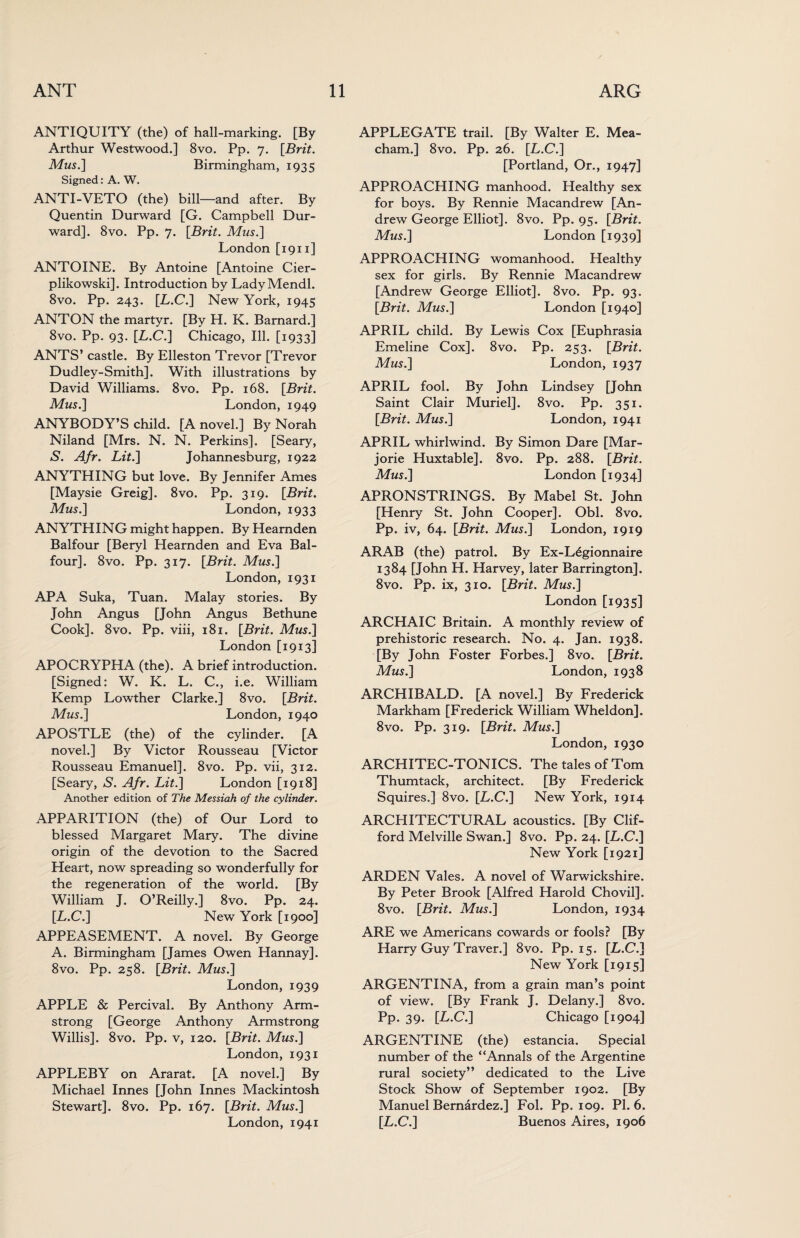 ANTIQUITY (the) of hall-marking. [By Arthur Westwood.] 8vo. Pp. 7. [Brit. Mus.] Birmingham, 1935 Signed: A. W. ANTI-VETO (the) bill—and after. By Quentin Durward [G. Campbell Dur- ward]. 8vo. Pp. 7. [Brit. Mus.] London [1911] ANTOINE. By Antoine [Antoine Cier- plikowski]. Introduction by LadyMendl. 8vo. Pp. 243. [L.C.] New York, 1945 ANTON the martyr. [By H. K. Barnard.] 8vo. Pp. 93. [L.C.] Chicago, Ill. [1933] ANTS’ castle. By Elleston Trevor [Trevor Dudley-Smith]. With illustrations by David Williams. 8vo. Pp. 168. [Brit. Mus.] London, 1949 ANYBODY’S child. [A novel.] By Norah Niland [Mrs. N. N. Perkins]. [Seary, S. Afr. Lit.] Johannesburg, 1922 ANYTHING but love. By Jennifer Ames [Maysie Greig]. 8vo. Pp. 319. [Brit. Mus.] London, 1933 ANYTHING might happen. By Hearnden Balfour [Beryl Hearnden and Eva Bal¬ four]. 8vo. Pp. 317. [Brit. Mus.] London, 1931 APA Suka, Tuan. Malay stories. By John Angus [John Angus Bethune Cook]. 8vo. Pp. viii, 181. [Brit. Mus.] London [1913] APOCRYPHA (the). A brief introduction. [Signed: W. K. L. C., i.e. William Kemp Lowther Clarke.] 8vo. [Brit. Mus.] London, 1940 APOSTLE (the) of the cylinder. [A novel.] By Victor Rousseau [Victor Rousseau Emanuel]. 8vo. Pp. vii, 312. [Seary, S. Afr. Lit.] London [1918] Another edition of The Messiah of the cylinder. APPARITION (the) of Our Lord to blessed Margaret Mary. The divine origin of the devotion to the Sacred Heart, now spreading so wonderfully for the regeneration of the world. [By William J. O’Reilly.] 8vo. Pp. 24. [L.C.] New York [1900] APPEASEMENT. A novel. By George A. Birmingham [James Owen Hannay]. 8vo. Pp. 258. [Brit. Mus.] London, 1939 APPLE & Percival. By Anthony Arm¬ strong [George Anthony Armstrong Willis]. 8vo. Pp. v, 120. [Brit. Mus.] London, 1931 APPLEBY on Ararat. [A novel.] By Michael Innes [John Innes Mackintosh Stewart]. 8vo. Pp. 167. [Brit. Mus.] London, 1941 APPLEGATE trail. [By Walter E. Mea- cham.] 8vo. Pp. 26. [L.C.] [Portland, Or., 1947] APPROACHING manhood. Healthy sex for boys. By Rennie Macandrew [An¬ drew George Elliot]. 8vo. Pp. 95. [Brit. Mus.] London [1939] APPROACHING womanhood. Healthy sex for girls. By Rennie Macandrew [Andrew George Elliot]. 8vo. Pp. 93. [Brit. Mus.] London [1940] APRIL child. By Lewis Cox [Euphrasia Emeline Cox]. 8vo. Pp. 253. [Brit. Mus.] London, 1937 APRIL fool. By John Lindsey [John Saint Clair Muriel]. 8vo. Pp. 351. [Brit. Mus.] London, 1941 APRIL whirlwind. By Simon Dare [Mar¬ jorie Huxtable]. 8vo. Pp. 288. [Brit. Mus.] London [1934] APRONSTRINGS. By Mabel St. John [Henry St. John Cooper]. Obi. 8vo. Pp. iv, 64. [Brit. Mus.] London, 1919 ARAB (the) patrol. By Ex-L6gionnaire 1384 [John H. Harvey, later Barrington]. 8vo. Pp. ix, 310. [Brit. Mus.] London [1935] ARCHAIC Britain. A monthly review of prehistoric research. No. 4. Jan. 1938. [By John Foster Forbes.] 8vo. [Brit. Mus.] London, 1938 ARCHIBALD. [A novel.] By Frederick Markham [Frederick William Wheldon]. 8vo. Pp. 319. [Brit. Mus.] London, 1930 ARCHITEC-TONICS. The tales of Tom Thumtack, architect. [By Frederick Squires.] 8vo. [L.C.] New York, 1914 ARCHITECTURAL acoustics. [By Clif¬ ford Melville Swan.] 8vo. Pp. 24. [L.C.] New York [1921] ARDEN Vales. A novel of Warwickshire. By Peter Brook [Alfred Harold Chovil]. 8vo. [Brit. Mus.] London, 1934 ARE we Americans cowards or fools? [By Harry Guy Traver.] 8vo. Pp. 15. [L.C.] New York [1915] ARGENTINA, from a grain man’s point of view. [By Frank J. Delany.] 8vo. Pp. 39. [L.C.] Chicago [1904] ARGENTINE (the) estancia. Special number of the “Annals of the Argentine rural society” dedicated to the Live Stock Show of September 1902. [By Manuel Bernardez.] Fol. Pp. 109. PI. 6. [L.C.] Buenos Aires, 1906