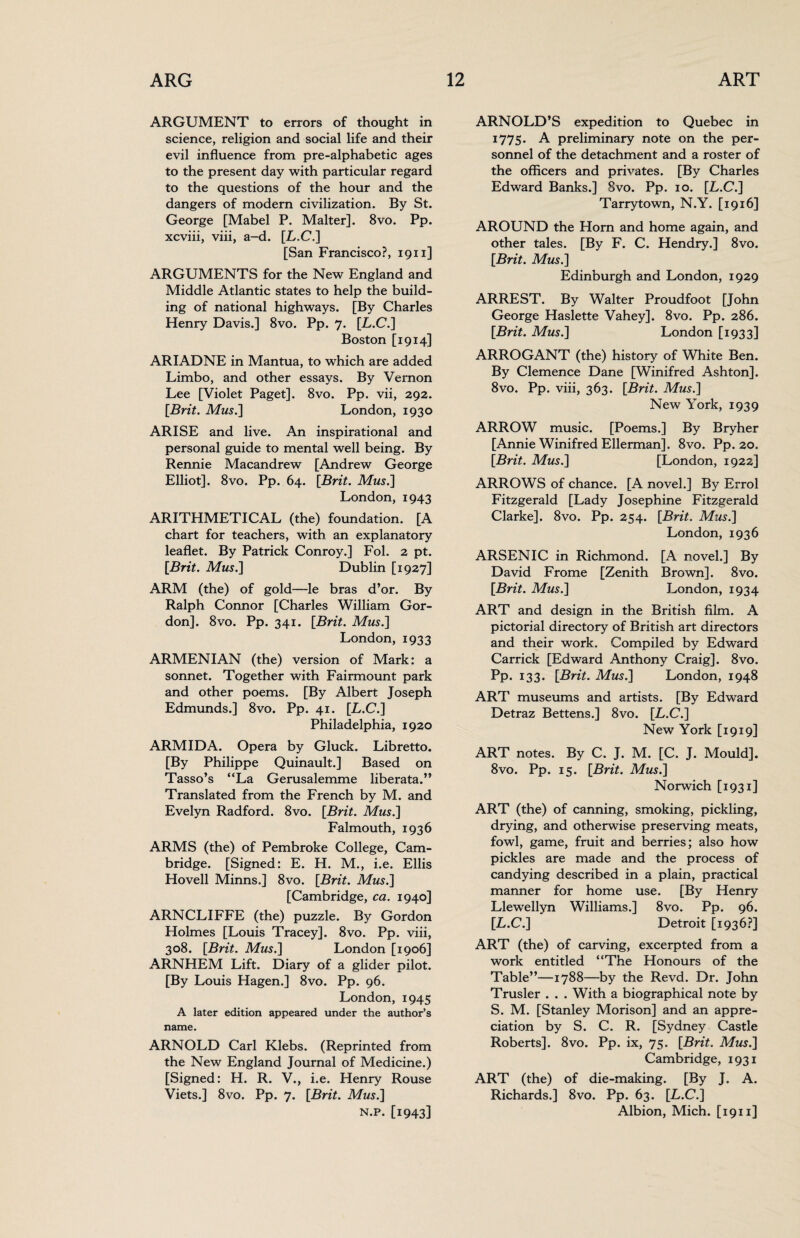 ARGUMENT to errors of thought in science, religion and social life and their evil influence from pre-alphabetic ages to the present day with particular regard to the questions of the hour and the dangers of modern civilization. By St. George [Mabel P. Malter]. 8vo. Pp. xcviii, viii, a-d. [L.C.] [San Francisco?, 1911] ARGUMENTS for the New England and Middle Atlantic states to help the build¬ ing of national highways. [By Charles Henry Davis.] 8vo. Pp. 7. [L.C.] Boston [1914] ARIADNE in Mantua, to which are added Limbo, and other essays. By Vernon Lee [Violet Paget]. 8vo. Pp. vii, 292. [Brit. Mus.] London, 1930 ARISE and live. An inspirational and personal guide to mental well being. By Rennie Macandrew [Andrew George Elliot]. 8vo. Pp. 64. [Brit. Mus.] London, 1943 ARITHMETICAL (the) foundation. [A chart for teachers, with an explanatory leaflet. By Patrick Conroy.] Fol. 2 pt. [Brit. Mus.] Dublin [1927] ARM (the) of gold—le bras d’or. By Ralph Connor [Charles William Gor¬ don]. 8vo. Pp. 341. [Brit. Mus.] London, 1933 ARMENIAN (the) version of Mark: a sonnet. Together with Fairmount park and other poems. [By Albert Joseph Edmunds.] 8vo. Pp. 41. [L.C.] Philadelphia, 1920 ARMIDA. Opera by Gluck. Libretto. [By Philippe Quinault.] Based on Tasso’s “La Gerusalemme liberata.” Translated from the French by M. and Evelyn Radford. 8vo. [Brit. Mus.] Falmouth, 1936 ARMS (the) of Pembroke College, Cam¬ bridge. [Signed: E. H. M., i.e. Ellis Hovell Minns.] 8vo. [Brit. Mus.] [Cambridge, ca. 1940] ARNCLIFFE (the) puzzle. By Gordon Holmes [Louis Tracey]. 8vo. Pp. viii, 308. [Brit. Mus.] London [1906] ARNHEM Lift. Diary of a glider pilot. [By Louis Hagen.] 8vo. Pp. 96. London, 1945 A later edition appeared under the author’s name. ARNOLD Carl Klebs. (Reprinted from the New England Journal of Medicine.) [Signed: H. R. V., i.e. Henry Rouse Viets.] 8vo. Pp. 7. [Brit. Mus.] n.p. [1943] ARNOLD’S expedition to Quebec in 1775. A preliminary note on the per¬ sonnel of the detachment and a roster of the officers and privates. [By Charles Edward Banks.] 8vo. Pp. 10. [L.C.] Tarrytown, N.Y. [1916] AROUND the Horn and home again, and other tales. [By F. C. Hendry.] 8vo. [Brit. Mus.] Edinburgh and London, 1929 ARREST. By Walter Proudfoot [John George Haslette Vahey]. 8vo. Pp. 286. [Brit. Mus.] London [1933] ARROGANT (the) history of White Ben. By Clemence Dane [Winifred Ashton]. 8vo. Pp. viii, 363. [Brit. Mus.] New York, 1939 ARROW music. [Poems.] By Bryher [Annie Winifred Ellerman]. 8vo. Pp. 20. [Brit. Mus.] [London, 1922] ARROWS of chance. [A novel.] By Errol Fitzgerald [Lady Josephine Fitzgerald Clarke]. 8vo. Pp. 254. [Brit. Mus.] London, 1936 ARSENIC in Richmond. [A novel.] By David Frome [Zenith Brown]. 8vo. [Brit. Mus.] London, 1934 ART and design in the British film. A pictorial directory of British art directors and their work. Compiled by Edward Carrick [Edward Anthony Craig]. 8vo. Pp* 133* [Brit. Mus.] London, 1948 ART museums and artists. [By Edward Detraz Bettens.] 8vo. [L.C.] New York [1919] ART notes. By C. J. M. [C. J. Mould]. 8vo. Pp. 15. [Brit. Mus.] Norwich [1931] ART (the) of canning, smoking, pickling, drying, and otherwise preserving meats, fowl, game, fruit and berries; also how pickles are made and the process of candying described in a plain, practical manner for home use. [By Henry Llewellyn Williams.] 8vo. Pp. 96. [L.C.] Detroit [1936?] ART (the) of carving, excerpted from a work entitled “The Honours of the Table”—1788—by the Revd. Dr. John Trusler . . . With a biographical note by S. M. [Stanley Morison] and an appre¬ ciation by S. C. R. [Sydney Castle Roberts]. 8vo. Pp. ix, 75. [Brit. Mus.] Cambridge, 1931 ART (the) of die-making. [By J. A. Richards.] 8vo. Pp. 63. [L.C.] Albion, Mich. [1911]