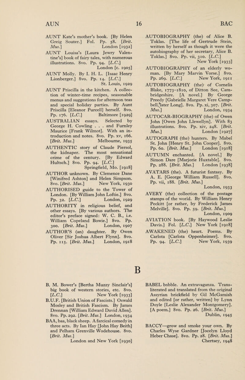 AUNT Kate’s mother’s book. [By Helen Greig Souter.] Fol. Pp. 58. [Brit. Mus.] London [1932] AUNT Louisa’s [Laura Jewry Valen¬ tine’s] book of fairy tales, with numerous illustrations. 8vo. Pp. 94. [L.C.] London [c. 1905] AUNT Molly. By I. H. L. [Isaac Henry Lionberger.] 8vo. Pp. 14. [L.C.] St. Louis, 1929 AUNT Priscilla in the kitchen. A collec¬ tion of winter-time recipes, seasonable menus and suggestions for afternoon teas and special holiday parties. By Aunt Priscilla [Eleanor Purcell] herself. 8vo. Pp. 176. [L.C.] Baltimore [1929] AUSTRALIAN essays. Selected by George H. Cowling . . . and Furnley Maurice [Frank Wilmot]. With an in¬ troduction and notes. 8vo. Pp. xv, 166. [Brit. Mus.] Melbourne, 1935 AUTHENTIC story of Claude Piersol, the kidnaper. The most sensational crime of the century. [By Edward Hultsch.] 8vo. Pp. 94. [L.C.] Springfield, Mo. [1918] AUTHOR unknown. By Clemence Dane [Winifred Ashton] and Helen Simpson. 8vo. [Brit. Mus.] New York, 1930 AUTHORISED guide to the Tower of London. [By William John Loftie.] 8vo. Pp. 32. [L.C.] London, 1929 AUTHORITY in religious belief, and other essays. [By various authors. The editor’s preface signed: W. C. B., i.e. William Copeland Bowie.] 8vo. Pp. 300. [Brit. Mus.] London, 1907 AUTHOR’S (an) daughter. By Owen Oliver [Sir Joshua Albert Flynn]. 8vo. Pp. 115. [Brit. Mus.] London, 1918 B. M. Bower’s [Bertha Muzzy Sinclair’s] big book of western stories, etc. 8vo. [L.C.] New York [1933] B.U.F. [British Union of Fascists.] Oswald Mosley and British Fascism. By James Drennan [William Edward David Allen]. 8vo. Pp. 292. [Brit. Mus.] London, 1934 BAA, baa, black sheep. A farcical comedy in three acts. By Ian Hay [John Hay Beith] and Pelham Grenville Wodehouse. 8vo. [Brit. Mus.] London and New York [1930] AUTOBIOGRAPHY (the) of Alice B. Toklas. [The life of Gertrude Stein, written by herself as though it were the autobiography of her secretary, Alice B. Toklas.] 8vo. Pp. vii, 310. [L.C.] New York [1933] AUTOBIOGRAPHY of an elderly wo¬ man. [By Mary Marvin Vorse.] 8vo. Pp. 269. [L.C.] New York, 1911 AUTOBIOGRAPHY (the) of Cornelis Blake, 1773-1810, of Ditton See, Cam¬ bridgeshire. [A novel.] By George Preedy [Gabrielle Margaret Vere Camp¬ bell,[later Long]. 8vo. Pp. xi, 307. [Brit. Mus.] London, 1934 AUTOCAR-BIOGRAPHY (the) of Owen John [Owen John Llewellyn]. With 83 illustrations. 8vo. Pp. xiv, 248. [Brit. Mus.] London [1927] AUTOGRAPH (the) hunters. By Mabel St. John [Henry St. John Cooper]. 8vo. Pp. 60. [Brit. Mus.] London [1918] AUTUMN enchanted. [A novel.] By Simon Dare [Marjorie Huxtable]. 8vo. Pp. 288. [Brit. Mus.] London [1938] AVATARS (the). A futurist fantasy. By A. E. [George William Russell]. 8vo. Pp. vii, 188. [Brit. Mus.] London, 1933 AVERY (the) collection of the postage stamps of the world. By William Henry Peckitt [or rather, by Frederick James Melville]. 8vo. Pp. 59. [Brit. Mus.] London, 1909 AVIATION book. [By Haywood Leslie Davis.] Fol. [L.C.] New York [1918] AWAKENED (the) heart. Poems. By Carlota [Carlota Oppenheimer]. 8vo. Pp. 94. [L.C.] New York, 1939 BABEL babble. An extravaganza. Trans¬ literated and translated from the original Assyrian brickfield by Gil McGamish and edited [or rather, written] by Lynn Doyle [Leslie Alexander Montgomery]. [A poem.] 8vo. Pp. 26. [Brit. Mus.] Dublin, 1945 BACCY—grow and smoke your own. By Charles Wyse Gardner [Jocelyn Lloyd Heber Chase]. 8vo. Pp. 28. [Brit. Mus.] Chertsey, 1948