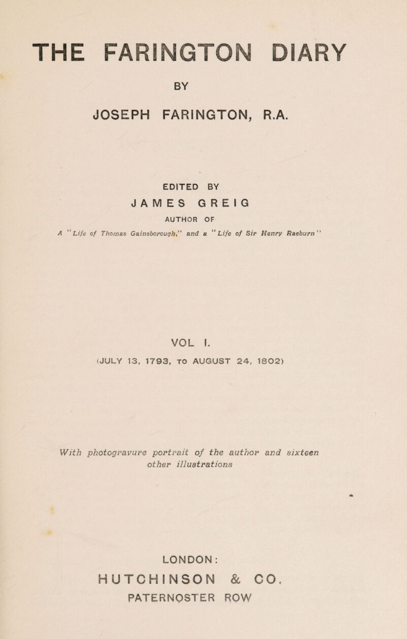 BY JOSEPH FARINGTON, R.A. EDITED BY JAMES G R E I G AUTHOR OF A ''Life of Thomas Gainsborough,” and a “Life of Sir Henry Raeburn” VOL I. (JULY 13, 1793, TO AUGUST 24, 1802) With photogravure portrait of the author and sixteen other illustrations LONDON: HUTCHINSON & CO, PATERNOSTER ROW