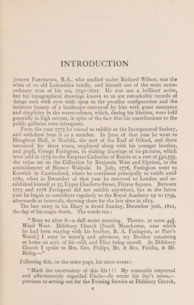 INTRODUCTION « Joseph Farington, R.A., who studied under Richard Wilson, was the scion of an old Lancashire family, and himself one of the most extra¬ ordinary men of his era, 1747-1821. He was not a brilliant artist, but his topographical drawings known to us are remarkable records of things seen with eyes wide open to the peculiar configuration and the intimate beauty of a landscape conveyed by him with great assurance and simplicity in the water-colours, which, during his lifetime, were held generally in high esteem, in spite of the fact that his contributions to the public galleries were infrequent. From the year 1773 he ceased to exhibit at the Incorporated Society, and withdrew from it as a member. In June of that year he went to Houghton Hall, in Norfolk, the seat of the Earl of Orford, and there remained for three years, employed along with his younger brother, and pupil, George Farington, in making drawings of its pictures, which were sold in 1779 to the Empress Catherine of Russia at a cost of .£4.0,555, the value set on the Collection by Benjamin West and Cipriani, to the astonishment of Horace Walpole. In July, 1776, Farington went to Keswick in Cumberland, where he continued principally to reside until 1780, when in December of that year he removed to London and es¬ tablished himself at 35, Upper Charlotte Street, Fitzroy Square. Between 1773 and 1778 Farington did not exhibit anywhere, but in the latter year he began to contribute regularly to the Royal Academy up to 1799, afterwards at intervals, showing there for the last time in 1813. The last entry in his Diary is dated Sunday, December 30th, 1821, the day of his tragic death. The words run : “ Rose 10 after 8—a dull moist morning. Thermr. at noon 44 J-. Wind West. Didsbury Church [South Manchester, near which he had been staying with his brother, R. A. Farington, at Parr’s Wood.] I went to morn’g and afternoon, my Brother remaining at home on acct. of his cold, and Eliza being unwell. At Didsbury Church I spoke to Mrs. Geo. Philips, Mr. & Mrs. Fieldin, & Mr. Birleg.—” Following this, on the same page, his niece wrote : “ Mark the uncertainty of this life ! ! ! My venerable respected and affectionately regarded Uncle—So wrote his day’s notes,— previous to setting out for the Evening Service at Didsbury Church,