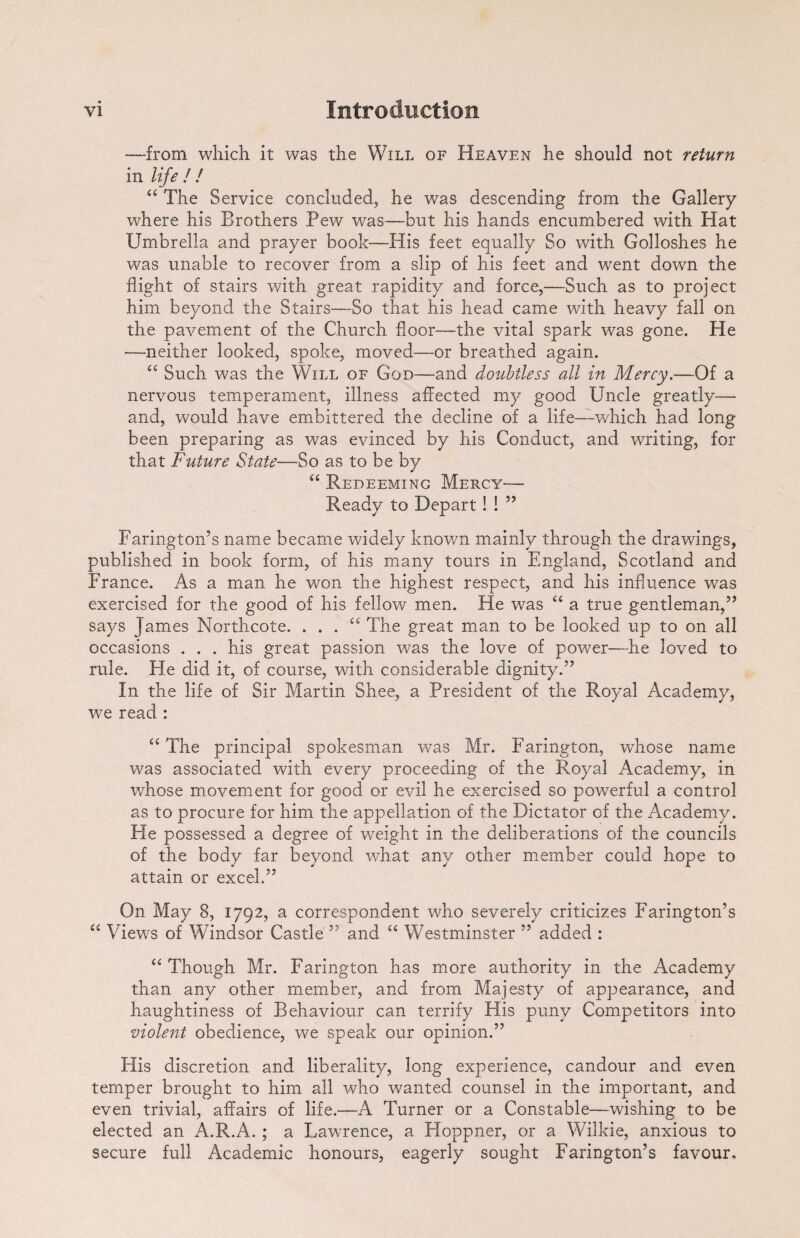 —from which it was the Will of Heaven he should not return in life / / “ The Service concluded, he was descending from the Gallery where his Brothers Pew was—but his hands encumbered with Hat Umbrella and prayer book—His feet equally So with Golloshes he was unable to recover from a slip of his feet and went down the flight of stairs with great rapidity and force,—Such as to project him beyond the Stairs—So that his head came with heavy fall on the pavement of the Church floor—the vital spark was gone. He —neither looked, spoke, moved—or breathed again. “ Such was the Will of God—and doubtless all in Mercy.—Of a nervous temperament, illness affected my good Uncle greatly— and, would have embittered the decline of a life—which had long been preparing as was evinced by his Conduct, and writing, for that Future State—So as to be by “ Redeeming Mercy— Ready to Depart! ! ” Farington’s name became widely known mainly through the drawings, published in book form, of his many tours in England, Scotland and France. As a man he won the highest respect, and his influence was exercised for the good of his fellow men. He -was “ a true gentleman,” says James Morthcote. . . . “ The great man to be looked up to on all occasions . . . his great passion was the love of power—he loved to rule. He did it, of course, with considerable dignity.” In the life of Sir Martin Shee, a President of the Royal Academy, we read : “ The principal spokesman was Mr. Farington, whose name was associated with every proceeding of the Royal Academy, in v/hose movement for good or evil he exercised so powerful a control as to procure for him the appellation of the Dictator of the Academy. He possessed a degree of weight in the deliberations of the councils of the body far beyond what any other member could hope to attain or excel.” On May 8, 1792, a correspondent who severely criticizes Farington’s “ Views of Windsor Castle ” and “ Westminster ” added : “ Though Mr. Farington has more authority in the Academy than any other member, and from Majesty of appearance, and haughtiness of Behaviour can terrify His puny Competitors into violent obedience, we speak our opinion.” His discretion and liberality, long experience, candour and even temper brought to him all who wanted counsel in the important, and even trivial, affairs of life.—A Turner or a Constable—wishing to be elected an A.R.A. ; a Lawrence, a Hoppner, or a Wilkie, anxious to secure full Academic honours, eagerly sought Farington’s favour.