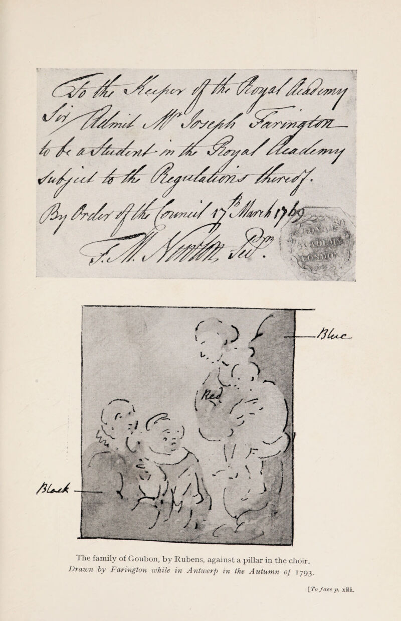 A A V x. mm c ' { i &. j i ^ / s J *- «*** *v„ \ ) >. . { / fr s<, t \ ' ' ~r \v'' /j The family of Goubon, by Rubens, against a pillar in the choir. Drawn by Farington while in Antwerp in the Autumn of 1793. [To fact p. xiiii.