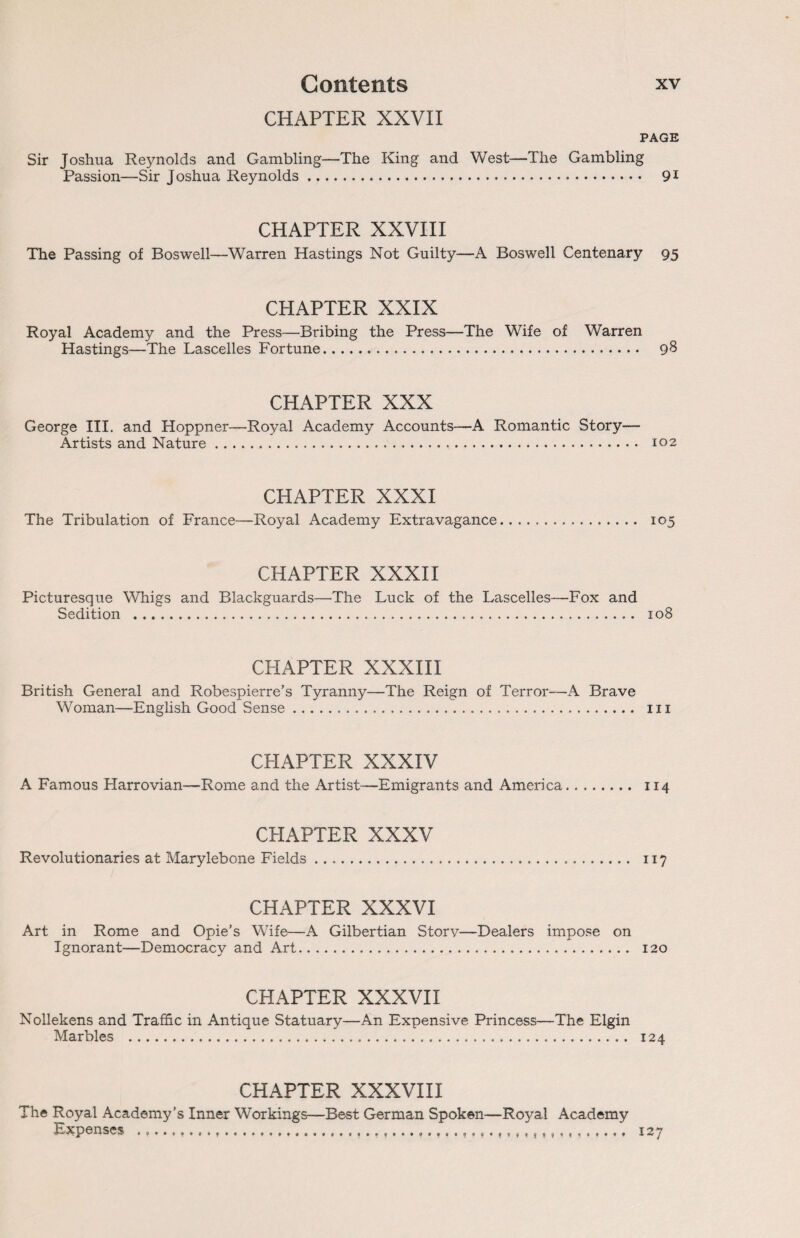 CHAPTER XXVII PAGE Sir Joshua Reynolds and Gambling—The King and West—The Gambling Passion—Sir Joshua Reynolds. 91 CHAPTER XXVIII The Passing of Boswell—Warren Hastings Not Guilty—A Boswell Centenary 95 CHAPTER XXIX Royal Academy and the Press—Bribing the Press—The Wife of Warren Hastings—The Lascelles Fortune. 98 CHAPTER XXX George III. and Hoppner—Royal Academy Accounts—A Romantic Story- Artists and Nature. 102 CHAPTER XXXI The Tribulation of France—Royal Academy Extravagance, 105 CHAPTER XXXII Picturesque Whigs and Blackguards—The Luck of the Lascelles—Fox and Sedition . 108 CPIAPTER XXXIII British General and Robespierre’s Tyranny—The Reign of Terror—A Brave Woman—English Good Sense... in CHAPTER XXXIV A Famous Harrovian—Rome and the Artist—Emigrants and America, 114 CHAPTER XXXV Revolutionaries at Marylebone Fields. 117 CHAPTER XXXVI Art in Rome and Opie’s Wife—A Gilbertian Storv—Dealers impose on Ignorant—Democracy and Art. 120 CHAPTER XXXVII Nollekens and Traffic in Antique Statuary—An Expensive Princess—The Elgin Marbles . 124 CHAPTER XXXVIII The Royal Academy’s Inner Workings—Best German Spoken—Royal Academy Expenses 127