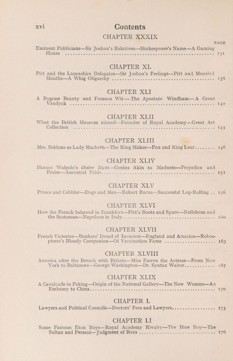 CHAPTER XXXIX PAGE Eminent Politicians—Sir Joshua’s Relatives—-Shakespeare’s Name—A Gaming House . 131 CHAPTER XL Pitt and the Lancashire Delegates—Sir Joshua’s Feelings—Pitt and Muzzled Mouths—A Whig Oligarchy. 136 CHAPTER XLI A Bygone Beauty and Famous Wit—The Apostate Windham—A Great Vandyck . 140 CHAPTER XLII What the British Museum missed—Founder of Royal Academy—Great Art Collection . 143 CHAPTER XLI 11 Mrs. Siddons as Lady Macbeth—The King Maker—Fox and King Lear. 146 CHAPTER XLIV Horace Walpole’s Obiter Dicta—Genius Akin to Madness—Prejudice and Praise—Ancestral Pride. 151 CHAPTER XLV Prince and Cobbler—Dogs and Men—Robert Burns—Successful Log-Rolling . . 156 CHAPTER XLVI How the French behaved in Frankfort—Pitt’s Boots and Spurs—Nollekens and the Scotsman—Napoleon in Italy. 160 CHAPTER XLVII French Victories—Bankers’ Dread of Invasion—England and America—Robes¬ pierre’s Bloody Companion—Of Vaccination Fame . 163 CHAPTER XLVIII America after the Breach with Britain—Miss Barren the Actress—From New York to Baltimore—George Washington—Dr. Syntax Waiter. 167 CHAPTER XLIX A Cavalcade in Peking—Origin of the National Gallery—The New Woman—An Embassy to China. 170 CHAPTER L Lawyers and Political Councils—Doctors’ Fees and Lawyers. 173 CHAPTER LI Some Famous Eton Boys—Royal Academy Rivalry—The Blue Boy—The Sultan and Persani—Judgment of Boys... 176