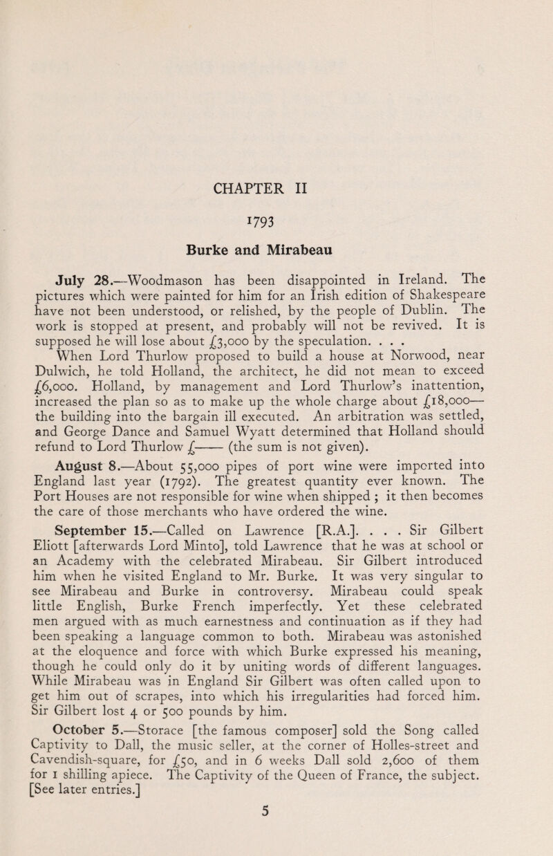 1793 Burke and Mirabeau July 28.— -Woodmason has been disappointed in Ireland. The pictures which were painted for him for an Irish edition of Shakespeare have not been understood, or relished, by the people of Dublin. The work is stopped at present, and probably will not be revived. It is supposed he will lose about £3,000 by the speculation. . . . When Lord Thurlow proposed to build a house at Norwood, near Dulwich, he told Holland, the architect, he did not mean to exceed £6,000. Holland, by management and Lord Thurlow’s inattention, increased the plan so as to make up the whole charge about £18,000— the building into the bargain ill executed. An arbitration was settled, and George Dance and Samuel Wyatt determined that Holland should refund to Lord Thurlow £—— (the sum is not given). August 8.—About 55,000 pipes of port wine were imported into England last year (1792). The greatest quantity ever known. The Port Houses are not responsible for wine when shipped ; it then becomes the care of those merchants who have ordered the wine. September 15.—Called on Lawrence [R.A.]. ... Sir Gilbert Eliott [afterwards Lord Minto], told Lawrence that he was at school or an Academy with the celebrated Mirabeau. Sir Gilbert introduced him when he visited England to Mr. Burke. It was very singular to see Mirabeau and Burke in controversy. Mirabeau could speak little English, Burke French imperfectly. Yet these celebrated men argued with as much earnestness and continuation as if they had been speaking a language common to both. Mirabeau was astonished at the eloquence and force with which Burke expressed his meaning, though he could only do it by uniting words of different languages. While Mirabeau was in England Sir Gilbert was often called upon to get him out of scrapes, into which his irregularities had forced him. Sir Gilbert lost 4 or 500 pounds by him. October 5.—Storace [the famous composer] sold the Song called Captivity to Dali, the music seller, at the corner of Holles-street and Cavendish-square, for £50, and in 6 weeks Dali sold 2,600 of them for 1 shilling apiece. The Captivity of the Queen of France, the subject. [See later entries.]