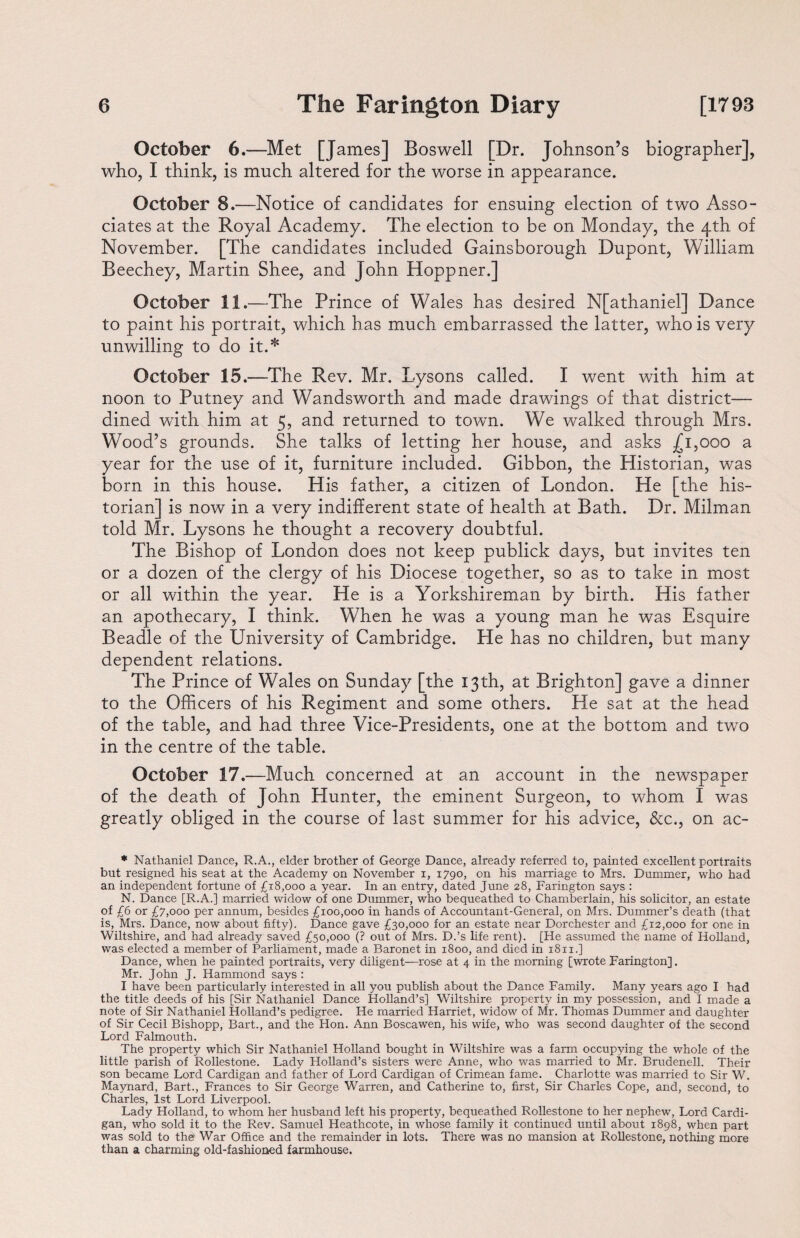 October 6.—Met [James] Boswell [Dr. Johnson’s biographer], who, I think, is much altered for the worse in appearance. October 8.—Notice of candidates for ensuing election of two Asso¬ ciates at the Royal Academy. The election to be on Monday, the 4th of November. [The candidates included Gainsborough Dupont, William Beechey, Martin Shee, and John Hoppner.] October 11.—The Prince of Wales has desired N[athaniel] Dance to paint his portrait, which has much embarrassed the latter, who is very unwilling to do it.* October 15.—The Rev. Mr. Lysons called. I went with him at noon to Putney and Wandsworth and made drawings of that district— dined with him at 5, and returned to town. We walked through Mrs. Wood’s grounds. She talks of letting her house, and asks £1,000 a year for the use of it, furniture included. Gibbon, the Historian, was born in this house. His father, a citizen of London. He [the his¬ torian] is now in a very indifferent state of health at Bath. Dr. Milman told Mr. Lysons he thought a recovery doubtful. The Bishop of London does not keep publick days, but invites ten or a dozen of the clergy of his Diocese together, so as to take in most or all within the year. He is a Yorkshireman by birth. His father an apothecary, I think. When he was a young man he was Esquire Beadle of the University of Cambridge. He has no children, but many dependent relations. The Prince of Wales on Sunday [the 13th, at Brighton] gave a dinner to the Officers of his Regiment and some others. He sat at the head of the table, and had three Vice-Presidents, one at the bottom and twro in the centre of the table. October 17.—Much concerned at an account in the newspaper of the death of John Hunter, the eminent Surgeon, to whom I was greatly obliged in the course of last summer for his advice, &c., on ac- * Nathaniel Dance, R.A., elder brother of George Dance, already referred to, painted excellent portraits but resigned his seat at the Academy on November i, 1790, on his marriage to Mrs. Dummer, who had an independent fortune of £18,000 a year. In an entry, dated June 28, Farington says : N. Dance [R.A.] married widow of one Dummer, who bequeathed to Chamberlain, his solicitor, an estate of £6 or £7,000 per annum, besides £100,000 in hands of Accountant-General, on Mrs. Dummer’s death (that is, Mrs. Dance, now about fifty). Dance gave £30,000 for an estate near Dorchester and £12,000 for one in Wiltshire, and had already saved £50,000 (? out of Mrs. D.’s life rent). [He assumed the name of Holland, was elected a member of Parliament, made a Baronet in 1800, and died in 1811.] Dance, when he painted portraits, very diligent—rose at 4 in the morning [wrote Farington]. Mr. John J. Hammond says : I have been particularly interested in all you publish about the Dance Family. Many years ago I had the title deeds of his [Sir Nathaniel Dance Holland’s] Wiltshire property in my possession, and I made a note of Sir Nathaniel Holland’s pedigree. He married Harriet, widow of Mr. Thomas Dummer and daughter of Sir Cecil Bishopp, Bart., and the Hon. Ann Boscawen, his wife, who was second daughter of the second Lord Falmouth. The property which Sir Nathaniel Holland bought in Wiltshire was a farm occupying the whole of the little parish of Rollestone. Lady Holland’s sisters were Anne, who was married to Mr. Brudenell. Their son became Lord Cardigan and father of Lord Cardigan of Crimean fame. Charlotte was married to Sir W. Maynard, Bart., Frances to Sir George Warren, and Catherine to, first, Sir Charles Cope, and, second, to Charles, 1st Lord Liverpool. Lady Holland, to whom her husband left his property, bequeathed Rollestone to her nephew, Lord Cardi¬ gan, who sold it to the Rev. Samuel Heathcote, in whose family it continued until about 1898, when part was sold to the' War Office and the remainder in lots. There was no mansion at Rollestone, nothing more than a charming old-fashioned farmhouse.