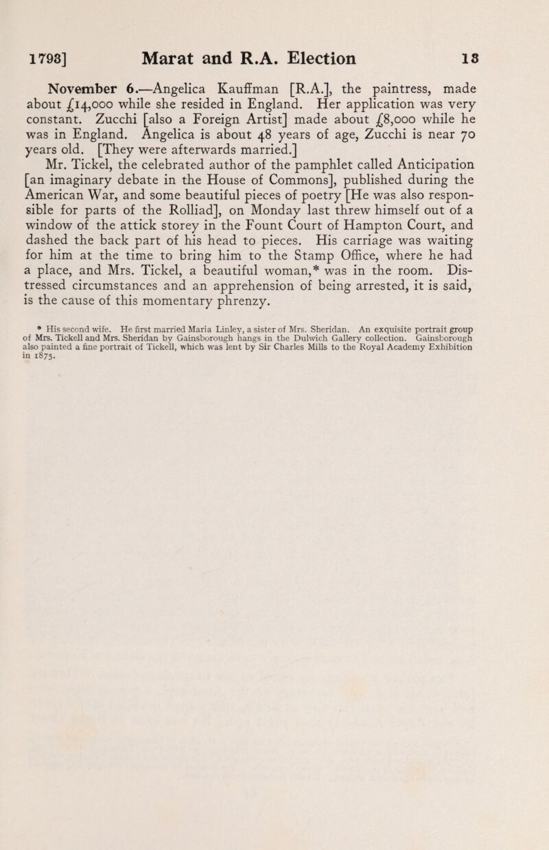 November 6.—Angelica Kauffman [R.A.], the paintress, made about ^14,000 while she resided in England. Her application was very constant. Zucchi [also a Foreign Artist] made about .£8,000 while he was in England. Angelica is about 48 years of age, Zucchi is near 70 years old. [They were afterwards married.] Mr. Tickel, the celebrated author of the pamphlet called Anticipation [an imaginary debate in the House of Commons], published during the American War, and some beautiful pieces of poetry [He was also respon¬ sible for parts of the Rolliad], on Monday last threw himself out of a window of the attick storey in the Fount Court of Hampton Court, and dashed the back part of his head to pieces. His carriage was waiting for him at the time to bring him to the Stamp Office, where he had a place, and Mrs. Tickel, a beautiful woman,* was in the room. Dis¬ tressed circumstances and an apprehension of being arrested, it is said, is the cause of this momentary phrenzy. * His second wife. He first married Maria Linley, a sister of Mrs. Sheridan. An exquisite portrait group of Mrs. Tickell and Mrs. Sheridan by Gainsborough hangs in the Dulwich Gallery collection. Gainsborough also painted a fine portrait of Tickell, which was lent by Sir Charles Mills to the Royal Academy Exhibition in 1875.