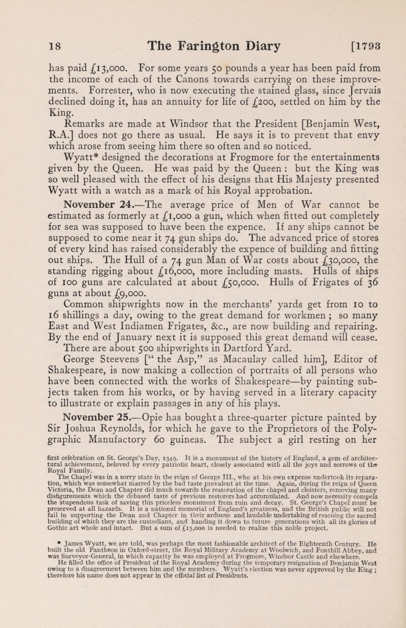 has paid £13,000. For some years 50 pounds a year has been paid from the income of each of the Canons towards carrying on these improve¬ ments. Forrester, who is now executing the stained glass, since Jervais declined doing it, has an annuity for life of £200, settled on him by the King. Remarks are made at Windsor that the President [Benjamin West, R.A.] does not go there as usual. He says it is to prevent that envy which arose from seeing him there so often and so noticed. Wyatt* designed the decorations at Frogmore for the entertainments given by the Queen. He was paid by the Queen : but the King was so well pleased with the effect of his designs that His Majesty presented Wyatt with a watch as a mark of his Royal approbation. November 24.—The average price of Men of War cannot be estimated as formerly at £1,000 a gun, which when fitted out completely for sea was supposed to have been the expence. If any ships cannot be supposed to come near it 74 gun ships do. The advanced price of stores of every kind has raised considerably the expence of building and fitting out ships. The Hull of a 74 gun Man of War costs about £30,000, the standing rigging about £16,000, more including masts. Hulls of ships of 100 guns are calculated at about £50,000. Hulls of Frigates of 36 guns at about £9,000. Common shipwrights now in the merchants5 yards get from 10 to 16 shillings a day, owing to the great demand for workmen ; so many East and West Indiamen Frigates, &c., are now building and repairing. By the end of January next it is supposed this great demand will cease. There are about 500 shipwrights in Hartford Yard. George Steevens [“ the Asp,55 as Macaulay called him], Editor of Shakespeare, is now making a collection of portraits of all persons who have been connected with the works of Shakespeare—by painting sub¬ jects taken from his works, or by having served in a literary capacity to illustrate or explain passages in any of his plays. November 25.—Opie has bought a three-quarter picture painted by Sir Joshua Reynolds, for which he gave to the Proprietors of the Poly¬ graphic Manufactory 60 guineas. The subject a girl resting on her first celebration on St. George’s Day, 1349. It is a monument of the history of England, a gem of architec¬ tural achievement, beloved by every patriotic heart, closely associated with all the joys and sorrows of the Royal Family. The Chapel was in a sorry state in the reign of George III., who at his own expense undertook its repara¬ tion, which was somewhat marred by the bad taste prevalent at the time. Again, during the reign of Queen Victoria, the Dean and Chapter did much towards the restoration of the chapel and cloisters, removing many disfigurements which the debased taste of previous restorers had accumulated. And now necessity compels the stupendous task of saving this priceless monument from ruin and decay. St. George’s Chapel must be preserved at all hazards. It is a national memorial of England’s greatness, and the British public will not fail in supporting the Dean and Chapter in their arduous and laudable undertaking of rescuing the sacred building of which they are the custodians, and handing it down to future generations with all its glories of Gothic art whole and intact. But a sum of £15,000 is needed to realize this noble project. * James Wyatt, we are told, was perhaps the most fashionable architect of the Eighteenth Century. He built the old Pantheon in Oxford-street, the Royal Military Academy at Woolwich, and Fonthill Abbey, and was Surveyor-General, in which capacity he was employed at Frogmore, Windsor Castle and elsewhere. He filled the office of President of the Royal Academy during the temporary resignation of Benjamin West owing to a disagreement between him and the members. Wyatt’s election was never approved by the King ; therefore his name does not appear in the official list of Presidents.