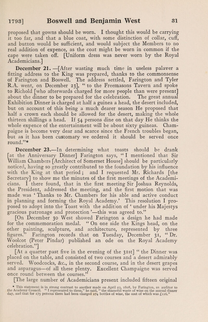 proposed that gowns should be worn. I thought this would be carrying it too far, and that a blue coat, with some distinction of collar, cuff, and button would be sufficient, and would subject the Members to no real addition of expence, as the coat might be worn in common if the cape were taken off. [Uniform dress was never worn by the Royal Academicians.] December 21. —[After wasting much time in useless palaver a fitting address to the King was prepared, thanks to the commonsense of Farington and Boswell. The address settled, Farington and Tyler R.A. went, on December 23], “ to the Freemasons Tavern and spoke to Richold [who afterwards charged for more people than were present] about the dinner to be prepared for the celebration. The great annual Exhibition Dinner is charged at half a guinea a head, the desert included, but on account of this being a much dearer season He proposed that half a crown each should be allowed for the desert, making the whole thirteen shillings a head. If 54 persons dine on that day He thinks the whole expence of the entertainment will be about sixty guineas. Cham- paigne is become very dear and scarce since the French troubles began, but as it has been customary we ordered it should be served once round.”* December 23.—In determining what toasts should be drank [at the Anniversary Dinner] Farington says, “ I mentioned that Sir William Chambers [Architect of Somerset House] should be particularly noticed, having so greatly contributed to the foundation by his influence with the King at that period; and I requested Mr. Richards [the Secretary] to show me the minutes of the first meetings of the Academi¬ cians. I there found, that in the first meeting Sir Joshua Reynolds, the President, addressed the meeting, and the first motion that was made was ‘ Thanks to Mr. Chambers for his able and active conduct in planning and forming the Royal Academy.’ This resolution I pro¬ posed to adopt into the Toast with the addition of 6 under his Majestys gracious patronage and protection ’—this was agreed to.” [On December 30 West showed Farington a design he had made for the commemoration medal. “ On one side the Kings head, on the other painting, sculpture, and architecture, represented by three figures.” Farington records that on Tuesday, December 31, “ Dr. Woolcot (Peter Pindar) published an ode on the Royal Academy celebration.”] [At a quarter past five in the evening of the 31st] “ the Dinner was placed on the table, and consisted of two courses and a desert admirably served. Woodcocks, &c., in the second course, and in the desert grapes and asparagus—of all these plenty. Excellent Champaigne was served once round between the courses.” [The large number of Academicians present included fifteen original * This statement is in strong contrast to another made on April 23, 1808, by Farington, as auditor to the Academy Council. “ I represented to them,” he said, “ the shameful waste of wine on the annual dinner day, and that for 175 persons there had been charged 274 bottles of wine, the cost of which was £116.”