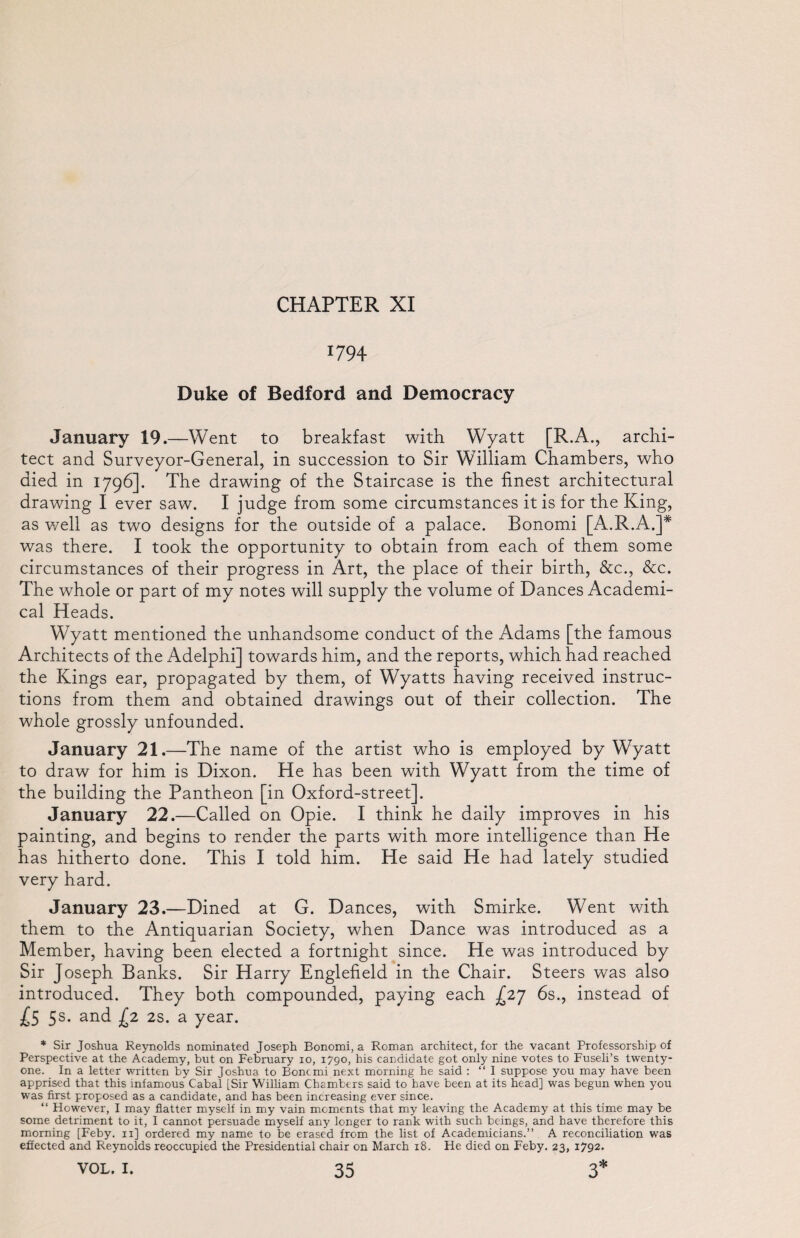 *794 Duke of Bedford and Democracy January 19.—Went to breakfast with Wyatt [R.A., archi¬ tect and Surveyor-General, in succession to Sir William Chambers, who died in 1796]. The drawing of the Staircase is the finest architectural drawing I ever saw. I judge from some circumstances it is for the King, as well as two designs for the outside of a palace. Bonomi [A.R.A.]* was there. I took the opportunity to obtain from each of them some circumstances of their progress in Art, the place of their birth, &c., &c. The whole or part of my notes will supply the volume of Dances Academi¬ cal Heads. Wyatt mentioned the unhandsome conduct of the Adams [the famous Architects of the Adelphi] towards him, and the reports, which had reached the Kings ear, propagated by them, of Wyatts having received instruc¬ tions from them and obtained drawings out of their collection. The whole grossly unfounded. January 21.—The name of the artist who is employed by Wyatt to draw for him is Dixon. He has been with Wyatt from the time of the building the Pantheon [in Oxford-street]. January 22.—Called on Opie. I think he daily improves in his painting, and begins to render the parts with more intelligence than He has hitherto done. This I told him. He said He had lately studied very hard. January 23.—Dined at G. Dances, with Smirke. Went with them to the Antiquarian Society, when Dance was introduced as a Member, having been elected a fortnight since. He was introduced by Sir Joseph Banks. Sir Harry Englefield in the Chair. Steers was also introduced. They both compounded, paying each -£27 6s., instead of £5 5s. and £2 2s. a year. * Sir Joshua Reynolds nominated Joseph Bonomi, a Roman architect, for the vacant Professorship of Perspective at the Academy, but on February io, 1790, his candidate got only nine votes to Fuseli’s twenty- one. In a letter written by Sir Joshua to Bone mi next morning he said : “I suppose you may have been apprised that this infamous Cabal [Sir William Chambers said to have been at its head] was begun when you was first proposed as a candidate, and has been increasing ever since. “ However, I may flatter myself in my vain moments that my leaving the Academy at this time may be some detriment to it, I cannot persuade myself any longer to rank with such beings, and have therefore this morning [Feby. 11] ordered my name to be erased from the list of Academicians.” A reconciliation was effected and Reynolds reoccupied the Presidential chair on March 18. He died on Feby. 23, 1792.