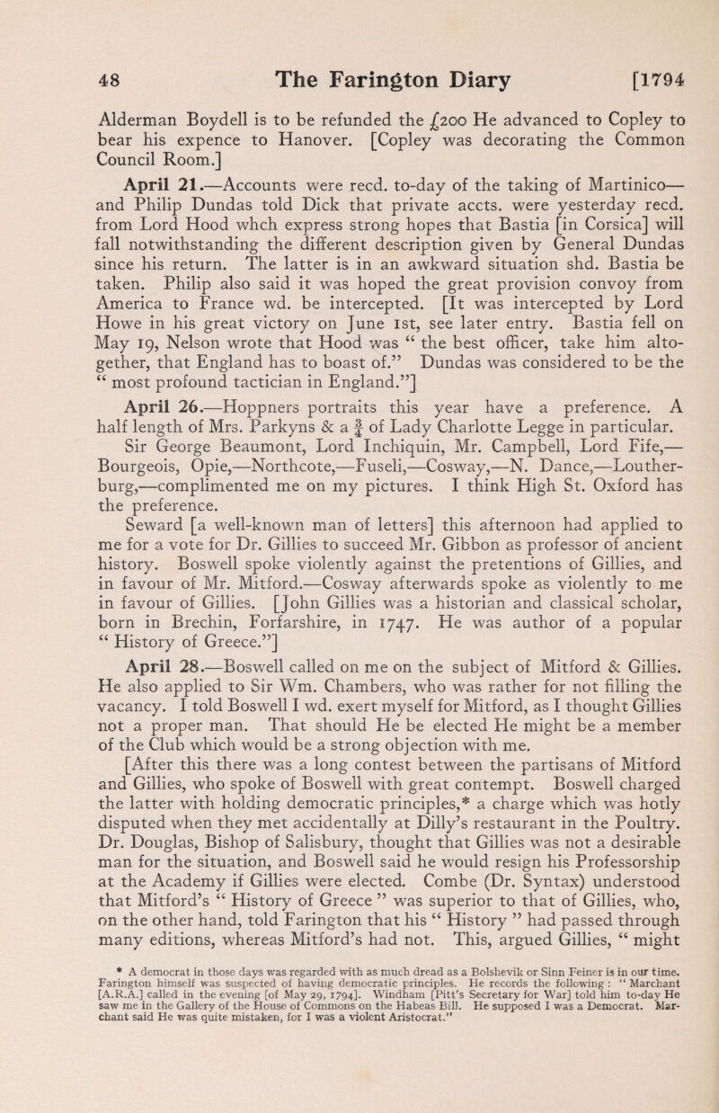 Alderman Boydell is to be refunded the .£200 He advanced to Copley to bear his expence to Hanover. [Copley was decorating the Common Council Room.] April 21 .—Accounts were reed, to-day of the taking of Martinico— and Philip Dundas told Dick that private accts. were yesterday reed, from Lord Hood whch express strong hopes that Bastia [in Corsica] will fall notwithstanding the different description given by General Dundas since his return. The latter is in an awkward situation shd. Bastia be taken. Philip also said it was hoped the great provision convoy from America to France wd. be intercepted. [It was intercepted by Lord Howe in his great victory on June 1st, see later entry. Bastia fell on May 19, Nelson wrote that Hood was “ the best officer, take him alto¬ gether, that England has to boast of.55 Dundas was considered to be the “ most profound tactician in England.”] April 26.—Hoppners portraits this year have a preference. A half length of Mrs. Parkyns & a £ of Lady Charlotte Legge in particular. Sir George Beaumont, Lord Inchiquin, Mr. Campbell, Lord Fife,— Bourgeois, Opie,—Northcote,—Fuseli,—Cosway,—N. Dance,—Louther- burg,—complimented me on my pictures. I think High St. Oxford has the preference. Seward [a well-known man of letters] this afternoon had applied to me for a vote for Dr. Gillies to succeed Mr. Gibbon as professor of ancient history. Boswell spoke violently against the pretentions of Gillies, and in favour of Mr. Mitford.—Cosway afterwards spoke as violently to me in favour of Gillies. [John Gillies was a historian and classical scholar, born in Brechin, Forfarshire, in 1747. He was author of a popular “ History of Greece.”] April 28 .—Boswell called on me on the subject of Mitford & Gillies. He also applied to Sir Wm. Chambers, who was rather for not filling the vacancy. I told Boswell I wd. exert myself for Mitford, as I thought Gillies not a proper man. That should He be elected He might be a member of the Club which would be a strong objection with me. [After this there was a long contest between the partisans of Mitford and Gillies, who spoke of Boswell with great contempt. Boswell charged the latter with holding democratic principles,* a charge which was hotly disputed when they met accidentally at Dilly’s restaurant in the Poultry. Dr. Douglas, Bishop of Salisbury, thought that Gillies was not a desirable man for the situation, and Boswell said he would resign his Professorship at the Academy if Gillies were elected. Combe (Dr. Syntax) understood that Mitford’s “ History of Greece ” was superior to that of Gillies, who, on the other hand, told Farington that his “ History ” had passed through many editions, whereas Mitford’s had not. This, argued Gillies, “ might * A democrat in those days was regarded with as much dread as a Bolshevik or Sinn Feiner is in our time. Farington himself was suspected of having democratic principles. He records the following : “ Marchant [A.R.A.] called in the evening [of May 29, 1794]. Windham [Pitt’s Secretary for War] told him to-day He saw me in the Gallery of the House of Commons on the Habeas Bill. He supposed I was a Democrat. Mar- chant said He was quite mistaken, for I was a violent Aristocrat.”