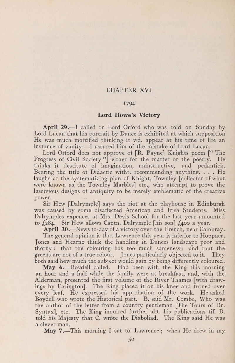 T794 Lord Howe’s Victory April 29.—I called on Lord Orford who was told on Sunday by Lord Lucan that his portrait by Dance is exhibited at which supposition He was much mortified thinking it wd. appear at his time of life an instance of vanity.—I assured him of the mistake of Lord Lucan. Lord Orford does not approve of [R. Payne] Knights poem [“ The Progress of Civil Society ”] either for the matter or the poetry. He thinks it destitute of imagination, uninstructive, and pedantick. Bearing the title of Didactic witht. recommending anything. . . . He laughs at the systematizing plan of Knight, Townley [collector of what were known as the Townley Marbles] etc., who attempt to prove the lascivious designs of antiquity to be merely emblematic of the creative power. Sir Hew [Dalrymple] says the riot at the playhouse in Edinburgh was caused by some disaffected American and Irish Students. Miss Dalrymples expences at Mrs. Devis School for the last year amounted to ^284. Sir Hew allows Captn. Dalrymple [his son] ^400 a year. April 30. —News to-day of a victory over the French, near Cambray. The general opinion is that Lawrence this year is inferior to Hoppner. Jones and Hearne think the handling in Dances landscape poor and thorny : that the colouring has too much sameness : and that the greens are not of a true colour. Jones particularly objected to it. They both said how much the subject would gain by being differently coloured. May 6.—Boydell called. Had been with the King this morning an hour and a half while the family were at breakfast, and, with the Alderman, presented the first volume of the River Thames [with draw¬ ings by Farington]. The King placed it on his knee and turned over every leaf. He expressed his approbation of the work. He asked Boydell who wrote the Historical part. B. said Mr. Combe, Who was the author of the letter from a country gentleman [The Tours of Dr. Syntax], etc. The King inquired further abt. his publications till B. told his Majesty that C. wrote the Diaboliad. The King said He was a clever man. May 7.—This morning I sat to Lawrence ; when He drew in my