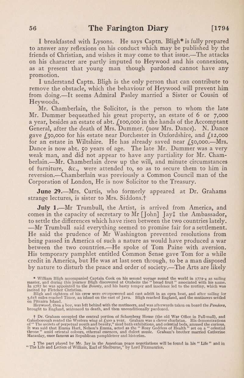 I breakfasted with Lysons. He says Captn. Bligh* is fully prepared to answer any reflexions on his conduct which may be published by the friends of Christian, and wishes it may come to that issue.—The attacks on his character are partly imputed to Heywood and his connexions, as at present that young man though pardoned cannot have any promotion. I understand Captn. Bligh is the only person that can contribute to remove the obstacle, which the behaviour of Heywood will prevent him from doing.—It seems Admiral Pasley married a Sister or Cousin of Heywoods. Mr. Chamberlain, the Solicitor, is the person to whom the late Mr. Dummer bequeathed his great property, an estate of 6 or 7,000 a year, besides an estate of abt. £100,000 in the hands of the Accomptant General, after the death of Mrs. Dummer. (now Mrs. Dance). N. Dance gave £30,000 for his estate near Dorchester in Oxfordshire, and £12,000 for an estate in Wiltshire. He has already saved near £50,000.—Mrs. Dance is now abt. 50 years of age. The late Mr. Dummer was a very weak man, and did not appear to have any partiality for Mr. Cham¬ berlain.—Mr. Chamberlain drew up the will, and minute circumstances of furniture, &c., were attended to, so as to secure them to him in reversion.—Chamberlain was previously a Common Council man of the Corporation of London, He is now Solicitor to the Treasury. June 29.—Mrs. Curtis, who formerly appeared at Dr. Grahams strange lectures, is sister to Mrs. Siddons.f July 1.—Mr Trumbull, the Artist, is arrived from America, and comes in the capacity of secretary to Mr [John] Jayt the Ambassador, to settle the differences which have risen between the two countries lately. —Mr Trumbull said everything seemed to promise fair for a settlement. He said the prudence of Mr Washington prevented resolutions from being passed in America of such a nature as would have produced a war between the two countries.—He spoke of Tom Paine with aversion. His temporary pamphlet entitled Common Sense gave Tom for a wdiile credit in America, but He was at last seen through, to be a man disposed by nature to disturb the peace and order of society.—The Arts are likely * William Bligh accompanied Captain Cook on his second voyage round the world in 1772-4 as sailing master, and during this journey Bligh discovered at Otaheite the “ bread fruit ” associated with his name. In 1787 he was appointed to the Bounty, and his hasty temper and insolence led to the mutiny, which was incited by Fletcher Christian. Bligh and eighteen of his crew were overpowered and cast adrift in an open boat, and after sailing for 3,618 miles reached Timor, an island on the east of Java. Bligh reached England, and the mutineers settled on Pitcairn Island. Heywood, then a boy, was left behind with the mutineers, and was afterwards taken on board the Pandora, brought to England, sentenced to death, and then unconditionally pardoned. t Dr. Graham occupied the central portion of Schomberg House (the old War Office in Pall-mall), and Gainsborough rented the Western wing at £300 a year. Graham was a clever charlatan. His demonstrations of “ The secrets of perpetual youth and beauty,” mud bath exhibitions, and celestial beds, amused the curious. It was said that Emma Hart, Nelson’s Emma, acted as the “ Rosy Goddess of Health ” set on a “ celestial throne ” amid oriental colours, ethereal essences, and dulcet music. Graham’s brother married Catherine Macaulay, once famous as Republican pamphleteer and historian. t The part played by Mr. Jay in the American peace negotiations will be found in his “ Life ” and in “ The Life and Letters of William, Earl of Shelburne,” by Lord Fitzmaurice,