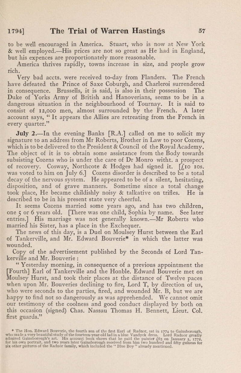 to be well encouraged in America. Stuart, who is now at New York & well employed.—His prices are not so great as He had in England, but his expences are proportionately more reasonable. America thrives rapidly, towns increase in size, and people grow rich. Very bad accts. were received to-day from Flanders. The French have defeated the Prince of Saxe Coburgh, and Charleroi surrendered in consequence. Brussells, it is said, is also in their possession The Duke of Yorks Army of British and Hanoverians, seems to be in a dangerous situation in the neighbourhood of Tournay. It is said to consist of 12,000 men, almost surrounded by the French. A later account says, “ It appears the Allies are retreating from the French in every quarter.” July 2.—In the evening Banks [R.A.] called on me to solicit my signature to an address from Mr Roberts, Brother in Faw to poor Cozens, which is to be delivered to the President & Council of the Royal Academy. The object of it is to obtain some assistance from the Body towards subsisting Cozens who is under the care of Dr Monro witht. a prospect of recovery. Cosway, Northcote & Hodges had signed it. [£ 10 ios. was voted to him on July 6.] Cozens disorder is described to be a total decay of the nervous system. He appeared to be of a silent, hesitating, disposition, and of grave manners. Sometime since a total change took place, He became childishly noisy & talkative on trifles. He is described to be in his present state very cheerful. It seems Cozens married some years ago, and has two children, one 5 or 6 years old. [There was one child, Sophia by name. See later entries.] His marriage was not generally known.—Mr Roberts who married his Sister, has a place in the Exchequer. The news of this day, is a Duel on Moulsey Hurst between the Earl of Tankerville, and Mr. Edward Bouverie* in which the latter was wounded. Copy of the advertisement published by the Seconds of Lord Tan¬ kerville and Mr. Bouverie : “ Yesterday morning, in consequence of a previous appointment the Fourth] Earl of Tankerville and the Honble. Edward Bouverie met on Moulsey Hurst, and took their places at the distance of Twelve paces when upon Mr. Bouveries declining to fire, Lord T, by direction of us, who were seconds to the parties, fired, and wounded Mr. B, but we are happy to find not so dangerously as was apprehended. We cannot omit our testimony of the coolness and good conduct displayed by both on this occasion (signed) Chas. Nassau Thomas H. Bennett, Lieut. Col. first guards.” * The Hon. Edward Bouverie, the fourth son of the first Earl of Radnor, sat in 1774 to Gainsborough, who made a very beautiful study of the fourteen-year-old lad in a blue Vandyck dress. Lord Radnor greatly admired Gainsborough’s art. His account book shows that he paid the painter £63 on January 5, 1772, for his own portrait, and two years later Gainsborough received from him two hundred and fifty guineas for gix other pictures of the Radnor family, which included the “ Blue Boy ” already mentioned.