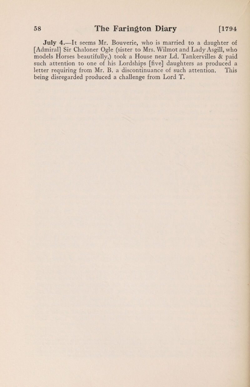 July 4.—It seems Mr. Bouverie, who is married to a daughter of [Admiral] Sir Chaloner Ogle (sister to Mrs. Wilmot and Lady Asgill, who models Horses beautifully,) took a House near Ld. Tankervilles & paid such attention to one of his Lordships [five] daughters as produced a letter requiring from Mr. B. a discontinuance of such attention. This being disregarded produced a challenge from Lord T.