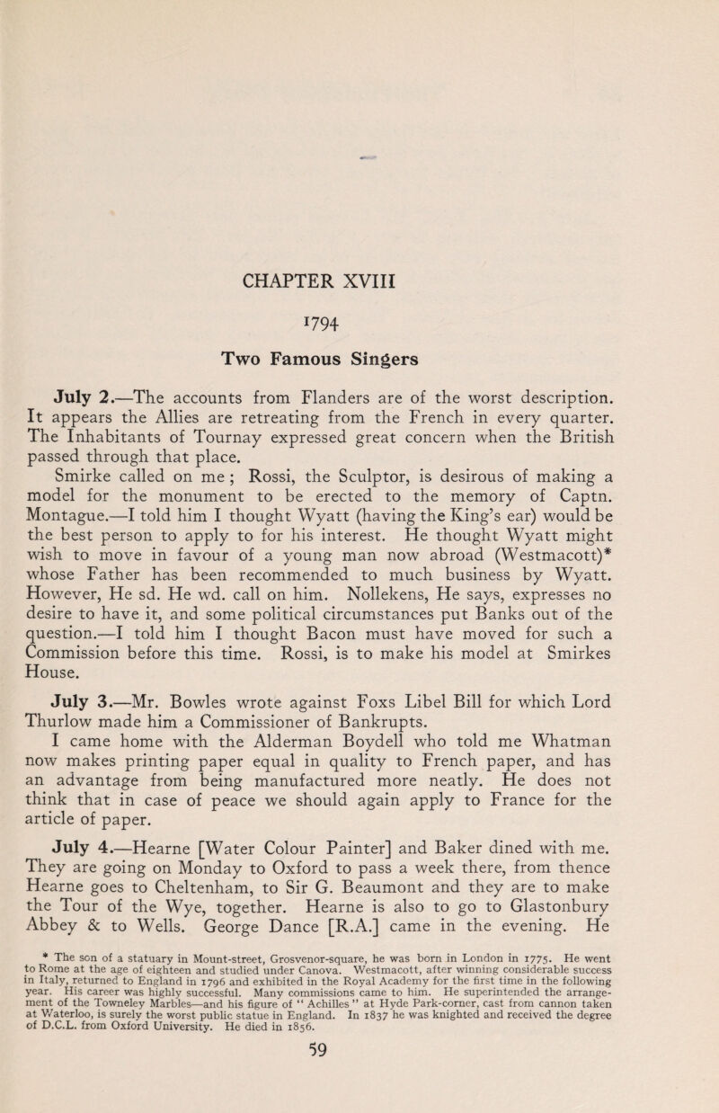 *794 Two Famous Singers July 2.—The accounts from Flanders are of the worst description. It appears the Allies are retreating from the French in every quarter. The Inhabitants of Tournay expressed great concern when the British passed through that place. Smirke called on me ; Rossi, the Sculptor, is desirous of making a model for the monument to be erected to the memory of Captn. Montague.—I told him I thought Wyatt (having the King’s ear) would be the best person to apply to for his interest. He thought Wyatt might wish to move in favour of a young man now abroad (Westmacott)* whose Father has been recommended to much business by Wyatt. However, He sd. He wd. call on him. Nollekens, He says, expresses no desire to have it, and some political circumstances put Banks out of the question.—I told him I thought Bacon must have moved for such a Commission before this time. Rossi, is to make his model at Smirkes House. July 3.—Mr. Bowles wrote against Foxs Libel Bill for which Lord Thurlow made him a Commissioner of Bankrupts. I came home with the Alderman Boydell who told me Whatman now makes printing paper equal in quality to French paper, and has an advantage from being manufactured more neatly. He does not think that in case of peace we should again apply to France for the article of paper. July 4.—Hearne [Water Colour Painter] and Baker dined with me. They are going on Monday to Oxford to pass a week there, from thence Hearne goes to Cheltenham, to Sir G. Beaumont and they are to make the Tour of the Wye, together. Hearne is also to go to Glastonbury Abbey & to Wells. George Dance [R.A.] came in the evening. He * The sen of a statuary in Mount-street, Grosvenor-square, he was born in London in 1775. He went to Rome at the age of eighteen and studied under Canova. Westmacott, after winning considerable success in Italy, returned to England in 1796 and exhibited in the Royal Academy for the first time in the following year. His career was highly successful. Many commissions came to him. He superintended the arrange¬ ment of the Towneley Marbles—and his figure of “ Achilles ” at Hyde Park-corner, cast from cannon taken at Waterloo, is surely the worst public statue in England. In 1837 he was knighted and received the degree of D.C.L. from Oxford University. He died in 1856.