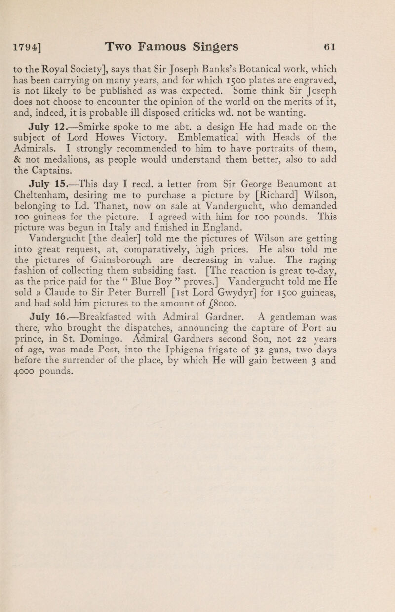 to the Royal Society], says that Sir Joseph Banks’s Botanical work, which has been carrying on many years, and for which 1500 plates are engraved, is not likely to be published as was expected. Some think Sir Joseph does not choose to encounter the opinion of the world on the merits of it, and, indeed, it is probable ill disposed criticks wd. not be wanting. July 12. —Smirke spoke to me abt. a design He had made on the subject of Lord Howes Victory. Emblematical with Heads of the Admirals. I strongly recommended to him to have portraits of them, & not medalions, as people would understand them better, also to add the Captains. July 15 .—This day I reed, a letter from Sir George Beaumont at Cheltenham, desiring me to purchase a picture by [Richard] Wilson, belonging to Ld. Thanet, now on sale at Vandergucht, who demanded 100 guineas for the picture. I agreed with him for 100 pounds. This picture was begun in Italy and finished in England. Vandergucht [the dealer] told me the pictures of Wilson are getting into great request, at, comparatively, high prices. He also told me the pictures of Gainsborough are decreasing in value. The raging fashion of collecting them subsiding fast. [The reaction is great to-day, as the price paid for the “ Blue Boy ” proves.] Vandergucht told me He sold a Claude to Sir Peter Burrell [1st Lord Gwydyr] for 1500 guineas, and had sold him pictures to the amount of £8000. July 16 .—Breakfasted with Admiral Gardner. A gentleman was there, who brought the dispatches, announcing the capture of Port au prince, in St. Domingo. Admiral Gardners second Son, not 22 years of age, was made Post, into the Iphigena frigate of 32 guns, two days before the surrender of the place, by which He will gain between 3 and 4000 pounds.