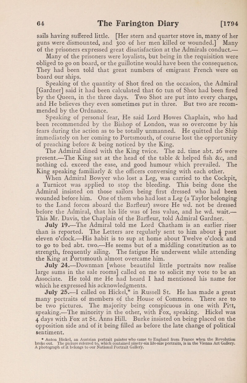 sails having suffered little. [Her stern and quarter stove in, many of her guns were dismounted, and 300 of her men killed or wounded.] Many of the prisoners expressed great disatisfaction at the Admirals conduct.— Many of the prisoners were loyalists, but being in the requisition were obliged to go on board, or the guillotine would have been the consequence. They had been told that great numbers of emigrant French were on board our ships. Speaking of the quantity of Shot fired on the occasion, the Admiral Gardner] said it had been calculated that 60 tun of Shot had been fired 3y the Queen, in the three days. Two Shot are put into every charge, and He believes they even sometimes put in three. But two are recom¬ mended by the Ordnance. Speaking of personal fear, He said Lord Howes Chaplain, who had been recommended by the Bishop of London, was so overcome by his fears during the action as to be totally unmanned. He quitted the Ship immediately on her coming to Portsmouth, of course lost the opportunity of preaching before & being noticed by the King. The Admiral dined with the King twice. The 2d. time abt. 26 were present.—The King sat at the head of the table & helped fish &c, and nothing cd. exceed the ease, and good humour which prevailed. The King speaking familiarly & the officers conversing with each other. When Admiral Bowyer who lost a Leg, was carried to the Cockpit, a Turnicot was applied to stop the bleeding. This being done the Admiral insisted on those sailors being first dressed who had been wounded before him. One of them who had lost a Leg (a Taylor belonging to the Land forces aboard the Barfleur) swore He wd. not be dressed before the Admiral, that his life was of less value, and he wd. wait.— This Mr. Davis, the Chaplain of the Barfleur, told Admiral Gardner. July 19.—The Admiral told me Lord Chatham is an earlier riser than is reported. The Letters are regularly sent to him about J past eleven o’clock.—His habit is to sup at home about Twelve o’clock and to go to bed abt. two.—Fie seems but of a middling constitution as to strength, frequently ailing. The fatigue He underwent while attending the King at Portsmouth almost overcame him. July 24 .—Downman [whose beautiful little portraits now realise large sums in the sale rooms] called on me to solicit my vote to be an Associate. He told me He had heard I had mentioned his name for which he expressed his acknowledgments. July 25.—I called on Hickel,* in Russell St. He has made a great many portraits of members of the House of Commons. There are to be two pictures. The majority being conspicuous in one with Pitt, speaking.—The minority in the other, with Fox, speaking. Hickel was 4 days with Fox at St. Anns Hill. Burke insisted on being placed on the opposition side and of it being filled as before the late change of political sentiment. * Anton Hickel, an Austrian portrait painter who came to England from France when the Revolution broke out. The picture referred to, which contained ninety-six life-size portraits, is in the Vienna Art Gallery. A photograph of it belongs to our National Portrait Gallery.