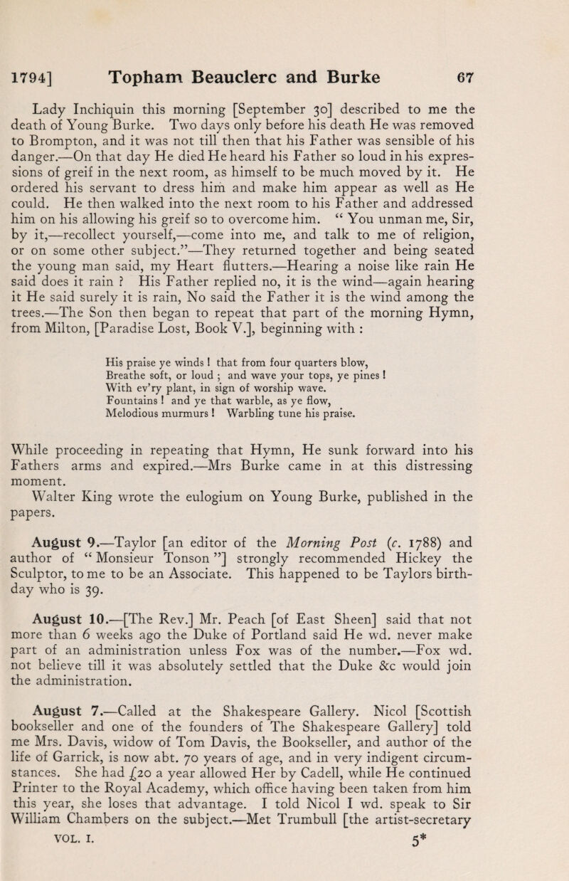 Lady Inchiquin this morning [September 30] described to me the death of Young Burke. Two days only before his death He was removed to Brompton, and it was not till then that his Father was sensible of his danger.—On that day He died He heard his Father so loud in his expres¬ sions of greif in the next room, as himself to be much moved by it. He ordered his servant to dress him and make him appear as well as He could. He then walked into the next room to his Father and addressed him on his allowing his greif so to overcome him. “ You unman me, Sir, by it,—recollect yourself,—come into me, and talk to me of religion, or on some other subject.”—They returned together and being seated the young man said, my Heart flutters.—Hearing a noise like rain He said does it rain ? His Father replied no, it is the wind—again hearing it He said surely it is rain, No said the Father it is the wind among the trees.—The Son then began to repeat that part of the morning Hymn, from Milton, [Paradise Lost, Book V.], beginning with : His praise ye winds ! that from four quarters blow, Breathe soft, or loud ; and wave your tops, ye pines ! With ev’ry plant, in sign of worship wave. Fountains ! and ye that warble, as ye flow, Melodious murmurs! Warbling tune his praise. While proceeding in repeating that Hymn, He sunk forward into his Fathers arms and expired.—Mrs Burke came in at this distressing moment. Walter King wrote the eulogium on Young Burke, published in the papers. August 9.—Taylor [an editor of the Morning Post (r. 1788) and author of “ Monsieur Tonson ”] strongly recommended Hickey the Sculptor, to me to be an Associate. This happened to be Taylors birth¬ day who is 39. August 10.-—[The Rev.] Mr. Peach [of East Sheen] said that not more than 6 weeks ago the Duke of Portland said He wd. never make part of an administration unless Fox was of the number.—Fox wd. not believe till it was absolutely settled that the Duke See would join the administration. August 7.—Called at the Shakespeare Gallery. Nicol [Scottish bookseller and one of the founders of The Shakespeare Gallery] told me Mrs. Davis, widow of Tom Davis, the Bookseller, and author of the life of Garrick, is now abt. 70 years of age, and in very indigent circum¬ stances. She had £20 a year allowed Her by Cadell, while He continued Printer to the Royal Academy, which office having been taken from him this year, she loses that advantage. I told Nicol I wd. speak to Sir Whlliam Chambers on the subject.—Met Trumbull [the artist-secretary VOL. 1. 5*