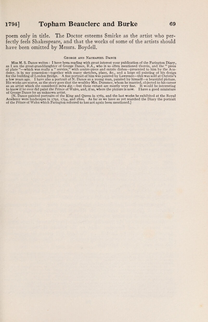 poem only in title. The Doctor esteems Smirke as the artist who per¬ fectly feels Shakespeare, and that the works of some of the artists should have been omitted by Messrs. Boydell. George and Nathaniel Dance Miss M. S. Dance writes : I have been reading with great interest your publication of the Farington Diary, as I am the great-granddaughter of George Dance, R.A., who is so often mentioned therein, and the “ piece of plate ”—which was really a “ service,” with centre-piece and entree dishes—presented to him by the Aca¬ demy, is in my possession—together with many sketches, plans, &c., and a large oil painting of his design for the building of London Bridge. A fine portrait of him was painted by Lawrence—this was sold at Christie’s a few years ago. I have also a portrait of N. Dance as a young man, painted by himself—a beautiful picture. His works are scarce, as the story goes that the wealthy Mrs. Dummer, whom he married, objected to his career as an artist which she considered infra dig.—but those extant are mostly very fine. It would be interesting to know if he ever did paint the Prince of Wales, and, if so, where the picture is now. I have a good miniature of George Dance by an unknown artist. [N. Dance painted portraits of the King and Queen in 1769, and the last works he exhibited at the Royal Academy were landscapes in 1792, 1794, and 1800. As far as we have as yet searched the Diary the portrait of the Prince of Wales which Farington referred to has not again been mentioned.]