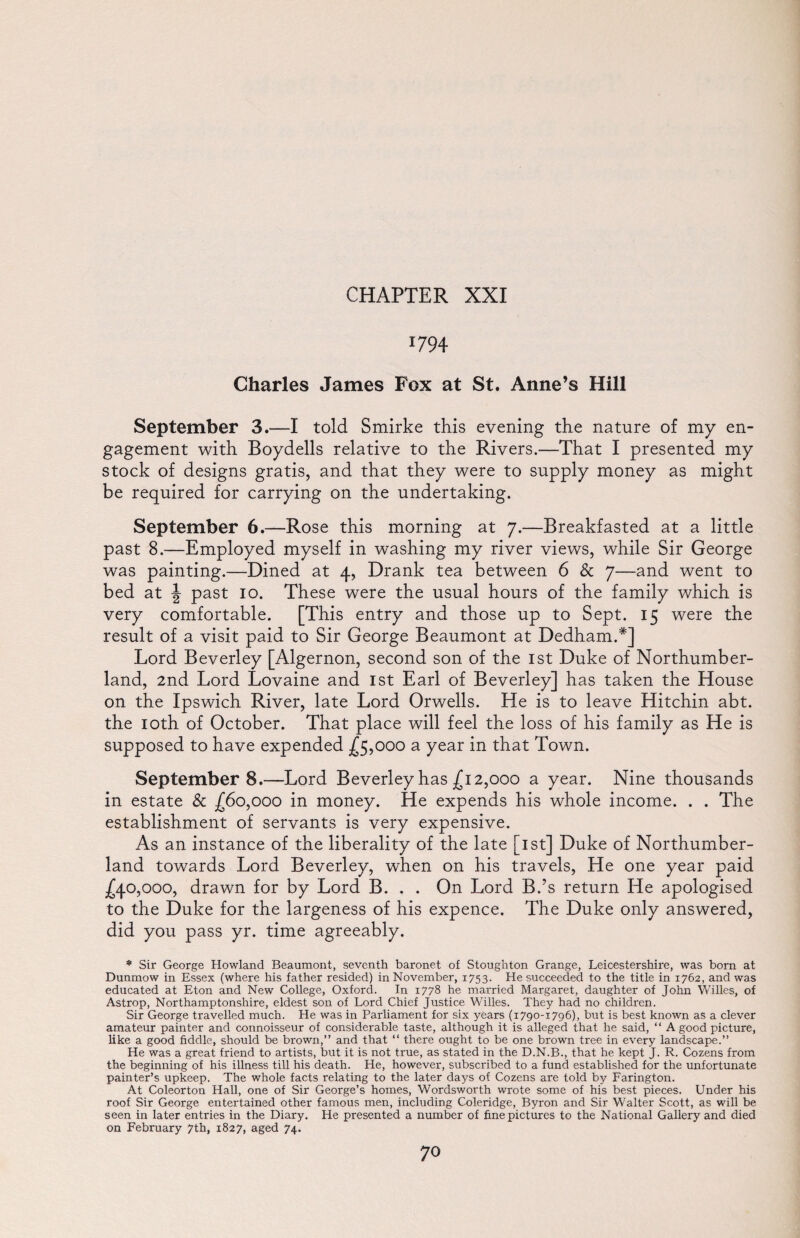 *794 Charles James Fox at St. Anne’s Hill September 3.—I told Smirke this evening the nature of my en¬ gagement with Boydells relative to the Rivers.—That I presented my stock of designs gratis, and that they were to supply money as might be required for carrying on the undertaking. September 6.—Rose this morning at 7.—Breakfasted at a little past 8.—Employed myself in washing my river views, while Sir George was painting.—Dined at 4, Drank tea between 6 & 7—and went to bed at J past 10. These were the usual hours of the family which is very comfortable. [This entry and those up to Sept. 15 were the result of a visit paid to Sir George Beaumont at Dedham.*] Lord Beverley [Algernon, second son of the 1st Duke of Northumber¬ land, 2nd Lord Lovaine and 1st Earl of Beverley] has taken the House on the Ipswich River, late Lord Orwells. He is to leave Hitchin abt. the 10th of October. That place will feel the loss of his family as He is supposed to have expended £5,000 a year in that Town. September8.—Lord Beverley has £12,000 a year. Nine thousands in estate & £60,000 in money. He expends his whole income. . . The establishment of servants is very expensive. As an instance of the liberality of the late [1st] Duke of Northumber¬ land towards Lord Beverley, when on his travels, He one year paid £40,000, drawn for by Lord B. . . On Lord B.’s return He apologised to the Duke for the largeness of his expence. The Duke only answered, did you pass yr. time agreeably. * Sir George Howland Beaumont, seventh baronet of Stoughton Grange, Leicestershire, was bom at Dunmow in Essex (where his father resided) in November, 1753. He succeeded to the title in 1762, and was educated at Eton and New College, Oxford. In 1778 he married Margaret, daughter of John Willes, of Astrop, Northamptonshire, eldest son of Lord Chief Justice Willes. They had no children. Sir George travelled much. He was in Parliament for six years (1790-1796), but is best known as a clever amateur painter and connoisseur of considerable taste, although it is alleged that he said, “ A good picture, like a good fiddle, should be brown,” and that “ there ought to be one brown tree in every landscape.” He was a great friend to artists, but it is not true, as stated in the D.N.B., that he kept J. R. Cozens from the beginning of his illness till his death. He, however, subscribed to a fund established for the unfortunate painter’s upkeep. The whole facts relating to the later days of Cozens are told by Farington. At Coleorton Hall, one of Sir George’s homes, Wordsworth wrote some of his best pieces. Under his roof Sir George entertained other famous men, including Coleridge, Byron and Sir Walter Scott, as will be seen in later entries in the Diary. He presented a number of fine pictures to the National Gallery and died on February 7th, 1827, aged 74.