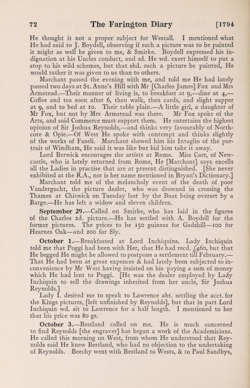 He thought it not a proper subject for Westall. I mentioned what He had said to J. Boydell, observing if such a picture was to be painted it might as well be given to me, & Smirke. Boydell expressed his in¬ dignation at his Uncles conduct, and sd. He wd. exert himself to put a stop to his wild schemes, but that shd. such a picture be painted, He would rather it was given to us than to others. Marchant passed the evening with me, and told me He had lately passed two days at St. Anne’s Hill with Mr [Charles James] Fox and Mrs Armstead.—Their manner of living is, to breakfast at 9,—dine at 4,— Coffee and tea soon after 6, then walk, then cards, and slight supper at 9, and to bed at 10. Their table plain.—A little girl, a daughter of Mr Fox, but not by Mrs Armstead was there. Mr Fox spoke of the Arts, and said Commerce must support them. He entertains the highest opinion of Sir Joshua Reynolds,—and thinks very favourably of North- cote & Opie.—Of West He spoke with contempt and thinks slightly of the works of Fuseli. Marchant shewed him his Intaglio of the por¬ trait of Windham, He said it was like but bid him take it away. Lord Berwick encourages the artists at Rome. Miss Carr, of New¬ castle, who is lately returned from Rome, He [Marchant] says excells all the Ladies in practise that are at present distinguished. [She never exhibited at the R.A., nor is her name mentioned in Bryan’s Dictionary.] Marchant told me of the melancholy event of the death of poor Vandergucht, the picture dealer, who was drowned in crossing the Thames at Chiswick on Tuesday last by the Boat being overset by a Barge.—He has left a widow and eleven children. September 29.—Called on Smirke, who has laid in the figures of the Charles 2d. picture.—He has settled with A. Boydell for the former pictures. The prices to be 150 guineas for Gadshill—100 for Hearnes Oak—and 200 for Sly. October 1.—Breakfasted at Lord Inchiquins. Lady Inchiquin told me that Poggi had been with Her, that He had reed. £460, but that He begged He might be allowed to postpone a settlement till February.— That He had been at great expences & had lately been subjected to in¬ convenience by Mr West having insisted on his paying a sum of money which He had lent to Poggi. [He was the dealer employed by Lady Inchiquin to sell the drawings inherited from her uncle, Sir Joshua Reynolds.] Lady I. desired me to speak to Lawrence abt. settling the acct. for the Kings pictures, [left unfinished by Reynolds], but that in part Lord Inchiquin wd. sit to Lawrence for a half length. I mentioned to her that his price was 80 gs. October 3.—Bestland called on me. He is much concerned to find Reynolds [the engraver] has begun a work of the Academicians. He called this morning on West, from whom He understood that Rey¬ nolds said He knew Bestland, who had no objection to the undertaking of Reynolds. Beechy went with Bestland to Wests, & to Paul Sandbys,