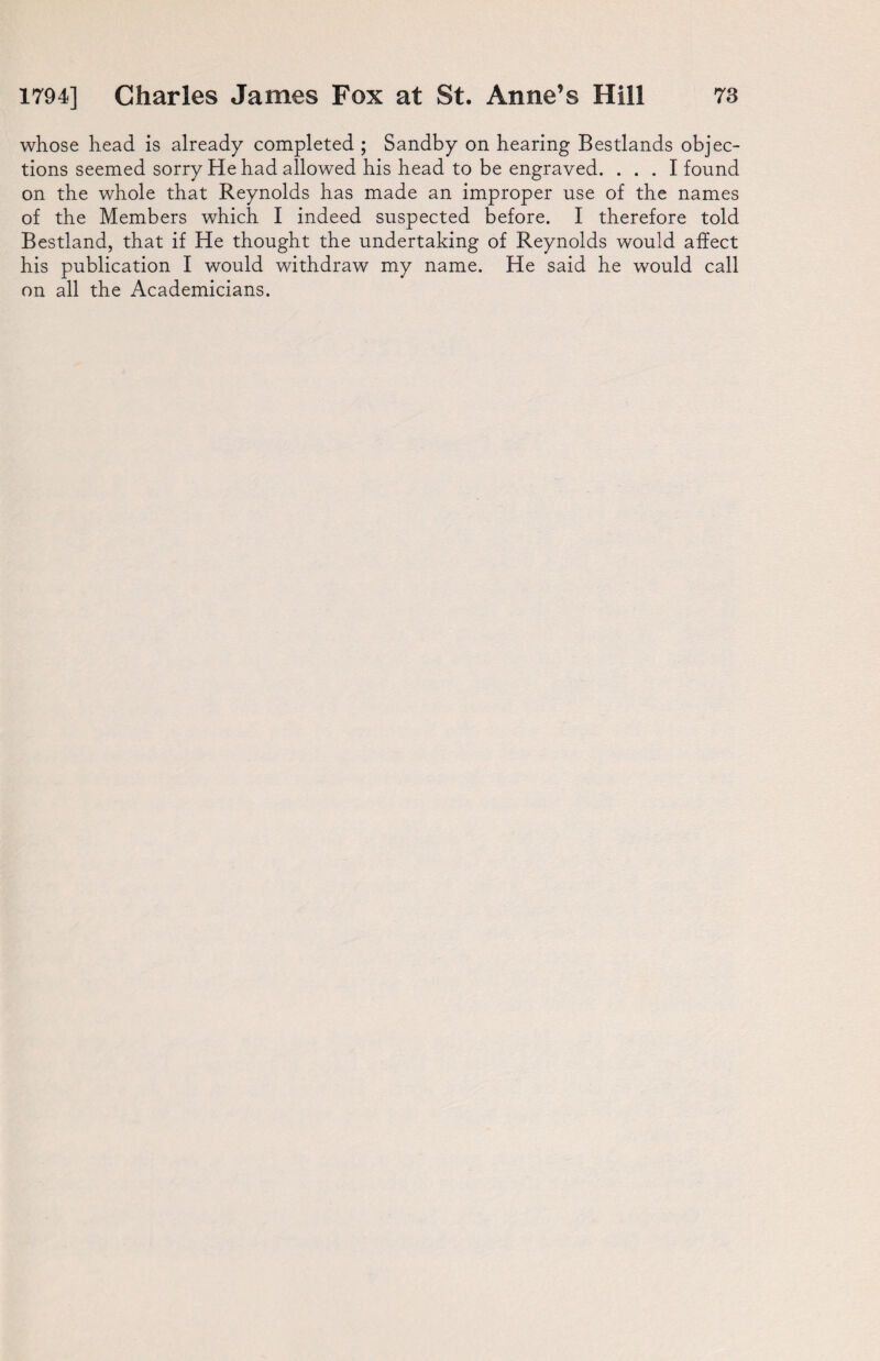 whose head is already completed ; Sandby on hearing Bestlands objec¬ tions seemed sorry He had allowed his head to be engraved. ... I found on the whole that Reynolds has made an improper use of the names of the Members which I indeed suspected before. I therefore told Bestland, that if He thought the undertaking of Reynolds would affect his publication I would withdraw my name. He said he would call on all the Academicians.