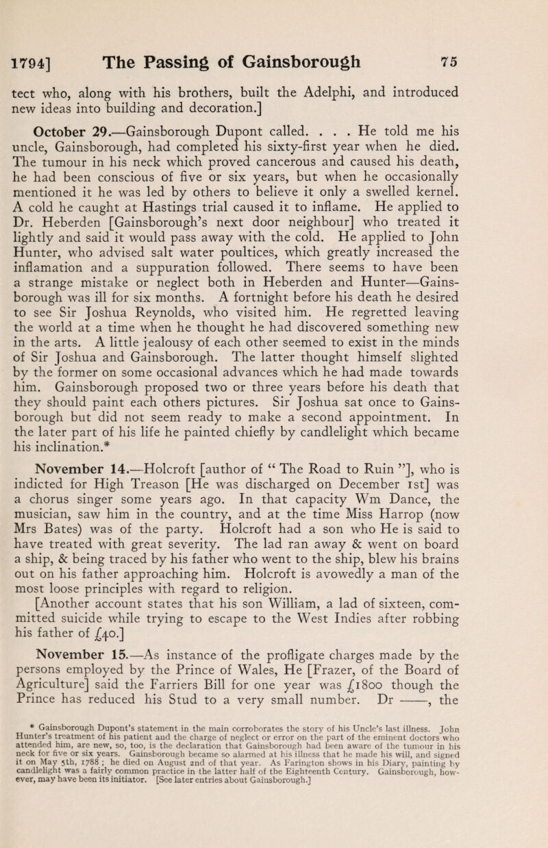 tect who, along with his brothers, built the Adelphi, and introduced new ideas into building and decoration.] October 29.—Gainsborough Dupont called. . . . He told me his uncle, Gainsborough, had completed his sixty-first year when he died. The tumour in his neck which proved cancerous and caused his death, he had been conscious of five or six years, but when he occasionally mentioned it he was led by others to believe it only a swelled kernel. A cold he caught at Hastings trial caused it to inflame. He applied to Dr. Heberden [Gainsborough’s next door neighbour] who treated it lightly and said it would pass away with the cold. He applied to John Hunter, who advised salt water poultices, which greatly increased the inflamation and a suppuration followed. There seems to have been a strange mistake or neglect both in Heberden and Hunter—Gains¬ borough was ill for six months. A fortnight before his death he desired to see Sir Joshua Reynolds, who visited him. He regretted leaving the world at a time when he thought he had discovered something new in the arts. A little jealousy of each other seemed to exist in the minds of Sir Joshua and Gainsborough. The latter thought himself slighted by the former on some occasional advances which he had made towards him. Gainsborough proposed two or three years before his death that they should paint each others pictures. Sir Joshua sat once to Gains¬ borough but did not seem ready to make a second appointment. In the later part of his life he painted chiefly by candlelight which became his inclination.* November 14.—Holcroft [author of “ The Road to Ruin ”], who is indicted for High Treason [He was discharged on December 1st] was a chorus singer some years ago. In that capacity Wm Dance, the musician, saw him in the country, and at the time Miss Harrop (now Mrs Bates) was of the party. Holcroft had a son who He is said to have treated with great severity. The lad ran away & went on board a ship, & being traced by his father who went to the ship, blew his brains out on his father approaching him. Holcroft is avowedly a man of the most loose principles with regard to religion. [Another account states that his son William, a lad of sixteen, com¬ mitted suicide while trying to escape to the West Indies after robbing his father of £40.] November 15.—As instance of the profligate charges made by the persons employed by the Prince of Wales, He [Frazer, of the Board of Agriculture] said the Farriers Bill for one year was £1800 though the Prince has reduced his Stud to a very small number. Dr -, the * Gainsborough Dupont’s statement in the main corroborates the story of his Uncle’s last illness. John Hunter’s treatment of his patient and the charge of neglect or error on the part of the eminent doctors who attended him, are new, so, too, is the declaration that Gainsborough had been aware of the tumour in his neck for five or six years. Gainsborough became so alarmed at his illness that he made his will, and signed it on May 5th, 1788 ; he died on August 2nd of that year. As Farington shows in his Diary, painting by candlelight was a fairly common practice in the latter half of the Eighteenth Century. Gainsborough, how¬ ever, may have been its initiator. [See later entries about Gainsborough.]