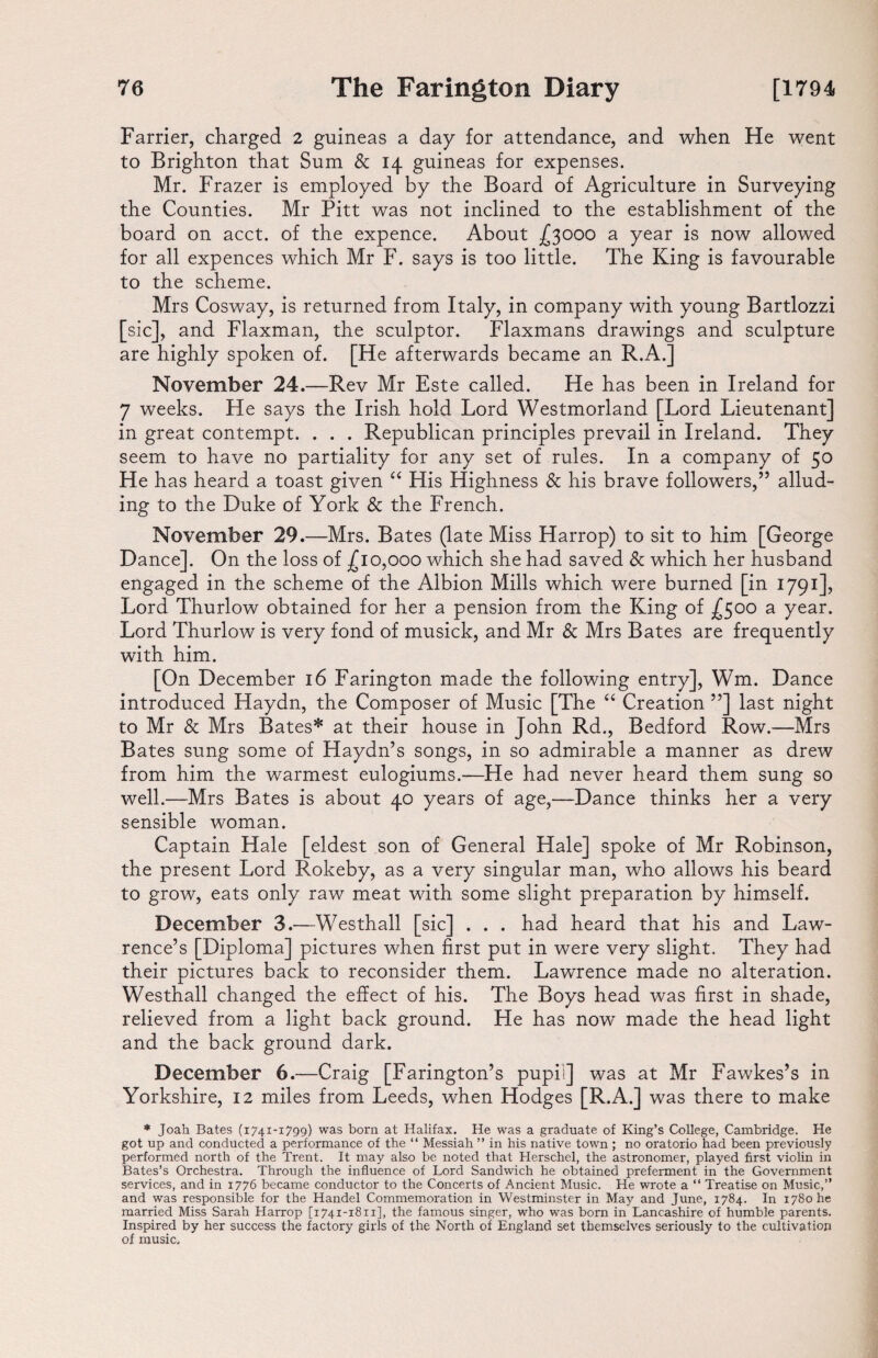 Farrier, charged 2 guineas a day for attendance, and when He went to Brighton that Sum & 14 guineas for expenses. Mr. Frazer is employed by the Board of Agriculture in Surveying the Counties. Mr Pitt was not inclined to the establishment of the board on acct. of the expence. About £3000 a year is now allowed for all expences which Mr F. says is too little. The King is favourable to the scheme. Mrs Cosway, is returned from Italy, in company with young Bartlozzi [sic], and Flaxman, the sculptor. Flaxmans drawings and sculpture are highly spoken of. [He afterwards became an R.A.] November 24.—Rev Mr Este called. He has been in Ireland for 7 weeks. He says the Irish hold Lord Westmorland [Lord Lieutenant] in great contempt. . . . Republican principles prevail in Ireland. They seem to have no partiality for any set of rules. In a company of 50 He has heard a toast given “ His Highness & his brave followers,” allud¬ ing to the Duke of York & the French. November 29.—Mrs. Bates (late Miss Harrop) to sit to him [George Dance]. On the loss of £10,000 which she had saved & which her husband engaged in the scheme of the Albion Mills which were burned [in 1791], Lord Thurlow obtained for her a pension from the King of £500 a year. Lord Thurlow is very fond of musick, and Mr Sc Mrs Bates are frequently with him. [On December 16 Farington made the following entry], Wm. Dance introduced Haydn, the Composer of Music [The “ Creation ”] last night to Mr Sc Mrs Bates* at their house in John Rd., Bedford Row.—Mrs Bates sung some of Haydn’s songs, in so admirable a manner as drew from him the warmest eulogiums.—He had never heard them sung so well.—Mrs Bates is about 40 years of age,—Dance thinks her a very sensible woman. Captain Hale [eldest son of General Hale] spoke of Mr Robinson, the present Lord Rokeby, as a very singular man, who allows his beard to grow, eats only raw meat with some slight preparation by himself. December 3.—Westhall [sic] . . . had heard that his and Law¬ rence’s [Diploma] pictures when first put in were very slight. They had their pictures back to reconsider them. Lawrence made no alteration. Westhall changed the effect of his. The Boys head was first in shade, relieved from a light back ground. He has now made the head light and the back ground dark. December 6.—Craig [Farington’s pupil] was at Mr Fawkes’s in Yorkshire, 12 miles from Leeds, when Hodges [R.A.] was there to make * Joah Bates (1741-1799) was born at Halifax. He was a graduate of King’s College, Cambridge. He got up and conducted a performance of the “ Messiah ” in his native town ; no oratorio had been previously performed north of the Trent. It may also be noted that Herschel, the astronomer, played first violin in Bates’s Orchestra. Through the influence of Lord Sandwich he obtained preferment in the Government services, and in 1776 became conductor to the Concerts of Ancient Music. He wrote a “ Treatise on Music,” and was responsible for the Handel Commemoration in Westminster in May and June, 1784. In 1780 he married Miss Sarah Harrop [1741-1811], the famous singer, who was born in Lancashire of humble parents. Inspired by her success the factory girls of the North of England set themselves seriously to the cultivation of music.