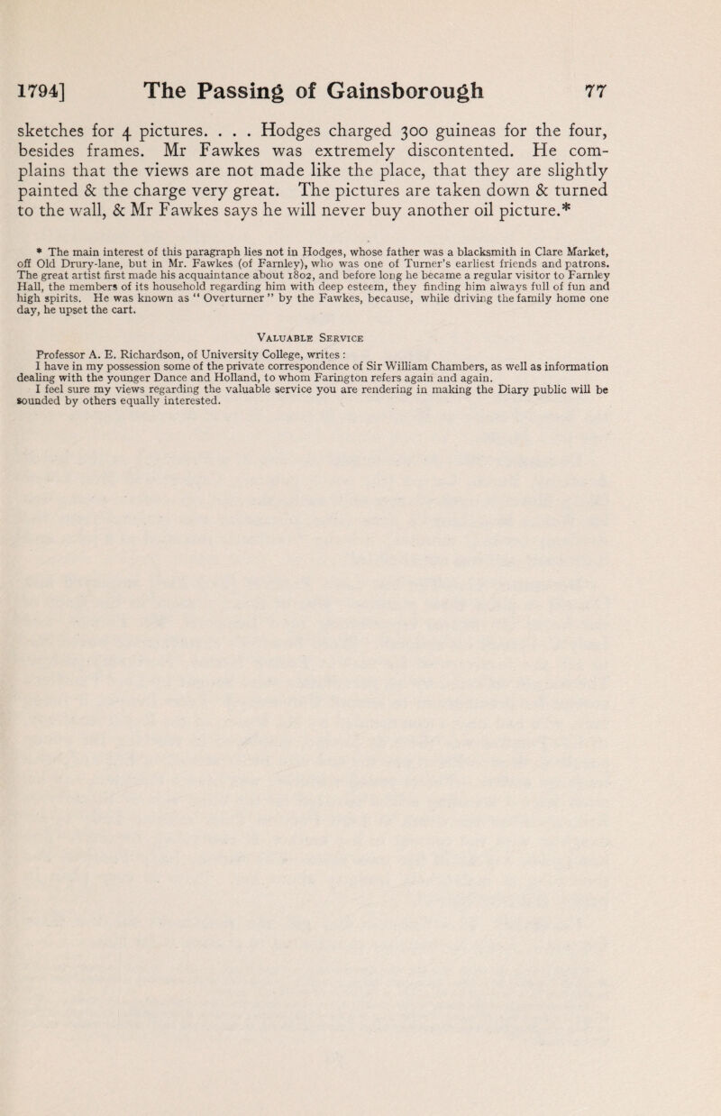 sketches for 4 pictures. . . . Hodges charged 300 guineas for the four, besides frames. Mr Fawkes was extremely discontented. He com¬ plains that the views are not made like the place, that they are slightly painted & the charge very great. The pictures are taken down & turned to the wall, & Mr Fawkes says he will never buy another oil picture.* * The main interest of this paragraph lies not in Hodges, whose father was a blacksmith in Clare Market, off Old Drury-lane, but in Mr. Fawkes (of Famley), who was one of Turner’s earliest friends and patrons. The great artist first made his acquaintance about 1802, and before long he became a regular visitor to Farnley Hall, the members of its household regarding him with deep esteem, they finding him always full of fun and high spirits. He was known as “ Overturner ” by the Fawkes, because, while driving the family home one day, he upset the cart. Valuable Service Professor A. E. Richardson, of University College, writes : I have in my possession some of the private correspondence of Sir William Chambers, as well as information dealing with the younger Dance and Holland, to whom Farington refers again and again. I feel sure my views regarding the valuable service you are rendering in making the Diary public will be sounded by others equally interested.