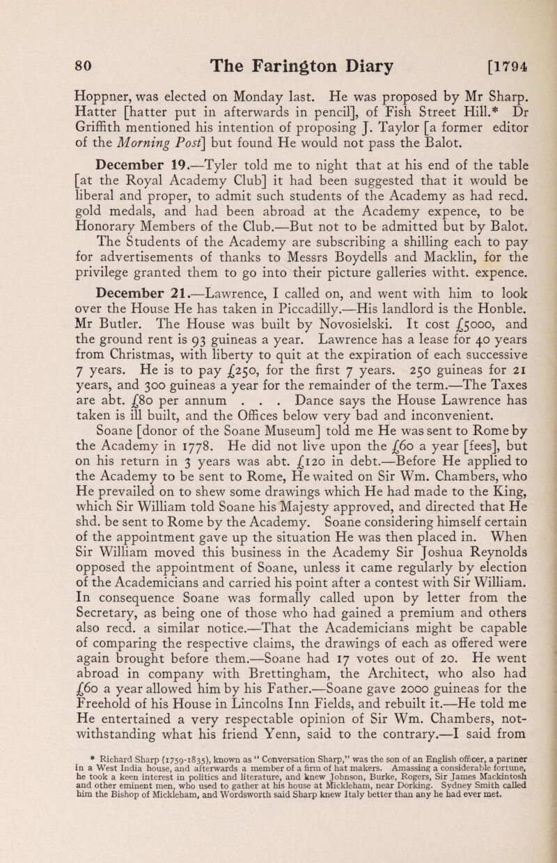 Hoppner, was elected on Monday last. He was proposed by Mr Sharp. Hatter [hatter put in afterwards in pencil], of Fish Street Hill.* Dr Griffith mentioned his intention of proposing J. Taylor [a former editor of the Morning Post] but found He would not pass the Balot. December 19.—Tyl er told me to night that at his end of the table [at the Royal Academy Club] it had been suggested that it would be liberal and proper, to admit such students of the Academy as had reed, gold medals, and had been abroad at the Academy expence, to be Honorary Members of the Club.—But not to be admitted but by Balot. The Students of the Academy are subscribing a shilling each to pay for advertisements of thanks to Messrs Boydells and Macklin, for the privilege granted them to go into their picture galleries witht. expence. December 21.—Lawrence, I called on, and went with him to look over the House He has taken in Piccadilly.—His landlord is the Honble. Mr Butler. The House was built by Novosielski. It cost £5000, and the ground rent is 93 guineas a year. Lawrence has a lease for 40 years from Christmas, with liberty to quit at the expiration of each successive 7 years. He is to pay £250, for the first 7 years. 250 guineas for 21 years, and 300 guineas a year for the remainder of the term.—The Taxes are abt. -£80 per annum . . . Dance says the House Lawrence has taken is ill built, and the Offices below very bad and inconvenient. Soane [donor of the Soane Museum] told me He was sent to Rome by the Academy in 1778. He did not live upon the £60 a year [fees], but on his return in 3 years was abt. j[ 120 in debt.—Before He applied to the Academy to be sent to Rome, He waited on Sir Wm. Chambers, who He prevailed on to shew some drawings which He had made to the King, which Sir William told Soane his Majesty approved, and directed that He shd. be sent to Rome by the Academy. Soane considering himself certain of the appointment gave up the situation He was then placed in. When Sir William moved this business in the Academy Sir Joshua Reynolds opposed the appointment of Soane, unless it came regularly by election of the Academicians and carried his point after a contest with Sir William. In consequence Soane was formally called upon by letter from the Secretary, as being one of those who had gained a premium and others also reed, a similar notice.—That the Academicians might be capable of comparing the respective claims, the drawings of each as offered were again brought before them.—Soane had 17 votes out of 20. He went abroad in company with Brettingham, the Architect, who also had (60 a year allowed him by his Father.—Soane gave 2000 guineas for the Freehold of his House in Lincolns Inn Fields, and rebuilt it.—He told me He entertained a very respectable opinion of Sir Wm. Chambers, not¬ withstanding what his friend Yenn, said to the contrary.—I said from * Richard Sharp (1759-1835), known as “ Conversation Sharp,” was the son of an English officer, a partner in a West India house, and afterwards a member of a firm of hat makers. Amassing a considerable fortune, he took a keen interest in politics and literature, and knew Johnson, Burke, Rogers, Sir James Mackintosh and other eminent men, who used to gather at his house at Mickleham, near Dorking. Sydney Smith called him the Bishop of Mickleham, and Wordsworth said Sharp knew Italy better than any he had ever met.