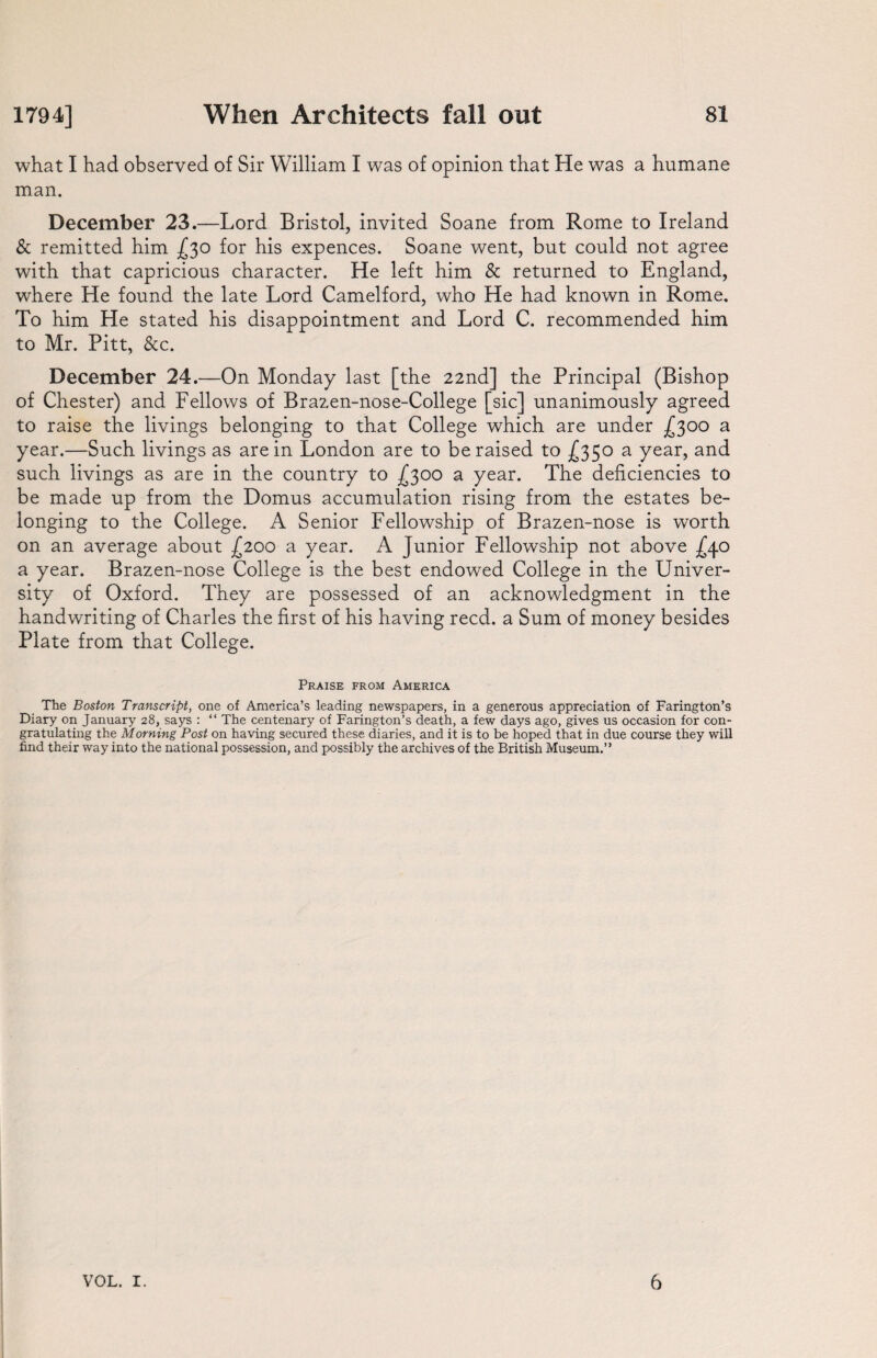 what I had observed of Sir William I was of opinion that He was a humane man. December 23.—Lord Bristol, invited Soane from Rome to Ireland & remitted him £30 for his expences. Soane went, but could not agree with that capricious character. He left him & returned to England, where He found the late Lord Camelford, who He had known in Rome. To him He stated his disappointment and Lord C. recommended him to Mr. Pitt, &c. December 24.—On Monday last [the 22nd] the Principal (Bishop of Chester) and Fellows of Brazen-nose-College [sic] unanimously agreed to raise the livings belonging to that College which are under £300 a year.—Such livings as are in London are to be raised to £350 a year, and such livings as are in the country to £300 a year. The deficiencies to be made up from the Domus accumulation rising from the estates be¬ longing to the College. A Senior Fellowship of Brazen-nose is worth on an average about £200 a year. A Junior Fellowship not above -£40 a year. Brazen-nose College is the best endowed College in the Univer¬ sity of Oxford. They are possessed of an acknowledgment in the handwriting of Charles the first of his having reed, a Sum of money besides Plate from that College. Praise from America The Boston Transcript, one of America’s leading newspapers, in a generous appreciation of Farington’s Diary on January 28, says : “ The centenary of Farington’s death, a few days ago, gives us occasion for con¬ gratulating the Morning Post on having secured these diaries, and it is to be hoped that in due course they will find their way into the national possession, and possibly the archives of the British Museum.”