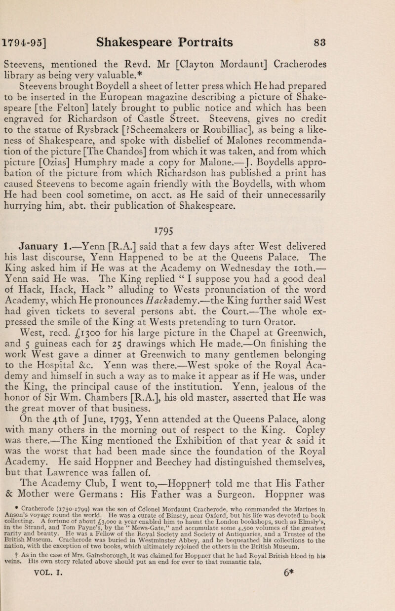 Steevens, mentioned the Revd. Mr [Clayton Mordaunt] Cracherodes library as being very valuable.* Steevens brought Boydell a sheet of letter press which He had prepared to be inserted in the European magazine describing a picture of Shake¬ speare [the Felton] lately brought to public notice and which has been engraved for Richardson of Castle Street. Steevens, gives no credit to the statue of Rysbrack [?Scheemakers or Roubilliac], as being a like¬ ness of Shakespeare, and spoke with disbelief of Malones recommenda¬ tion of the picture [The Chandos] from which it was taken, and from which picture [Ozias] Humphry made a copy for Malone.—J. Boydells appro¬ bation of the picture from which Richardson has published a print has caused Steevens to become again friendly with the Boydells, with whom He had been cool sometime, on acct. as He said of their unnecessarily hurrying him, abt. their publication of Shakespeare. 1795 January 1.—Yenn [R.A.] said that a few days after West delivered his last discourse, Yenn Happened to be at the Queens Palace. The King asked him if He was at the Academy on Wednesday the loth.— Yenn said He was. The King replied “ I suppose you had a good deal of Hack, Hack, Hack ” alluding to Wests pronunciation of the word Academy, which He pronounces JY^c^ademy.—the King further said West had given tickets to several persons abt. the Court.—The whole ex¬ pressed the smile of the King at Wests pretending to turn Orator. West, reed. £1300 for his large picture in the Chapel at Greenwich, and 5 guineas each for 25 drawings which He made.—On finishing the work West gave a dinner at Greenwich to many gentlemen belonging to the Hospital See. Yenn was there.—West spoke of the Royal Aca¬ demy and himself in such a way as to make it appear as if He was, under the King, the principal cause of the institution. Yenn, jealous of the honor of Sir Wm. Chambers [R.A.], his old master, asserted that He was the great mover of that business. On the 4th of June, 1793, Yenn attended at the Queens Palace, along with many others in the morning out of respect to the King. Copley was there.-—The King mentioned the Exhibition of that year & said it was the worst that had been made since the foundation of the Royal Academy. He said Hoppner and Beechey had distinguished themselves, but that Lawrence was fallen of. The Academy Club, I went to,—Hoppnerf told me that His Father & Mother were Germans : His Father was a Surgeon. Hoppner was * Cracherode (1730-1799) was the son of Colonel Mordaunt Cracherode, who commanded the Marines in Anson’s voyage round the world. He was a curate of Binsey, near Oxford, but his life was devoted to book collecting. A fortune of about £3,000 a year enabled him to haunt the London bookshops, such as Elmsly’s, in the Strand, and Tom Payne’s, by the “ Mews-Gate,” and accumulate some 4,500 volumes of the greatest rarity and beauty. He was a Fellow of the Royal Society and Society of Antiquaries, and a Trustee of the British Museum. Cracherode was buried in Westminster Abbey, and he bequeathed his collections to the nation, with the exception of two books, which ultimately rejoined the others in the British Museum. f As in the case of Mrs. Gainsborough, it was claimed for Hoppner that he had Royal British blood in his veins. His own story related above should put an end for ever to that romantic tale.
