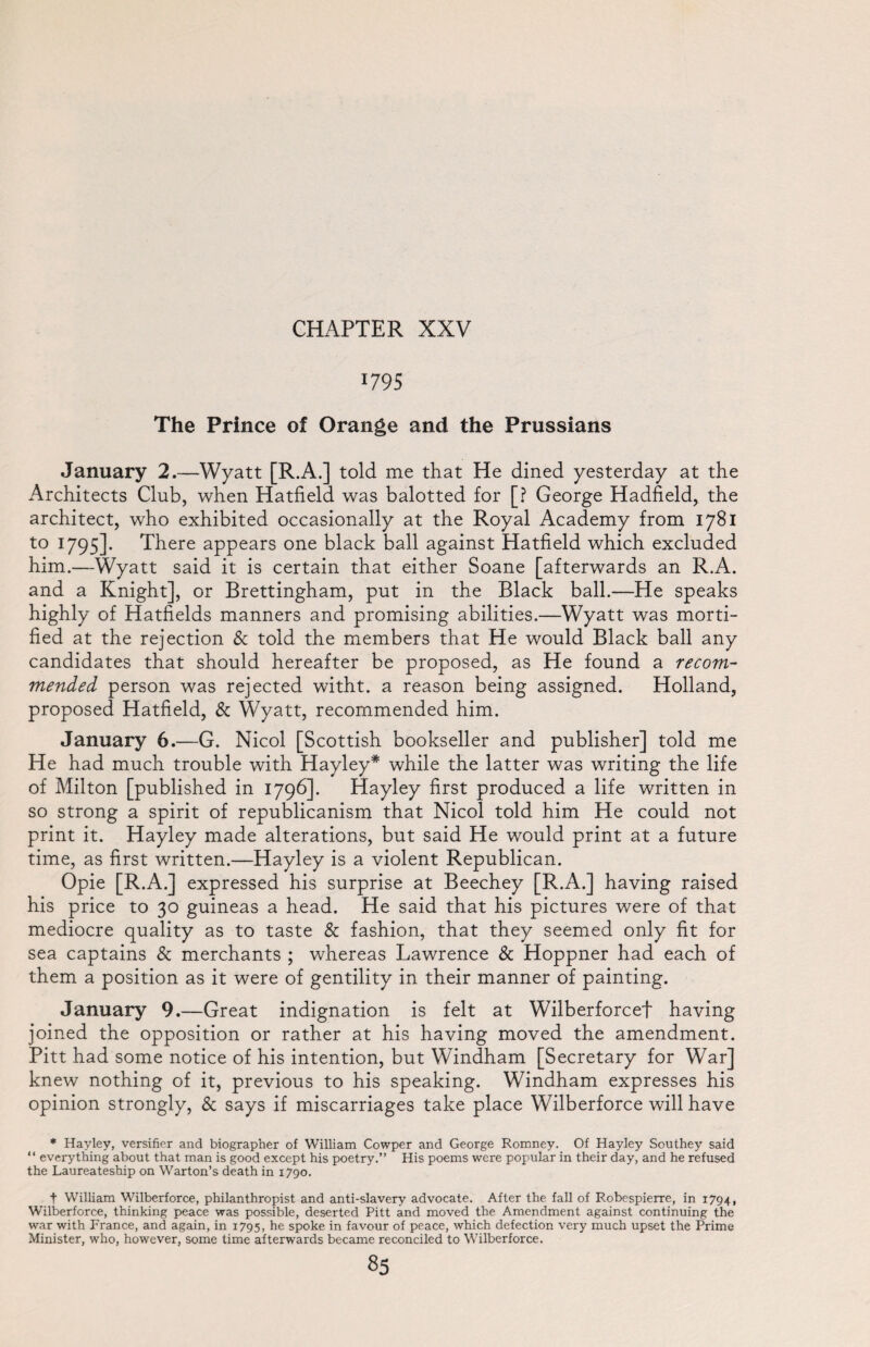 1795 The Prince of Orange and the Prussians January 2.—Wyatt [R.A.] told me that He dined yesterday at the Architects Club, when Hatfield was balotted for [? George Hadfield, the architect, who exhibited occasionally at the Royal Academy from 1781 to 1795]. There appears one black ball against Hatfield which excluded him.—Wyatt said it is certain that either Soane [afterwards an R.A. and a Knight], or Brettingham, put in the Black ball.—He speaks highly of Hatfields manners and promising abilities.—Wyatt was morti¬ fied at the rejection & told the members that He would Black ball any candidates that should hereafter be proposed, as He found a recom¬ mended person was rejected witht. a reason being assigned. Holland, proposed Hatfield, & Wyatt, recommended him. January 6.—G. Nicol [Scottish bookseller and publisher] told me He had much trouble with Hayley* while the latter was writing the life of Milton [published in 1796]. Hayley first produced a life written in so strong a spirit of republicanism that Nicol told him He could not print it. Hayley made alterations, but said He would print at a future time, as first written.—Hayley is a violent Republican. Opie [R.A.] expressed his surprise at Beechey [R.A.] having raised his price to 30 guineas a head. He said that his pictures were of that mediocre quality as to taste & fashion, that they seemed only fit for sea captains & merchants ; whereas Lawrence & Hoppner had each of them a position as it were of gentility in their manner of painting. January 9.—Great indignation is felt at Wilberforcef having joined the opposition or rather at his having moved the amendment. Pitt had some notice of his intention, but Windham [Secretary for War] knew nothing of it, previous to his speaking. Windham expresses his opinion strongly, & says if miscarriages take place Wilberforce will have * Hayley, versifier and biographer of William Cowper and George Romney. Of Hayley Southey said “ everything about that man is good except his poetry.” His poems were popular in their day, and he refused the Laureateship on Warton’s death in 1790. t William Wilberforce, philanthropist and anti-slavery advocate. After the fall of Robespierre, in 1794, Wilberforce, thinking peace was possible, deserted Pitt and moved the Amendment against continuing the war with France, and again, in 1795, he spoke in favour of peace, which defection very much upset the Prime Minister, who, however, some time afterwards became reconciled to Wilberforce.