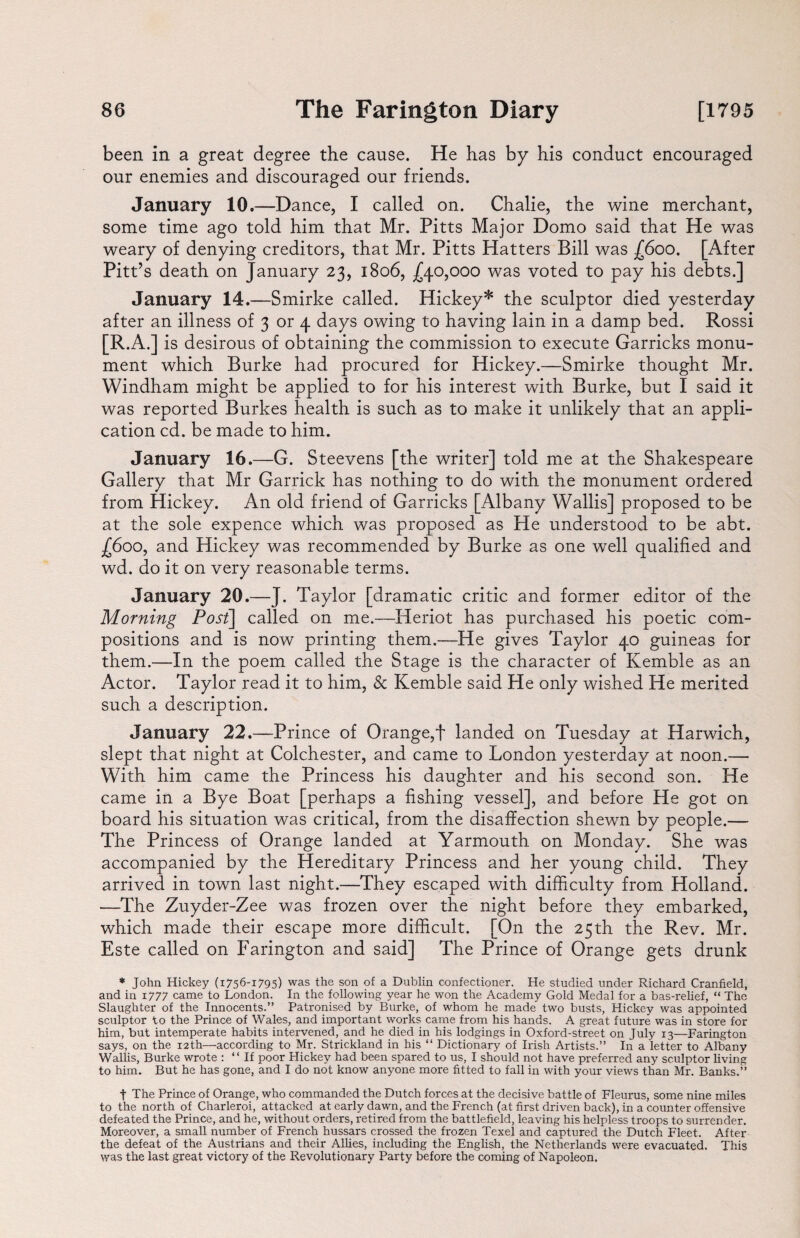 been in a great degree the cause. He has by his conduct encouraged our enemies and discouraged our friends. January 10.—Dance, I called on. Chalie, the wine merchant, some time ago told him that Mr. Pitts Major Domo said that He was weary of denying creditors, that Mr. Pitts Hatters Bill was (600. [After Pitt’s death on January 23, 1806, £40,000 was voted to pay his debts.] January 14.—Smirke called. Hickey* the sculptor died yesterday after an illness of 3 or 4 days owing to having lain in a damp bed. Rossi [R.A.] is desirous of obtaining the commission to execute Garricks monu¬ ment which Burke had procured for Hickey.—Smirke thought Mr. Windham might be applied to for his interest with Burke, but I said it was reported Burkes health is such as to make it unlikely that an appli¬ cation cd. be made to him. January 16.—G. Steevens [the writer] told me at the Shakespeare Gallery that Mr Garrick has nothing to do with the monument ordered from Hickey. An old friend of Garricks [Albany Wallis] proposed to be at the sole expence which was proposed as He understood to be abt. £600, and Hickey was recommended by Burke as one well qualified and wd. do it on very reasonable terms. January 20.—J. Taylor [dramatic critic and former editor of the Morning Post] called on me.—Heriot has purchased his poetic com¬ positions and is now printing them.—He gives Taylor 40 guineas for them.—In the poem called the Stage is the character of Kemble as an Actor. Taylor read it to him, & Kemble said He only wished He merited such a description. January 22.—Prince of Orange,f landed on Tuesday at Harwich, slept that night at Colchester, and came to London yesterday at noon.— With him came the Princess his daughter and his second son. He came in a Bye Boat [perhaps a fishing vessel], and before He got on board his situation was critical, from the disaffection shewn by people.— The Princess of Orange landed at Yarmouth on Monday. She was accompanied by the Hereditary Princess and her young child. They arrived in town last night.—They escaped with difficulty from Holland. —The Zuyder-Zee was frozen over the night before they embarked, which made their escape more difficult. [On the 25th the Rev. Mr. Este called on Farington and said] The Prince of Orange gets drunk * John Hickey (1756-1795) was the son of a Dublin confectioner. He studied under Richard Cranfield, and in 1777 came to London. In the following year he won the Academy Gold Medal for a bas-relief, “ The Slaughter of the Innocents.” Patronised by Burke, of whom he made two busts, Hickey was appointed sculptor to the Prince of Wales, and important works came from his hands. A great future was in store for him, but intemperate habits intervened, and he died in his lodgings in Oxford-street on July 13—Farington says, on the 12th—according to Mr. Strickland in his “ Dictionary of Irish Artists.” In a letter to Albany Wallis, Burke wrote : “ If poor Hickey had been spared to us, I should not have preferred any sculptor living to him. But he has gone, and I do not know anyone more fitted to fall in with your views than Mr. Banks.” f The Prince of Orange, who commanded the Dutch forces at the decisive battle of Fleurus, some nine miles to the north of Charleroi, attacked at early dawn, and the French (at first driven back), in a counter offensive defeated the Prince, and he, without orders, retired from the battlefield, leaving his helpless troops to surrender. Moreover, a small number of French hussars crossed the frozen Texel and captured the Dutch Fleet. After the defeat of the Austrians and their Allies, including the English, the Netherlands were evacuated. This was the last great victory of the Revolutionary Party before the coming of Napoleon.