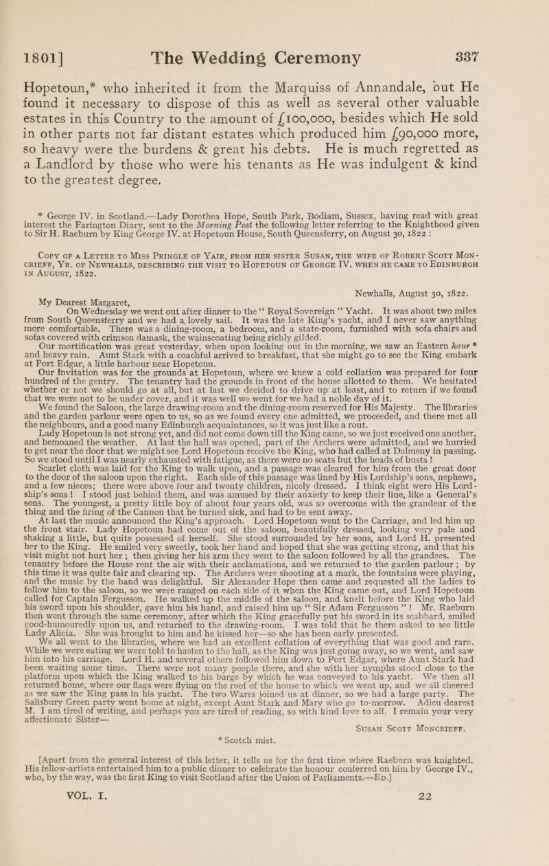 Hopetoun,* who inherited it from the Marquiss of Annandale, but He found it necessary to dispose of this as well as several other valuable estates in this Country to the amount of £100,000, besides which He sold in other parts not far distant estates which produced him £90,000 more, so heavy were the burdens & great his debts. He is much regretted as a Landlord by those who were his tenants as He was indulgent & kind to the greatest degree. * George IV. in Scotland.—Lady Dorothea Hope, South Park, Bodiam, Sussex, having read with great interest the Farington Diary, sent to the Morning Post the following letter referring to the Knighthood given to Sir H. Raeburn by King George IV. at Hopetoun House, South Queensferry, on August 30, 1822 : Copy of a Letter to Miss Pringle of Yair, from her sister Susan, the wife of Robert Scott Mon- CRIEFF, Yr. OF NEWHALLS, DESCRIBING THE VISIT TO HOPETOUN OF GEORGE IV. WHEN HE CAME TO EDINBURGH in August, 1822. Newhalls, August 30, 1822. My Dearest Margaret, On Wednesday we went out after dinner to the “ Royal Sovereign ” Yacht. It was about two miles from South Queensferry and we had a lovely sail. It was the late King’s yacht, and I never saw anything more comfortable. There was a dining-room, a bedroom, and a state-room, furnished with sofa chairs and sofas covered with crimson damask, the wainscoating being richly gilded. Our mortification was great yesterday, when upon looking out in the morning, we saw an Eastern haur * and heavy rain. Aunt Stark with a coachful arrived to breakfast, that she might go to see the King embark at Port Edgar, a little harbour near Hopetoun. Our Invitation was for the grounds at Hopetoun, where we knew a cold collation was prepared for four hundred of the gentry. The tenantry had the grounds in front of the house allotted to them. We hesitated whether or not we should go at all, but at last we decided to drive up at least, and to return if we found that we were not to be under cover, and it was well we went for we had a noble day of it. We found the Saloon, the large drawing-room and the dining-room reserved for His Majesty. The libraries and the garden parlour were open to us, so as we found every one admitted, we proceeded, and there met all the neighbours, and a good many Edinburgh acquaintances, so it was just like a rout. Lady Hopetoun is not strong yet, and did not come down till the King came, so we just received one another, and bemoaned the weather. At last the hall was opened, part of the Archers were admitted, and we hurried to get near the door that we might see Lord Hopetoun receive the King, who had called at Dalmeny in passing. So we stood until I was nearly exhausted with fatigue, as there were no seats but the heads of busts ! Scarlet cloth was laid for the King to walk upon, and a passage was cleared for him from the great door to the door of the saloon upon the right. Each side of this passage was lined by His Lordship’s sons, nephews, and a few nieces; there were above four and twenty children, nicely dressed. I think eight were His Lord¬ ship’s sons ! I stood just behind them, and was amused by their anxiety to keep their line, like a General’s sons. The youngest, a pretty little boy of about four years old, was so overcome with the grandeur of the thing and the firing of the Cannon that he turned sick, and had to be sent away. At last the music announced the King’s approach. Lord Hopetoun went to the Carriage, and led him up the front stair. Lady Hopetoun had come out of the saloon, beautifully dressed, looking very pale and shaking a little, but quite possessed of herself. She stood surrounded by her sons, and Lord H. presented her to the King. He smiled very sweetly, took her hand and hoped that she was getting strong, and that his visit might not hurt her ; then giving her his arm they went to the saloon followed by all the grandees. The tenantry before the House rent the air with their acclamations, and we returned to the garden parlour ; by this time it was quite fair and clearing up. The Archers were shooting at a mark, the fountains were playing, and the music by the band was delightful. Sir Alexander Hope then came and requested all the ladies to follow him to the saloon, so we were ranged on each side of it when the King came out, and Lord Hopetoun called for Captain Fergusson. He walked up the middle of the saloon, and knelt before the King who laid his sword upon his shoulder, gave him his hand, and raised him up “ Sir Adam Fergusson ” ! Mr. Raeburn then went through the same ceremony, after which the King gracefully put his sword in its scabbard, smiled good-humouredly upon us, and returned to the drawing-room. I was told that he there asked to see little Lady Alicia. She was brought to him and he kissed her—so she has been early presented. We all went to the libraries, where we had an excellent collation of everything that was good and rare. While we were eating we were told to hasten to the hall, as the King was just going away, so we went, and saw him into his carriage. Lord H. and several others followed him down to Port Edgar, where Aunt Stark had been waiting some time. There were not many people there, and she with her nymphs stood close to the platform upon which the King walked to his barge by which he was conveyed to his yacht. We then all returned home, where our flags were flying on the roof of the house to which we went up, and we all cheered as we saw the King pass in his yacht. The two Wares joined us at dinner, so we had a large party. The Salisbury Green party went home at night, except Aunt Stark and Mary who go to-morrow. Adieu dearest M. I am tired of writing, and perhaps you are tired of reading, so with kind love to all. I remain your very affectionate Sister— Susan Scott Moncrieff. * Scotch mist. [Apart from the general interest of this letter, it tells us for the first time where Raeburn was knighted. His fellow-artists entertained him to a public dinner to celebrate the honour conferred on him by George IV., who, by the way, was the first King to visit Scotland after the Union of Parliaments.—Ed.] VOL. I. 22