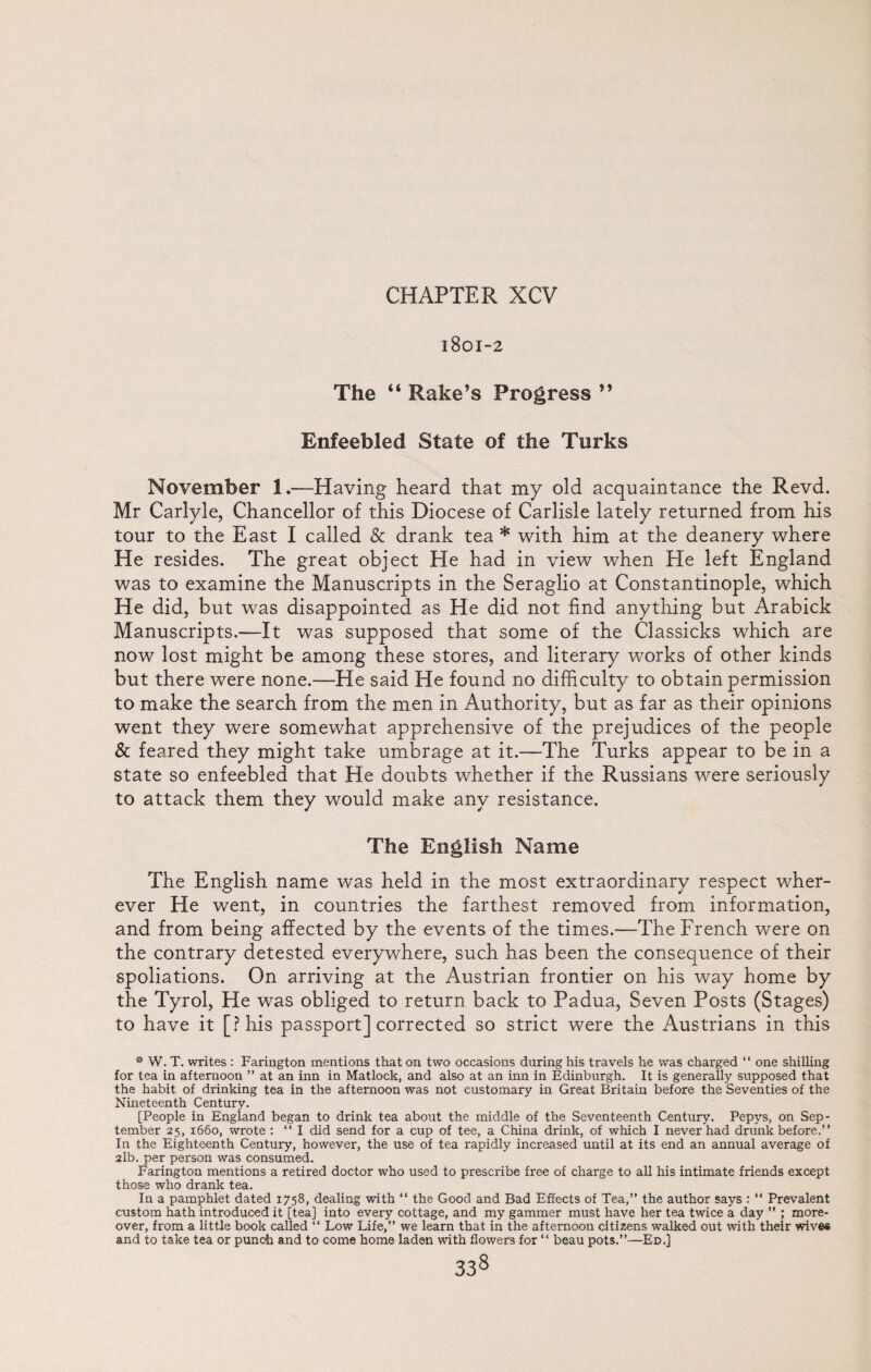 1801-2 The “ Rake’s Progress ” Enfeebled State of the Turks November 1.—Having heard that my old acquaintance the Revd. Mr Carlyle, Chancellor of this Diocese of Carlisle lately returned from his tour to the East I called & drank tea * with him at the deanery where He resides. The great object He had in view when He left England was to examine the Manuscripts in the Seraglio at Constantinople, which He did, but was disappointed as He did not find anything but Arabick Manuscripts.—It was supposed that some of the Classicks which are now lost might be among these stores, and literary works of other kinds but there were none.—He said He found no difficulty to obtain permission to make the search from the men in Authority, but as far as their opinions went they were somewhat apprehensive of the prejudices of the people & feared they might take umbrage at it.—The Turks appear to be in a state so enfeebled that He doubts whether if the Russians were seriously to attack them they would make any resistance. The English Name The English name was held in the most extraordinary respect wher¬ ever He went, in countries the farthest removed from information, and from being affected by the events of the times.—The French were on the contrary detested everywhere, such has been the consequence of their spoliations. On arriving at the Austrian frontier on his way home by the Tyrol, He was obliged to return back to Padua, Seven Posts (Stages) to have it [Phis passport] corrected so strict were the Austrians in this * W. T. writes : Farington mentions that on two occasions during his travels he was charged “ one shilling for tea in afternoon ” at an inn in Matlock, and also at an inn in Edinburgh. It is generally supposed that the habit of drinking tea in the afternoon was not customary in Great Britain before the Seventies of the Nineteenth Century. [People in England began to drink tea about the middle of the Seventeenth Century. Pepys, on Sep¬ tember 25, 1660, wrote : “I did send for a cup of tee, a China drink, of which I never had drunk before.” In the Eighteenth Century, however, the use of tea rapidly increased until at its end an annual average of 2lb. per person was consumed. Farington mentions a retired doctor who used to prescribe free of charge to all his intimate friends except those who drank tea. In a pamphlet dated 1758, dealing with “ the Good and Bad Effects of Tea,” the author says : “ Prevalent custom hath introduced it [tea] into every cottage, and my gammer must have her tea twice a day ” ; more¬ over, from a little book called “ Low Life,” we learn that in the afternoon citizens walked out with their wives and to take tea or punch and to come home laden with flowers for “ beau pots.”—Ed.]