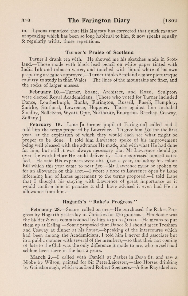 to. Lysons remarked that His Majesty has corrected that quick manner of speaking which has been so long habitual to him, & now speaks equally & regularly witht. those repetitions. Turner’s Praise of Scotland Turner I drank tea with. He showed me his sketches made in Scot¬ land.—Those made with black lead pencil on white paper tinted with India Ink and tobacco water, and touched with liquid white of his own preparing are much approved.—Turner thinks Scotland a more picturesque country to study in than Wales. The lines of the mountains are finer, and the rocks of larger masses. February 10.—Turner, Soane, Architect, and Rossi, Sculptor, were elected Royal Academicians. [Those who voted for Turner included Dance, Loutherburgh, Banks, Farington, Russell, Fuseli, Humphry, Smirke, Stothard, Lawrence, Hoppner. Those against him included Sandby, Nollekens, Wyatt, Opie, Northcote, Bourgeois, Beechey, Cosway, Zoffany.] February 15.—Lane [a former pupil of Farington] called and I told him the terms proposed by Lawrence. To give him X50 for the first year, at the expiration of which they would each see what might be proper to be done. I told him Lawrence spoke of his improvement being well pleased with the advance He made, and with what He had done for him, but still it was always necessary that Mr Lawrence should go over the work before He could deliver it.—Lane expressed himself satis¬ fied. He said Flis expences were abt. .£120 a year, including his colour Bill which this year came to near £20.—Mr Lawrence must be spoken to for an allowance on this acct.—I wrote a note to Lawrence open by Lane informing him of Lanes agreement to the terms proposed.—I told Lane that I thought his staying with Lawrence of great importance as it would confirm him in practise & shd. have advised it even had Fie no allowance from him.— Hogarth’s “Rake’s Progress’’ February 28.—Soane called on me.—He purchased the Rakes Pro¬ gress by Hogarth yesterday at Christies for 570 guineas.—Mrs Soane was the bidder & was commissioned by him to go to £1000.—He means to put them up at Ealing.—Soane proposed that Dance & I should meet Tresham and Cosway at dinner at his house.—Speaking of the intercourse which had been among the Academicians, I told him I never did associate but in a public manner with several of the members,—so that their not coming of late to the Club was the only difference it made to me, who myself had seldom been there in the last 2 years. March 2.—I called with Daniell at Parkes in Dean St. and saw a Niobe by Wilson, painted for Sir Peter Leicester,—also Horses drinking by Gainsborough, which was Lord Robert Spencers.—A fine Ruysdael &c.