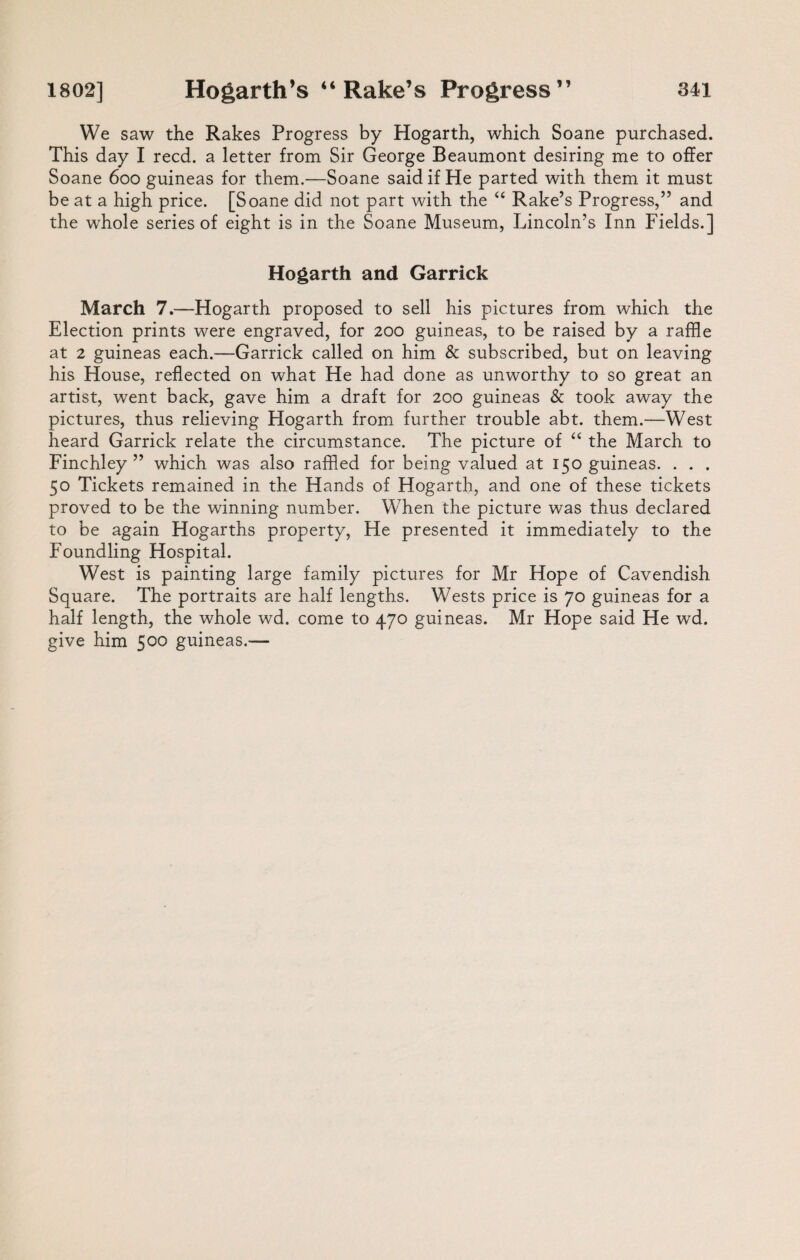 We saw the Rakes Progress by Hogarth, which Soane purchased. This day I reed, a letter from Sir George Beaumont desiring me to offer Soane 600 guineas for them.—Soane said if He parted with them it must be at a high price. [Soane did not part with the “ Rake’s Progress,” and the whole series of eight is in the Soane Museum, Lincoln’s Inn Fields.] Hogarth and Garrick March 7.—Hogarth proposed to sell his pictures from which the Election prints were engraved, for 200 guineas, to be raised by a raffle at 2 guineas each.—Garrick called on him & subscribed, but on leaving his House, reflected on what He had done as unworthy to so great an artist, went back, gave him a draft for 200 guineas & took away the pictures, thus relieving Hogarth from further trouble abt. them.—West heard Garrick relate the circumstance. The picture of “ the March to Finchley ” which was also raffled for being valued at 150 guineas. . . . 50 Tickets remained in the Hands of Hogarth, and one of these tickets proved to be the winning number. When the picture was thus declared to be again Hogarths property, He presented it immediately to the Foundling Hospital. West is painting large family pictures for Mr Hope of Cavendish Square. The portraits are half lengths. Wests price is 70 guineas for a half length, the whole wd. come to 470 guineas. Mr Hope said He wd. give him 500 guineas.—