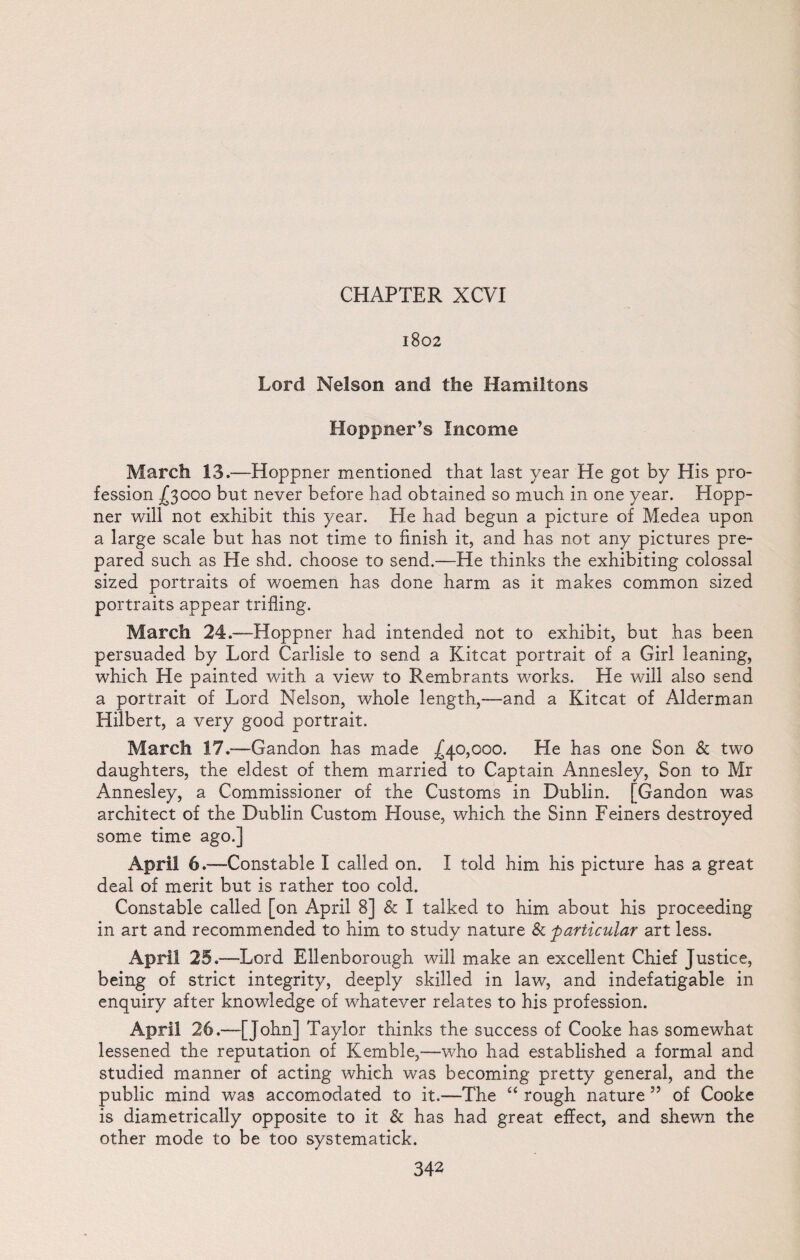 1802 Lord Nelson and the Hamiltons Hoppner’s Income March 13.—Hoppner mentioned that last year He got by His pro¬ fession ^3000 but never before had obtained so much in one year. Hopp¬ ner will not exhibit this year. He had begun a picture of Medea upon a large scale but has not time to finish it, and has not any pictures pre¬ pared such as He shd. choose to send.—He thinks the exhibiting colossal sized portraits of woemen has done harm as it makes common sized portraits appear trifling. March 24.—Hoppner had intended not to exhibit, but has been persuaded by Lord Carlisle to send a Kitcat portrait of a Girl leaning, which He painted with a view to Rembrants works. He will also send a portrait of Lord Nelson, whole length,—and a Kitcat of Alderman Hilbert, a very good portrait. March 17.-—Gandon has made .£40,000. He has one Son & two daughters, the eldest of them married to Captain Annesley, Son to Mr Annesley, a Commissioner of the Customs in Dublin. [Gandon was architect of the Dublin Custom House, which the Sinn Feiners destroyed some time ago.] April 6 .—Constable I called on. I told him his picture has a great deal of merit but is rather too cold. Constable called [on April 8] & I talked to him about his proceeding in art and recommended to him to study nature & particular art less. April 25 .—Lord Ellenborough will make an excellent Chief Justice, being of strict integrity, deeply skilled in law, and indefatigable in enquiry after knowledge of whatever relates to his profession. April 26.—[John] Taylor thinks the success of Cooke has somewhat lessened the reputation of Kemble,—who had established a formal and studied manner of acting which was becoming pretty general, and the public mind was accomodated to it.—The “ rough nature 5? of Cooke is diametrically opposite to it & has had great effect, and shewn the other mode to be too systematick.