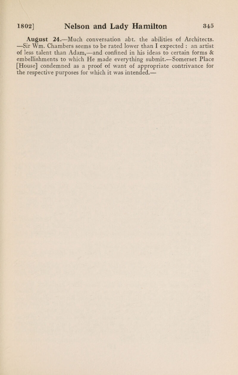 August 24.—Much conversation abt. the abilities of Architects. —Sir Wm. Chambers seems to be rated lower than I expected : an artist of less talent than Adam,—and confined in his ideas to certain forms & embellishments to which He made everything submit.—Somerset Place [House] condemned as a proof of want of appropriate contrivance for the respective purposes for which it was intended.—