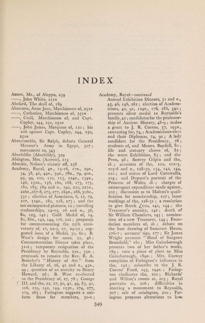 INDEX Abbot, Mr., of Aleppo, 239 -, John White, 21 in Abelard, The skull of, 189 Abercorn, Anne Jane, Marchioness of, 25 in -, Catherine, Marchioness of, 25 m -, Cecil, Marchioness of, and Capt. Copley, 244, 250, 25m —-—, John James, Marquess of, 120 ; his suit against Capt. Copley, 244, 250, 251 n Abercrombie, Sir Ralph, defeats General Menour’s Army in Egypt, 307 5 monument to, 343 Aberfeldie (Aberfeldy), 329 Abington, Mrs. (Actress), 215 Aboukir, Nelson’s victory off, 238 Academy, Royal, 415-16, 17;/., 29«., 34, 38, 4i, 44«-> 59w-, 78«-> 79> 9°»-j 95, 99, 100, no, 113, 12472., 13472., 146, 15272., 156, 162, 168, 173, 175, 180, 185, 189 and 192, 210, 22172., 22672.,267-8, 275, 277, 28472., 286, 30672., 331 5 election of Associates, 6, 12, 74, 107, 12472., 180, 218, 273 5 and the tax on imported pictures, 12 ; travelling studentships, 14-15, 26 and 72., 36, 80, 123, 142 ; Gold Medal of, 14, 80, 8672., 142, 144, 176, 222 ; proposals for commemorating the 25th anni¬ versary of, 17, 22-3, 27, 29-32 ; sug¬ gested issue of a Medal, 30, 60 5 B. West’s design for same, 31, 46 5 Commemoration Dinner takes place, 31-25 temporary resignation of the Presidency by Reynolds, 2372., 3572. ; proposals to remove the Rev. R. A. Bromley’s “ History of Art ” from the Library of, 26, 42 and 72., 4372., 99 5 question of an annuity to Henry Howard, 26 5 B. West re-elected to the Presidency of, 27, 78 5 George III. and the, 22, 27, 30, 41, 49, 83, qi, 106, 129, 142, 144, i55«-» 274, 277, 279, 283 5 Farington suggests a uni¬ form dress for members, 30-1 5 349 Academy, Royal—continued Annual Exhibition Dinners, 31 and 72., 45, 46, 146, 282 ; election of Academ¬ icians, 40, 91, 12472., 176, 286, 340 ; presents silver medal to Reynolds’s family, 42 5 candidates for the professor¬ ship of Ancient History, 48-9 5 makes a grant to J. R. Cozens, 57, 19372., canvassing for, 74,5 Academicians-elect and their Diplomas, 74, 91 5 A lady candidate for the Presidency, 78 5 students of, and Messrs. Boydell, 80 5 life and statuary classes of, 82 5 the worst Exhibition, 83 5 and the Press, 98 ; Sawrey Gilpin and the, ib. ; accounts of the, 100, 102-3, 105-6 and 72., 128-30, 134, 142, 144, 210 5 and statue of Lord Cornwallis, 104 5 and Dupont’s portrait of the Princess of Wales, ib. ; charges of extravagant expenditure made against, 105 5 discussion as to Malton’s quali¬ fication for associateship, 107 ; inner workings of the, 128-31 5 a resolution to give Burch ^100, 142, 144 ; the Treasurer’s annuity, 142 5 death of Sir William Chambers, 143 5 nomina¬ tion of a new Treasurer, 144 5 Foun¬ dation members of, ib. 5 debate on the best drawing of Somerset House, 176-7 ; servants’ tips, 177 5 Sir James Wright presents “ Flead of Surgeon Bromfield,” 180 5 Miss Gainsborough presents two of her father’s works, 189 5 vote a piece of plate to Miss Gainsborough, 18972. 5 Mrs. Cosway complains of Farington’s influence in the, 192 5 subscribe to the J. R. Cozens’ Fund, 193, 19472. 5 Faring¬ ton vindicates the, 200 5 Richards’ and Wilton’s rooms at, 203 ; Royal portraits at, 206 5 difficulties in erecting a monument to Reynolds, 207 ; sale of catalogues, 210 5 Far¬ ington proposes alterations to laws
