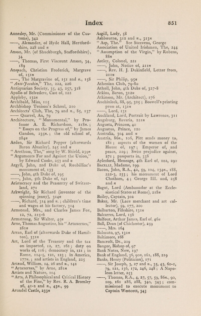 Annesley, Mr. (Commissioner of the Cus¬ toms), 342 -, Alexander, of Hyde Hall, Hertford¬ shire, 228 and « Anson, Mr. (of Shuckburgh, Staffordshire), 34 -, Thomas, First Viscount Anson, 34, 189 Anspach, Christian Frederick, Margrave of, 15m -, The Margravine of, 151 and «., 158 “ Anti-Jacobin” The, 222, 226 Antiquarian Society, 35, 43, 257, 318 Apollo of Belvedere, Cast of, 122 Appleby, 132ft Archibald, Miss, 115 Archbishop Tenison’s School, 210 Architects’ Club, The, 79 and ft., 85, 137 - Quarrel, An, 79 Architecture, “ Monumental,” by Pro¬ fessor A. E. Richardson, 218n. ; “ Essays on the Progress of,” by James Gandon, 235ft. ; the old school of, 284ft Arden, Sir Richard Pepper (afterwards Baron Alvanley), 245 and n “ Arethusa, The,” song by W. Shield, 239ft “ Arguments For and Against the Union,” by Edward Cooke, 253 and n Argyll, John, 2nd Duke of, Roubilliac’s monument of, 133 -, John, 4th Duke of, 195 -, John, 5th Duke of, 141 Aristocracy and the Peasantry of Switzer¬ land, 271 Arkwright, Sir Richard (inventor of the spinning jenny), 314ft -, Richard, 314 and «. ; children’s time and wages at his factory, 314 Armstead, Mrs., and Charles James Fox, 12, 72, 215-6 Armstrong, Sir Walter, 45ft Arne, Thomas Augustine, his “ Artaxerxes,” 281ft Arran, Earl of (afterwards Duke of Hamil¬ ton), 331ft Art, Lord of the Treasury and the tax on imported, 12, 27, 162 ; duty on works of, 116; democracy in, 121 ; in Rome, 114-5, 121, 123; in America, 177ft. 5 and artists in England, 225 Artaud, William, 14, 26 and «., 142 “Artaxerxes,” by Arne, 281ft Artists and Nature, 104 “Arts, A Philosophical and Critical History of the Fine,” by Rev. R. A. Bromley 26, 41-2 and «., 43ft., 99 Arundel Castle, 233ft Asgill, Lady, 58 Ashbourne, 312 and ft., 313ft “ Asp, The.” See Steevens, George Association of United Irishmen, The, 244 “ Assumption of the Virgin,” by Rubens, 88« Astley, Colonel, 221 -, John, Notice of, 211ft -, Rev. H. J. Dukinfield, Letter from, 211« -, Sir Philip, 95ft Athenian Club, 79-80 Atholl, John, 4th Duke of, 327-8 Atkins, Baron, 312ft Atkinson, Mr. (Architect), 176 Auchinleck, 88, 95, 325 5 Boswell’s printing press at, 131ft -, Lord, 131 Auckland, Lord, Portrait by Lawrence, 311 Augsburg, Bavaria, 221ft Augusta, Princess, 40 Augustus, Prince, 120 Australia, 304 and n Austria, 86ft., 106, Pitt sends money to, 181 ; aspects of the women of the House of, 197 ; Emperor of, and peace, 219 ; Swiss prejudice against, 271 ; passports in, 338 Aylesford, Heneage, 4th Earl of, 102, 290 Bacelli, Madame, 199 Bacon, John, R.A., 42, 59, 104, 134ft., 188, 222-3, 233 5 his monument of Lord Chatham, 4 ; George III. and, 258 and ft Bagot, Lord (Ambassador at the Eccle¬ siastical States at Rome), 218ft Bailey, Captain, 302 Baker, Mr. (Lace merchant and art col¬ lector), 59, 177, 200 Balbarton, Fifeshire, 131ft Balcarres, Lord, 156 Balfour, Arthur James, Earl of, 46ft Ball, Dean (of Chichester), 259 -, Mrs. 164 Balmuto, 97, 131ft Baltimore, 168 Bancroft, Dr., 209 Bangor, Bishop of, 97 Bank Notes, New, 197 Bank of England, 36, 90ft, 161, 188, 219 Banks, Henry (Politician), 171 -, Sir Joseph, 3, 27 and ft., 35, 43, 60-1, 79, 121, 136, 172, 246, 248; A Napo¬ leon letter, 253 -, Thomas, R.A., 4, 27, 57, 59, 86«., 90, 109, 161 286, 288, 340, 343 ; com¬ missioned to execute monument to Captain Westcott, 343