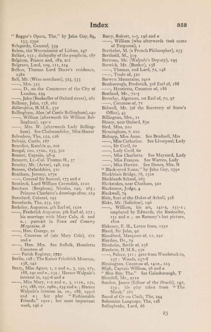 “ Beggar’s Opera, The/’ by John Gay, 89, 133^ 239n Belegarde, General, 339 Belem, the Westminster of Lisbon, 247 Belfast, 132 ; disloyalty of the people in, 187 Belgium, France and, 182, 201 Belgrave, Lord, 109, hi, 214 Belhus, Thomas Lord Dacre’s residence, 258ft Bell, Mr. (Wine merchant), 325, 333 -, Mrs. 325 -, D., on the Commerce of the City of London, 259 -, John (Bookseller of Oxford street), 261 Bellamy, John, 138, 162 Bellerophon, H.M.S., 53ft Bellingham, Alan (of Castle Bellingham), 140 -, William (afterwards Sir William Bel¬ lingham), 140-1 -, Mrs. W. (afterwards Lady Belling¬ ham). See Cholmondeley, Miss Hester Belvedere, The, 122, 126 Belvoir, Castle, 167 Benedict, Kemble as, 202 Bengal, 100, 172ft., 235, 302 Bennet, Captain, 98-9 Bennett, Lt.-Col. Thomas H., 57 Bensley, Mr. (Actor), 148, 229 Benson, Oxfordshire, 310 Bentham, Jeremy, 173ft -, General Sir Samuel, 173 and n Bentinck, Lord William Cavendish, 212ft Berchem (Berghem), Nicolas, 192, 263 ; Princess Charlotte’s drawings after, 219 Beresford, Colonel, 193 Beresfords, The, 235, 250 Berkeley, Augustus, 4th Earl of, 151ft -, Frederick Augustus, 5 th Earl of, 272 5 his marriage with Mary Cole, ib. and ft. ; portrait in Town and Country Magazine, ib -, Hon. George, 2n -, Countess of (nee Mary Cole), 272 and ft -, Hon. Mrs. See Suffolk, Henrietta Countess of -Parish Register, 272n Berlin, 128 ; The Kaiser Friedrich Museum, 138, 142 Berry, Miss Agnes, 1, 2 and ft., 3, 150, 171, 188, 191 and ft., 234 ; Horace Walpole’s interest in, 195-6 and n -, Miss Mary, 1-2 and ft., 3, 111 ft., 150, 171, 188, 191, 196ft., 234 and ft.; Horace Walpole’s interest in, ift., 188, 195-6 and ft; her play “ Fashionable Friends,” 191ft ; her most important work, 196 ft Berry, Robert, 1-3, 196 and n -, William (who afterwards took name of Ferguson), 1 Berthelot, M. (a French Philosopher), 253 Berthold, M., 309 Bertram, Mr. (Walpole’s Deputy), 195 Berwick, Mr. (Banker), 138 -, Thomas, 2nd Lord, 72, 148 -, Trade of, 321 Berwyn Mountains, 291ft Bessborough, Frederick, 3rd Earl of, 186 -, Henrietta, Countess of, 186 Bestland, Mr., 72-3 Beverley, Algernon, 1st Earl of, 70, 97 -, Countess of, 71 Bidwell, Mr. (of the Secretary of State’s Office), 43 Billington, Mrs., 21 Binsey, near Oxford, 83ft Bird, Miss, 210 Birmingham, 7, 210 Bishopp, Miss Anne. See Brudnell, Mrs -, Miss Catherine. See Liverpool, Lady -, Sir Cecil, 6n -, Lady Cecil, 6ft -, Miss Charlotte. See Maynard, Lady -, Miss Frances. See Warren, Lady -, Miss Llarriet. See Dance, Mrs. N “ Black-eyed Susan,” by John Gay, 239n Blackfriars Bridge, 78, 152ft Blacklands School, 263 Blackstakes, near Chatham, 52n Blackstone, Judge, 4 Blackwall, 74 Blair, Seat of the Dukes of Atholl, 328 Blake, Mr. (Solicitor), 196 -, William, his art, 141-2, 151-2; employed by Edwards, the Bookseller, 151 and ft. ; on Romney’s last picture, 18 ift Blakeney, E. H., Letter from, 123ft Bland, Sir John, 92 Blandford, Marquess of, 11, 292 Blaydon, Dr., 79 Blenheim, Battle of, 258 Blenheim, H.M.S., 53ft -, Palace, 3115 gate from Woodstock to, 257 ; Woods, 257-8 Blessington, Countess of, 141ft., 219 Bligh, Captain William, 56 and n “ Blue Boy, The.” See Gainsborough, T Blundell, Mr., 21 ift Boaden, James (Editor of the Oracle), 147, 239 ; his play taken from u The Monk,” 261 Board of Green Cloth, The, 294 Bohemian Language, The, 128 Bolingbroke, Lord, 66 23