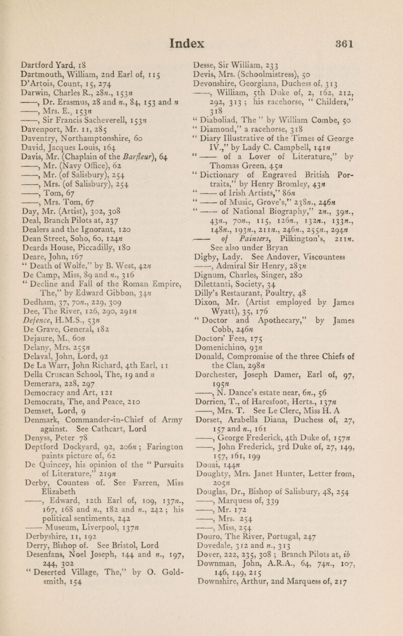 Dartford Yard, 18 Dartmouth, William, 2nd Earl of, 115 D’Artois, Count, 15, 274 Darwin, Charles R., 2822., 153« ——, Dr. Erasmus, 28 and 22., 84, 153 and 22 -, Mrs. E., 15322 -, Sir Francis Sacheverell, 153^ Davenport, Mr. 11, 285 Daventry, Northamptonshire, 60 David, Jacques Louis, 164 Davis, Mr. (Chaplain of the Barfleur)} 64 -, Mr. (Navy Office), 62 -, Mr. (of Salisbury), 254 -, Mrs. (of Salisbury), 254 -, Tom, 67 -, Mrs. Tom, 67 Day, Mr. (Artist), 302, 308 Deal, Branch Pilots at, 237 Dealers and the Ignorant, 120 Dean Street, Soho, 60, 124/2 Deards House, Piccadilly, 180 Deare, John, 167 “ Death of Wolfe,” by B. West, 42/2 De Camp, Miss, 89 and 22., 316 “ Decline and Fall of the Roman Empire, The,” by Edward Gibbon, 3422 Dedham, 37, 70/2., 229, 309 Dee, The River, 126, 290, 29122 Defence, H.M.S., 5322 De Grave, General, 182 Dejaure, M., 6022 Delany, Mrs. 25522 Delaval, John, Lord, 92 De La Warr, John Richard, 4th Earl, 11 Della Cruscan School, The, 19 and 22 Demerara, 228, 297 Democracy and Art, 121 Democrats, The, and Peace, 210 Demset, Lord, 9 Denmark, Commander-in-Chief of Army against. See Cathcart, Lord Denyss, Peter 78 Deptford Dockyard, 92, 20622; Farington paints picture of, 62 De Quincey, his opinion of the “ Pursuits of Literature,” 21922 Derby, Countess of. See Farren, Miss Elizabeth -, Edward, 12th Earl of, 109, 13722., 167, 168 and 22., 182 and 22., 242 ; his political sentiments, 242 -Museum, Liverpool, 13722 Derbyshire, 11, 192 Derry, Bishop of. See Bristol, Lord Desenfans, Noel Joseph, 144 and 22., 197, 244, 302 “ Deserted Village, The,” by O. Gold¬ smith, 154 Desse, Sir William, 233 Devis, Mrs. (Schoolmistress), 50 Devonshire, Georgiana, Duchess of, 313 -, William, 5th Duke of, 2, 162, 212, 292, 313 ; his racehorse, “ Childers,” .3l8. “ Diaboliad, The ” by William Combe, 50 “ Diamond,” a racehorse, 318 “ Diary Illustrative of the Times of George IV.,” by Lady C. Campbell, 14122 “- of a Lover of Literature,” by Thomas Green, 4522 “ Dictionary of Engraved British Por¬ traits,” by Henry Bromley, 4322 “ —— of Irish Artists,” 8622 “ —*— of Music, Grove’s,” 23822., 24622 “-of National Biography,” 2n., 3922., 4322., 7022., 115, 12622., 13222., 13322., 14822., 19322., 21122., 2462/., 25522., 29422 - of Painters, Pilkington’s, 21122. See also under Bryan Digby, Lady. See Andover, Viscountess -, Admiral Sir Henry, 28322 Dignum, Charles, Singer, 280 Dilettanti, Society, 34 Dilly’s Restaurant, Poultry, 48 Dixon, Mr. (Artist employed by James Wyatt), 35, 176 “ Doctor and Apothecary,” by James Cobb, 24622 Doctors’ Fees, 175 Domenichino, 9322 Donald, Compromise of the three Chiefs of the Clan, 29822 Dorchester, Joseph Darner, Earl of, 97, 19522 -, N. Dance’s estate near, 62/., 56 Dorrien, T., of Haresfoot, Herts., 13722 -, Mrs. T. See Le Clerc, Miss H. A Dorset, Arabella Diana, Duchess of, 27, 157 and 22., 161 -, George Frederick, 4th Duke of, 15722 -, John Frederick, 3rd Duke of, 27, 149, 1 $7> 161, 199 Douai, 14422 Doughty, Mrs. Janet Hunter, Letter from, 20522 Douglas, Dr., Bishop of Salisbury, 48, 254 -, Marquess of, 339 -, Mr. 172 -, Mrs. 254 -, Miss, 254 Douro, The River, Portugal, 247 Dovedale, 3 12 and 22., 313 Dover, 222, 235, 308 ; Branch Pilots at, ib Downman, John, A.R.A., 64, 7422., 107, 146, 149, 215 Downshire, Arthur, 2nd Marquess of, 217