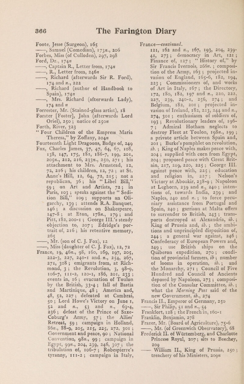 Foote, Jesse (Surgeon), 165 -, Samuel (Comedian), 17372., 206 Forbes, Miss (of Culloden), 297, 298 Ford, Dr., 174;2 -, Captain R., Letter from, 17472 -, R., Letter from, 24672 -, Richard (afterwards Sir R. Ford), 174 and 72., 222 -, Richard (author of Handbook to Spain), 17472 -, Mrs. Richard (afterwards Lady), 174 and 72 Forrester, Mr. (Stained-glass artist), 18 Forster [Foster], John (afterwards Lord Oriel), 250 5 notice of 25072 Forth, River, 323 “ Four Children of the Empress Maria Theresa,” by Zoffany, 20472 Fourteenth Light Dragoons, Badge of, 249 Fox, Charles Tames, 37, 47, 64, 67, 108, 138, H7? 175? 181, 186-7, 199, 201, 20572., 212, 216, 23372., 250, 271 ; his attachment to Mrs. Armstead, 12, 72, 216 j his children, 12, 72 ; at St. Anne’s Hill, 12, 64, 72, 215 5 not a republican, 36 ; his “ Libel Bill,” 59 ; on Art and Artists, 72 ; in Paris, 103 ; speaks against the “ Sedi¬ tion Bill,” 109 ; supports an Oli¬ garchy, 139 5 attends R.A. Banquet, 146 ; a discussion on Shakespeare, 147-8 ; at Eton, 17872., 179 ; and Pitt, 182, 200-1 ; George III.’s steady objection to, 207 ; Edridge’s por¬ trait of, 2165 his retentive memory, 265 -, Mr. (son of C. J. Fox), 12 -, Miss (daughter of C. J. Fox), 12, 72 France, 19, 4672., 98, 160, 169, 197, 205, 222-3, 227j 24°_t and 72., 254, 267, 271, 308 5 emigrants from, at Rich¬ mond, 3 ; the Revolution, 3, 98-9, 106-7, 111 ~2? 120-1, 186, 201, 233 5 events in, 16 ; evacuation of Toulon by the British, 33-4 ; fall of Bastia and Martinique, 48 ; America and, 483 52, 227 ; defeated at Cambrai, 50 ; Lord Howe’s Victory on June 1, 52 and 72., 53 and 72., 63-4, 236 ; defeat of the Prince of Saxe- Coburg’s Army, 57 ; the Allies’ Retreat, 59 ; campaign in Holland, 8622., 88-9, 205, 215, 225, 272, 301 ; Government and peace, 90 ; National Convention, 9872., 99 ; campaign in Egypt, 9972., 204, 239, 246, 307 ; the tribulation of, 106-7 j Robespierre’s tyranny, 111-2; campaign in Italy, France—continued. 121, 162 and 72., 167, 193, 204, 239- 41, 273 5 democracy in Art, 121 ; Finance of, 127 ; “ History of,” by Sir Francis Ivernois, 26672. ; composi¬ tion of the Army, 163 5 projected in¬ vasion of England, 165-6, 182, 194, 223 ; Commissioners of, and works of Art in Italy, 167 ; the Directory, 172, 180, 182, 197 and 72., 220, 222, 227, 239, 240-1, 256, 274 5 and Belgium, 182, 201 ; projected in¬ vasion of Ireland, 182, 223, 244 and 72., 274, 301 ; enthusiasm of soldiers of, 193 ; Revolutionary leaders of, 196- 7 5 Admiral Hotham neglects to destroy Fleet at Toulon, 19872., 199 ; a private article between Spain and, 201 ; Burke’s pamphlet on revolution, ib. ; King of Naples makes peace with, 204 5 supplied with corn from Egypt, 204; proposed peace with Great Brit¬ ain, 217, 219, 220, 225 ; George III. against peace with, 225 5 education and religion in, 227 ; Nelson’s Victory at Aboukir, 238-9 ; Napoleon at Leghorn, 239 and 72., 240 5 inten¬ tions of, towards India, 239 ; and Naples, 240 and 72. ; to force pecu¬ niary assistance from Portugal and Spain, 240 5 garrison at Malta offers to surrender to British, 243 ; trans¬ ports destroyed at Alexandria, ib. ; King of Prussia and, ib. ; the ambi¬ tions and unprincipled disposition of, 244 5 a general war against, 246 ; Confederacy of European Powers and, 249 ; use British ships on the Quiberon expedition, 270 ; condi¬ tion of provincial farmers, ib ; number of looms in operation, ib. ; and the Monarchy, 271 ; Council of Five Hundred and Council of Ancients deposed by Napoleon, 273 ; composi¬ tion of the Consular Committee, ib. ; what the Morning Post said of the new Government, ib., 274 Francis II., Emperor of Germany, 250 -, Sir Philip, 51 and n., 54 Frankfort, 128 ; the French in, 160-1 Franklin, Benjamin, 278 Frazer, Mr. (Board of Agriculture), 75-6 -, Mr. (of Greenwich Observatory), 68 Frederick II. of Wiirtemberg, and Charlotte Princess Royal, 207; sits to Beechey, 209 -William II., King of Prussia, 250 5 treachery of his Ministers, 209n