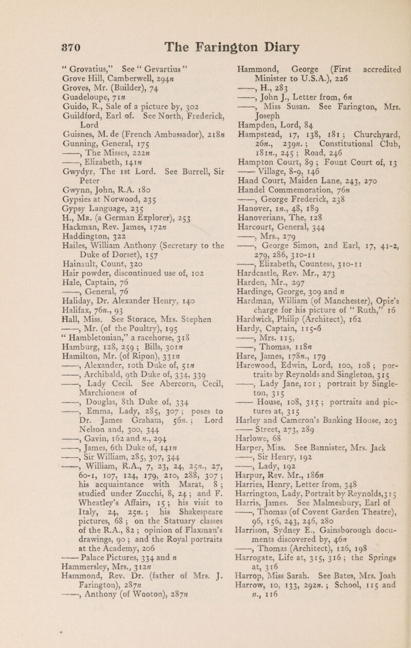 “ Grovatius,” See “ Gevartius ” Grove Hill, Camberwell, 294ft Groves, Mr. (Builder), 74 Guadeloupe, yin Guido, R., Sale of a picture by, 302 Guildford, Earl of. See North, Frederick, Lord Guisnes, M. de (French Ambassador), 218n Gunning, General, 175 -, The Misses, 222n -, Elizabeth, 141ft Gwydyr, The 1st Lord. See Burrell, Sir Peter Gwynn, John, R.A. 180 Gypsies at Norwood, 235 Gypsy Language, 235 H., Mr. (a German Explorer), 253 Hackman, Rev. James, lyzn Haddington, 322 Hailes, William Anthony (Secretary to the Duke of Dorset), 157 Hainault, Count, 320 Hair powder, discontinued use of, 102 Hale, Captain, 76 -, General, 76 Haliday, Dr. Alexander Henry, 140 Flalifax, 76ft., 93 Hall, Miss. See Storace, Mrs. Stephen -—, Mr. (of the Poultry), 195 “ Hambletonian,” a racehorse, 318 Hamburg, 128, 259 ; Bills, 301?? Hamilton, Mr. (of Ripon), 331ft --, Alexander, 10th Duke of, 51# -, Archibald, 9th Duke of, 334, 339 -, Lady Cecil. See Abercorn, Cecil, Marchioness of -, Douglas, 8th Duke of, 334 ——, Emma, Lady, 285, 307 5 poses to Dr. James Graham, 56n. 5 Lord Nelson and, 300, 344 -, Gavin, 162 and ft., 294 -, James, 6th Duke of, 141ft -, Sir William, 285, 307, 344 ——, William, R.A., 7, 23, 24, 23ft., 27, 60-1, 107, 124, 179, 210, 288, 307 ; his acquaintance with Marat, 8 ; studied under Zucchi, 8, 24 ; and F. Wheatley’s Affairs, 155 his visit to Italy, 24, 25ft. ; his Shakespeare pictures, 68 ; on the Statuary classes of the R.A., 82 ; opinion of Flaxman’s drawings, 90 ; and the Royal portraits at the Academy, 206 •-Palace Pictures, 334 and n Hammersley, Mrs., 312ft Hammond, Rev. Dr. (father of Mrs. J. Farington), 287ft -, Anthony (of Wooton), 28yn Hammond, George (First accredited Minister to U.S.A.), 226 -, H., 283 -, John J., Letter from, 6ft -, Miss Susan. See Farington, Mrs. Joseph Hampden, Lord, 84 Hampstead, 17, 138, 181 ; Churchyard, 26ft., 239ft. 5 Constitutional Club, i8i«., 245 ; Road, 246 Hampton Court, 89 ; Fount Court of, 13 -Village, 8-9, 146 Hand Court, Maiden Lane, 243, 270 Handel Commemoration, y6n -, George Frederick, 238 Hanover, in., 48, 189 Hanoverians, The, 128 Harcourt, General, 344 -, Mrs., 279 -, George Simon, 2nd Earl, 17, 41-2, 279, 286, 310-11 *-, Elizabeth, Countess, 310-n Hardcastle, Rev. Mr., 273 Harden, Mr., 297 Hardinge, George, 309 and n Hardman, William (of Manchester), Opie’s charge for his picture of “ Ruth,” 16 Hardwick, Philip (Architect), 162 Hardy, Captain, 115-6 -, Mrs. 115, --, Thomas, 118ft Flare, James, 178ft., 179 Harewood, Edwin, Lord, 100, 108 5 por¬ traits by Reynolds and Singleton, 315 ——, Lady Jane, 101 5 portrait by Single- ton, 315 -House, 108, 315; portraits and pic¬ tures at, 315 Harley and Cameron’s Banking House, 203 -Street, 273, 289 Harlowe, 68 Harper, Miss. See Bannister, Mrs. Jack -, Sir Henry, 192 -, Lady, 192 Harpur, Rev. Mr., 186ft Harries, Henry, Letter from, 348 Flarrington, Lady, Portrait by Reynolds,315 Harris, James. See Malmesbury, Earl of ——, Thomas (of Covent Garden Theatre), 96, 156, 243, 246, 280 Harrison, Sydney E., Gainsborough docu¬ ments discovered by, 46ft -, Thomas (Architect), 126, 198 Harrogate, Life at, 315, 3165 the Springs at, 316 Harrop, Miss Sarah. See Bates, Mrs. Joah Harrow, 10, 133, 292ft. 5 School, 115 and ft., 116