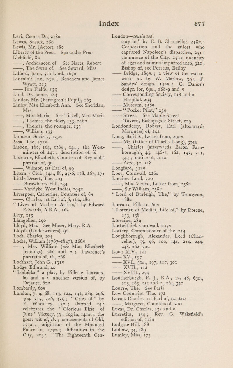 Levi, Comte De, 218n Lewes, Sussex, 289 Lewis, Mr. (Actor), 280 Liberty of the Press. See under Press Lichfield, 82 -, Archdeacon of. See Nares, Robert -, The Swan of. See Seward, Miss Lilford, John, 5th Lord, 16771 Lincoln’s Inn, 23n. ; Benchers and James Wyatt, 213 -Inn Fields, 135 Lind, Dr. James, 184 Lindoe, Mr. (Farington’s Pupil), 163 Linley, Miss Elizabeth Ann. See Sheridan, Mrs -, Miss Maria. See Tickell, Mrs. Maria -, Thomas, the elder, 133, 24677 -, Thomas, the younger, 133 -, William, 133 Linnaean Society, 13777 Lion, The, 17177 Lisbon, 160, 164, 22677., 244 ; the West¬ minster of, 247 ; description of, ib Lisburne, Elizabeth, Countess of, Reynolds’ portrait of, 99 -, Wilmot, 1 st Earl of, 99 Literary Club, 3477., 88, 95-6, 138, 267, 271 Little Desert, The, 203 -Strawberry Hill, 234 -Vandyke, West Indies, 29477 Liverpool, Catherine, Countess of, 6n -, Charles, 1st Earl of, 6, 162, 289 “ Lives of Modern Artists,” by Edward Edwards, A.R.A., 162 Livy, 215 Llangollen, 290 Lloyd, Mrs. See Moser, Mary, R.A. Lloyds (Underwriters), 90 Lock, Charles, 104 Locke, William (1767-1847), 266ft -, Mrs. William (nee Miss Elizabeth Jennings), 266 and n. 5 Lawrence’s portraits of, ib., 268 Lockhart, John G., 13177 Lodge, Edmund, 40 “ Lodoiska,” a play, by Fillette Loreaux, 60 and 77. ; another version of, by Dejaure, 6077 Lombardy, 6077 London, 7, 9, 68, 113, 124, 192, 289, 296, 3°9j 315) 326, 335 1 “Cries of,” by F. Wheatley, 1577.; alarmed, 245 celebrates the “ Glorious First of June ” Victory, 53 ; fog in, 14177. ; the great wit of, ib. ; amusements of Old, 17377. ; originator of the Mounted Police in, 17477. 5 difficulties in the City, 203 ; “ The Eighteenth Cen- London—continued. tury in,” by E. B. Chancellor, 21877.; Corporation and the sailors who captured Napoleon’s dispatches, 251 ; commerce of the City, 259 ; quantity of eggs and salmon imported into, 321 ; Bishop of, see Porteus, Beilby - Bridge, 28977. ; a view of the water¬ works at, by W. Marlow, 39 ; F. Sandys’ design, 15277. ; G. Dance’s design for, 6977., 288-9 anc^ n -Corresponding Society, 118 and n -Hospital, 294 -Museum, 15877 -“ Pocket Pilot,” 2377 -Street. See Maple Street --Tavern, Bishopsgate Street, 229 Londonderry, Robert, Earl (afterwards Marquess) of, 242 Long, Basil S., Letter from, 29077 -Mr. (father of Charles Long), 30177 -, Charles (afterwards Baron Farn- borough),. 43, 146-7, 162, 193, 301, 343 ; notice of, 30177 -Acre, 40, 118 Longford, 31277 Looe, Cornwall, 22677 Loraine, Lord, 320 -, Miss Vivien, Letter from, 25877 -, Sir William, 25877 “ Lord of Burleigh, The,” by Tennyson, 18877 Loreaux, Fillette, 6on “ Lorenzo di Medici, Life of,” by Roscoe, i.53; 158 Lorraine, 289 Lostwithiel, Cornwall, 20577 Lottery, Commissioner of the, 214 Loughborough, Alexander, Lord (Chan¬ cellor), 55, 96, 109, 141, 214, 245, 248, 262, 302 Louis NIV., 121 -XV., 197 -XVI., 5277., 197, 207, 302 - XVII., 112 -XVIII., 274 Loutherburgh, P. J., R.A., 12, 48, 6377., 105, 165, 211 and 77., 261, 340 Louvre, The. See Paris Low Countries, The, 172 Lucan, Charles, 1st Earl of, 50, 210 -, Margaret, Countess of, 210 Lucas, Dr. Charles, 132 and n Lucretius, 154; Rev. G. Wakefield’s edition of, 31877 Ludgate Hill, 188 Ludlow, 34, 189 Lumley, Miss, 173